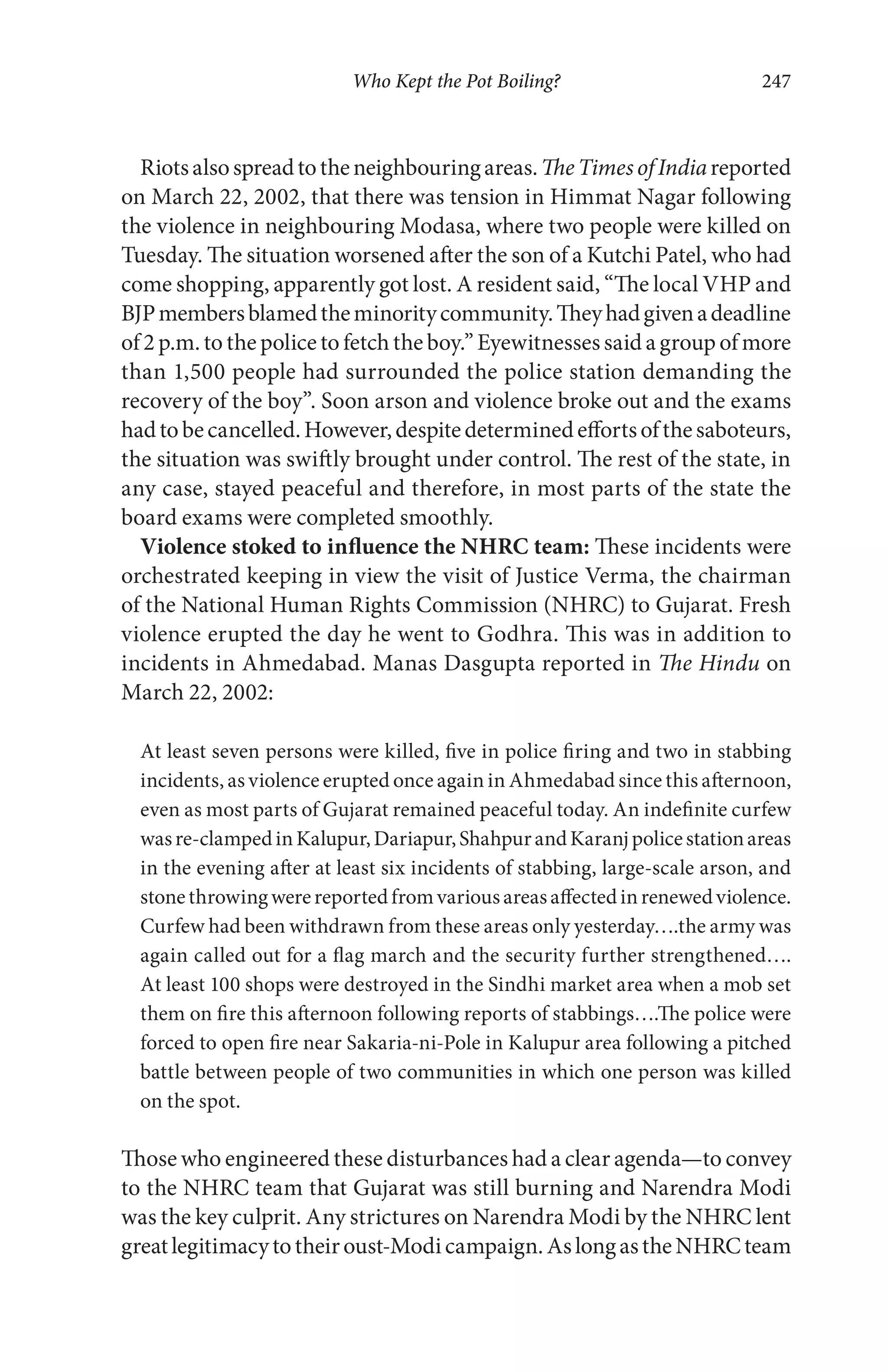 Who Kept the Pot Boiling? 247
Riotsalsospreadtotheneighbouringareas.TheTimesofIndiareported
on March 22, 2002, that there was tension in Himmat Nagar following
the violence in neighbouring Modasa, where two people were killed on
Tuesday. The situation worsened after the son of a Kutchi Patel, who had
come shopping, apparently got lost. A resident said, “The local VHP and
BJPmembersblamedtheminoritycommunity.Theyhadgivenadeadline
of 2 p.m. to the police to fetch the boy.” Eyewitnesses said a group of more
than 1,500 people had surrounded the police station demanding the
recovery of the boy”. Soon arson and violence broke out and the exams
hadtobecancelled.However,despitedeterminedeffortsofthesaboteurs,
the situation was swiftly brought under control. The rest of the state, in
any case, stayed peaceful and therefore, in most parts of the state the
board exams were completed smoothly.
Violence stoked to influence the NHRC team: These incidents were
orchestrated keeping in view the visit of Justice Verma, the chairman
of the National Human Rights Commission (NHRC) to Gujarat. Fresh
violence erupted the day he went to Godhra. This was in addition to
incidents in Ahmedabad. Manas Dasgupta reported in The Hindu on
March 22, 2002:
At least seven persons were killed, five in police firing and two in stabbing
incidents, as violence erupted once again in Ahmedabad since this afternoon,
even as most parts of Gujarat remained peaceful today. An indefinite curfew
wasre-clampedinKalupur,Dariapur,ShahpurandKaranjpolicestationareas
in the evening after at least six incidents of stabbing, large-scale arson, and
stonethrowingwerereportedfromvariousareasaffectedinrenewedviolence.
Curfew had been withdrawn from these areas only yesterday….the army was
again called out for a flag march and the security further strengthened….
At least 100 shops were destroyed in the Sindhi market area when a mob set
them on fire this afternoon following reports of stabbings….The police were
forced to open fire near Sakaria-ni-Pole in Kalupur area following a pitched
battle between people of two communities in which one person was killed
on the spot.
Those who engineered these disturbances had a clear agenda—to convey
to the NHRC team that Gujarat was still burning and Narendra Modi
was the key culprit. Any strictures on Narendra Modi by the NHRC lent
greatlegitimacytotheiroust-Modicampaign.AslongastheNHRCteam
 