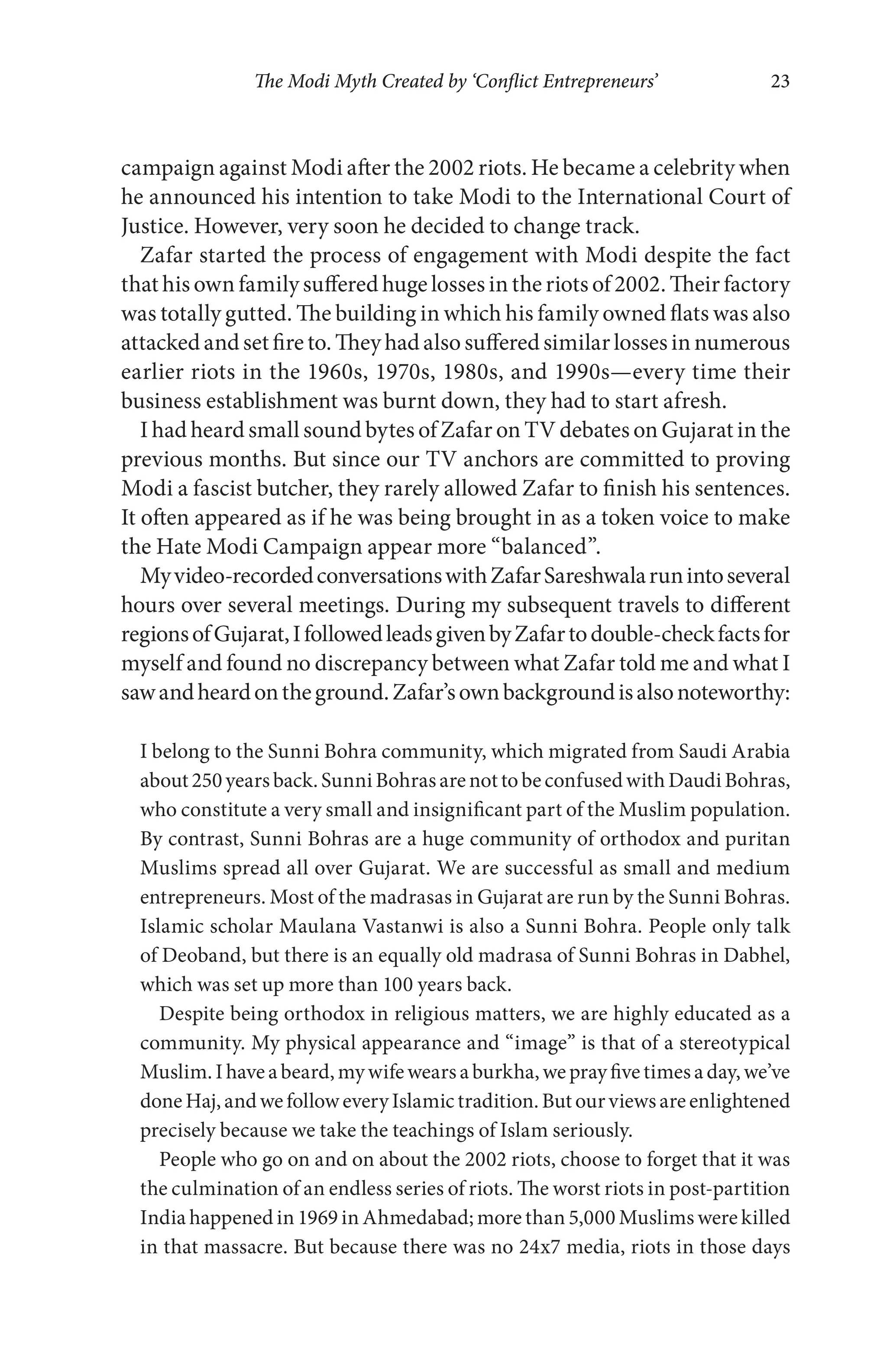 The Modi Myth Created by ‘Conflict Entrepreneurs’ 23
campaign against Modi after the 2002 riots. He became a celebrity when
he announced his intention to take Modi to the International Court of
Justice. However, very soon he decided to change track.
Zafar started the process of engagement with Modi despite the fact
that his own family suffered huge losses in the riots of 2002. Their factory
was totally gutted. The building in which his family owned flats was also
attacked and set fire to. They had also suffered similar losses in numerous
earlier riots in the 1960s, 1970s, 1980s, and 1990s—every time their
business establishment was burnt down, they had to start afresh.
I had heard small sound bytes of Zafar on TV debates on Gujarat in the
previous months. But since our TV anchors are committed to proving
Modi a fascist butcher, they rarely allowed Zafar to finish his sentences.
It often appeared as if he was being brought in as a token voice to make
the Hate Modi Campaign appear more “balanced”.
Myvideo-recordedconversationswithZafarSareshwalarunintoseveral
hours over several meetings. During my subsequent travels to different
regionsofGujarat,IfollowedleadsgivenbyZafartodouble-checkfactsfor
myself and found no discrepancy between what Zafar told me and what I
sawandheardontheground.Zafar’sownbackgroundisalsonoteworthy:
I belong to the Sunni Bohra community, which migrated from Saudi Arabia
about250yearsback.SunniBohrasarenottobeconfusedwithDaudiBohras,
who constitute a very small and insignificant part of the Muslim population.
By contrast, Sunni Bohras are a huge community of orthodox and puritan
Muslims spread all over Gujarat. We are successful as small and medium
entrepreneurs. Most of the madrasas in Gujarat are run by the Sunni Bohras.
Islamic scholar Maulana Vastanwi is also a Sunni Bohra. People only talk
of Deoband, but there is an equally old madrasa of Sunni Bohras in Dabhel,
which was set up more than 100 years back.
Despite being orthodox in religious matters, we are highly educated as a
community. My physical appearance and “image” is that of a stereotypical
Muslim. I havea beard,mywifewears a burkha, weprayfive times a day, we’ve
doneHaj,andwefolloweveryIslamictradition.Butourviewsareenlightened
precisely because we take the teachings of Islam seriously.
People who go on and on about the 2002 riots, choose to forget that it was
the culmination of an endless series of riots. The worst riots in post-partition
India happened in 1969 in Ahmedabad; more than 5,000 Muslims were killed
in that massacre. But because there was no 24x7 media, riots in those days
 