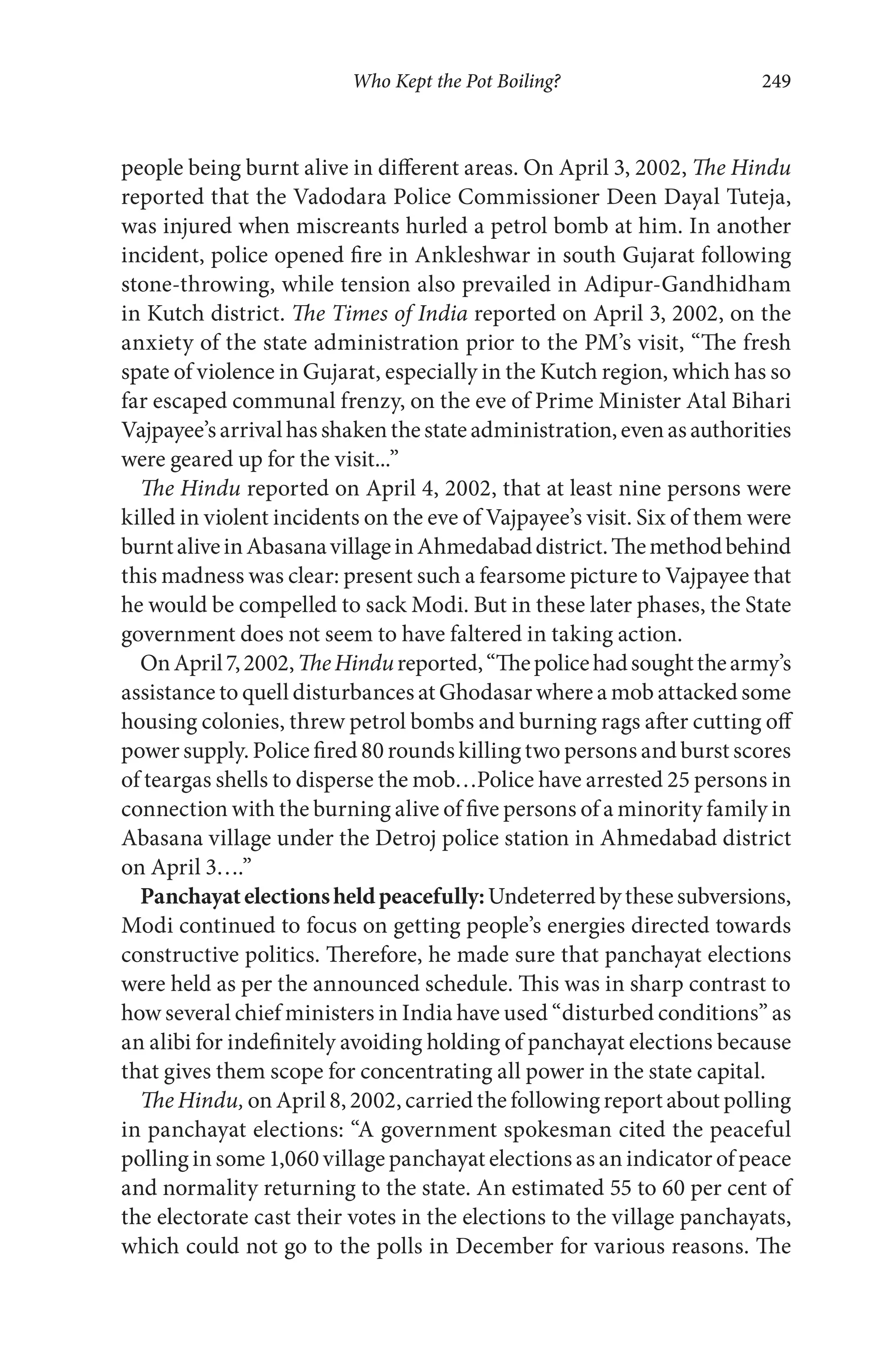 Who Kept the Pot Boiling? 249
people being burnt alive in different areas. On April 3, 2002, The Hindu
reported that the Vadodara Police Commissioner Deen Dayal Tuteja,
was injured when miscreants hurled a petrol bomb at him. In another
incident, police opened fire in Ankleshwar in south Gujarat following
stone-throwing, while tension also prevailed in Adipur-Gandhidham
in Kutch district. The Times of India reported on April 3, 2002, on the
anxiety of the state administration prior to the PM’s visit, “The fresh
spate of violence in Gujarat, especially in the Kutch region, which has so
far escaped communal frenzy, on the eve of Prime Minister Atal Bihari
Vajpayee’sarrivalhasshakenthestateadministration,evenasauthorities
were geared up for the visit...”
The Hindu reported on April 4, 2002, that at least nine persons were
killed in violent incidents on the eve of Vajpayee’s visit. Six of them were
burntaliveinAbasanavillageinAhmedabaddistrict.Themethodbehind
this madness was clear: present such a fearsome picture to Vajpayee that
he would be compelled to sack Modi. But in these later phases, the State
government does not seem to have faltered in taking action.
OnApril7,2002,TheHindureported,“Thepolicehadsoughtthearmy’s
assistance to quell disturbances at Ghodasar where a mob attacked some
housing colonies, threw petrol bombs and burning rags after cutting off
power supply. Police fired 80 rounds killing two persons and burst scores
of teargas shells to disperse the mob…Police have arrested 25 persons in
connection with the burning alive of five persons of a minority family in
Abasana village under the Detroj police station in Ahmedabad district
on April 3….”
Panchayatelectionsheldpeacefully:Undeterredbythesesubversions,
Modi continued to focus on getting people’s energies directed towards
constructive politics. Therefore, he made sure that panchayat elections
were held as per the announced schedule. This was in sharp contrast to
how several chief ministers in India have used “disturbed conditions” as
an alibi for indefinitely avoiding holding of panchayat elections because
that gives them scope for concentrating all power in the state capital.
The Hindu, on April 8, 2002, carried the following report about polling
in panchayat elections: “A government spokesman cited the peaceful
polling in some 1,060 village panchayat elections as an indicator of peace
and normality returning to the state. An estimated 55 to 60 per cent of
the electorate cast their votes in the elections to the village panchayats,
which could not go to the polls in December for various reasons. The
 