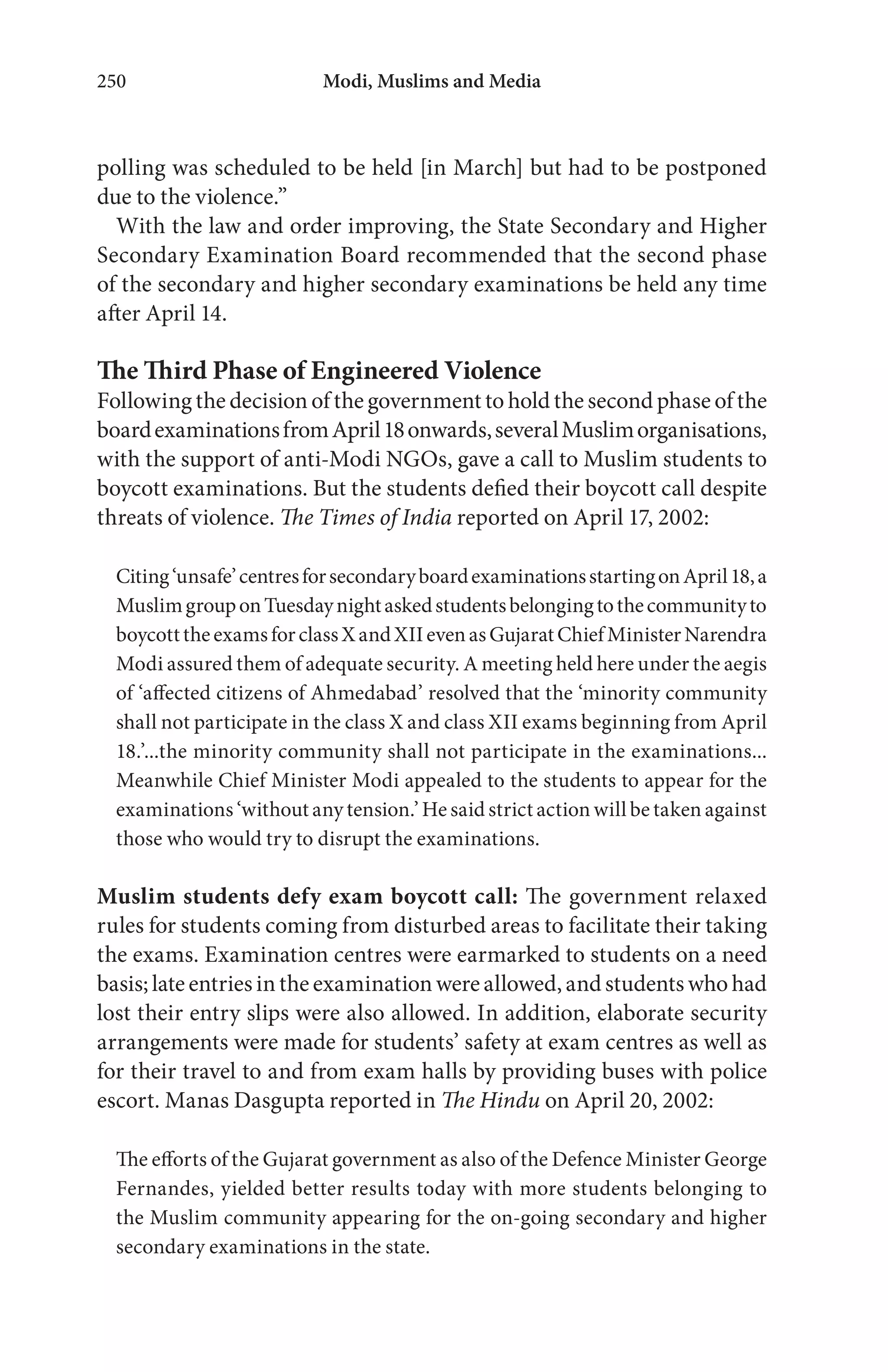 Modi, Muslims and Media250
polling was scheduled to be held [in March] but had to be postponed
due to the violence.”
With the law and order improving, the State Secondary and Higher
Secondary Examination Board recommended that the second phase
of the secondary and higher secondary examinations be held any time
after April 14.
The Third Phase of Engineered Violence
Following the decision of the government to hold the second phase of the
boardexaminationsfromApril18onwards,severalMuslimorganisations,
with the support of anti-Modi NGOs, gave a call to Muslim students to
boycott examinations. But the students defied their boycott call despite
threats of violence. The Times of India reported on April 17, 2002:
Citing‘unsafe’centresforsecondaryboardexaminationsstartingonApril18,a
MuslimgrouponTuesdaynightaskedstudentsbelongingtothecommunityto
boycotttheexamsforclassXandXIIevenasGujaratChiefMinisterNarendra
Modi assured them of adequate security. A meeting held here under the aegis
of ‘affected citizens of Ahmedabad’ resolved that the ‘minority community
shall not participate in the class X and class XII exams beginning from April
18.’...the minority community shall not participate in the examinations...
Meanwhile Chief Minister Modi appealed to the students to appear for the
examinations ‘without any tension.’ He said strict action will be taken against
those who would try to disrupt the examinations.
Muslim students defy exam boycott call: The government relaxed
rules for students coming from disturbed areas to facilitate their taking
the exams. Examination centres were earmarked to students on a need
basis; late entries in the examination were allowed, and students who had
lost their entry slips were also allowed. In addition, elaborate security
arrangements were made for students’ safety at exam centres as well as
for their travel to and from exam halls by providing buses with police
escort. Manas Dasgupta reported in The Hindu on April 20, 2002:
The efforts of the Gujarat government as also of the Defence Minister George
Fernandes, yielded better results today with more students belonging to
the Muslim community appearing for the on-going secondary and higher
secondary examinations in the state.
 