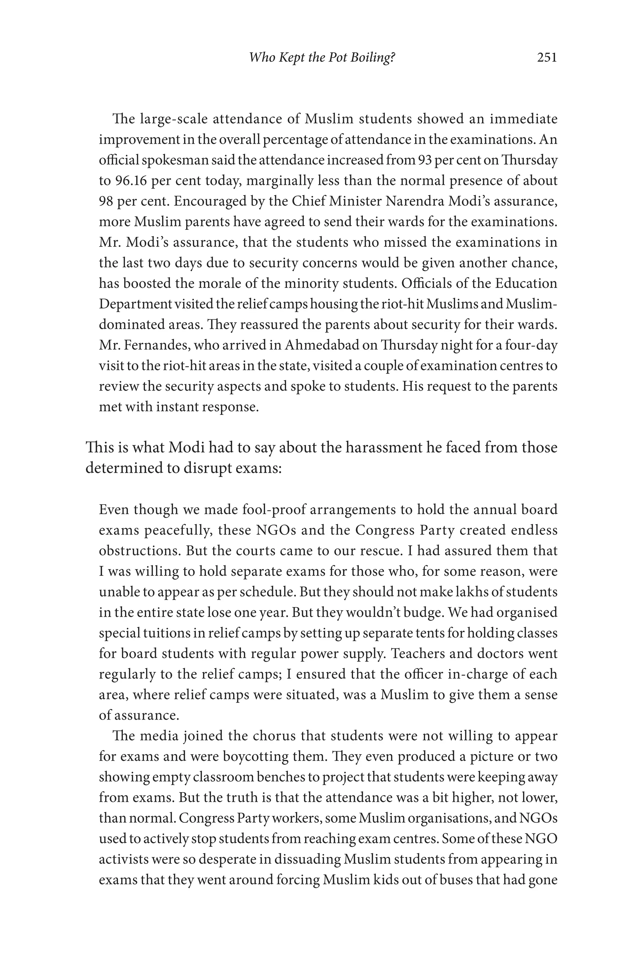 Who Kept the Pot Boiling? 251
The large-scale attendance of Muslim students showed an immediate
improvement in the overall percentage of attendance in the examinations. An
officialspokesmansaidtheattendanceincreasedfrom93percentonThursday
to 96.16 per cent today, marginally less than the normal presence of about
98 per cent. Encouraged by the Chief Minister Narendra Modi’s assurance,
more Muslim parents have agreed to send their wards for the examinations.
Mr. Modi’s assurance, that the students who missed the examinations in
the last two days due to security concerns would be given another chance,
has boosted the morale of the minority students. Officials of the Education
Departmentvisitedthereliefcampshousingtheriot-hitMuslimsandMuslim-
dominated areas. They reassured the parents about security for their wards.
Mr. Fernandes, who arrived in Ahmedabad on Thursday night for a four-day
visit to the riot-hit areas in the state, visited a couple of examination centres to
review the security aspects and spoke to students. His request to the parents
met with instant response.
This is what Modi had to say about the harassment he faced from those
determined to disrupt exams:
Even though we made fool-proof arrangements to hold the annual board
exams peacefully, these NGOs and the Congress Party created endless
obstructions. But the courts came to our rescue. I had assured them that
I was willing to hold separate exams for those who, for some reason, were
unable to appear as per schedule. But they should not make lakhs of students
in the entire state lose one year. But they wouldn’t budge. We had organised
special tuitions in relief camps by setting up separate tents for holding classes
for board students with regular power supply. Teachers and doctors went
regularly to the relief camps; I ensured that the officer in-charge of each
area, where relief camps were situated, was a Muslim to give them a sense
of assurance.
The media joined the chorus that students were not willing to appear
for exams and were boycotting them. They even produced a picture or two
showing empty classroom benches to project that students were keeping away
from exams. But the truth is that the attendance was a bit higher, not lower,
thannormal.CongressPartyworkers,someMuslimorganisations,andNGOs
usedtoactivelystopstudentsfromreachingexamcentres.SomeoftheseNGO
activists were so desperate in dissuading Muslim students from appearing in
exams that they went around forcing Muslim kids out of buses that had gone
 