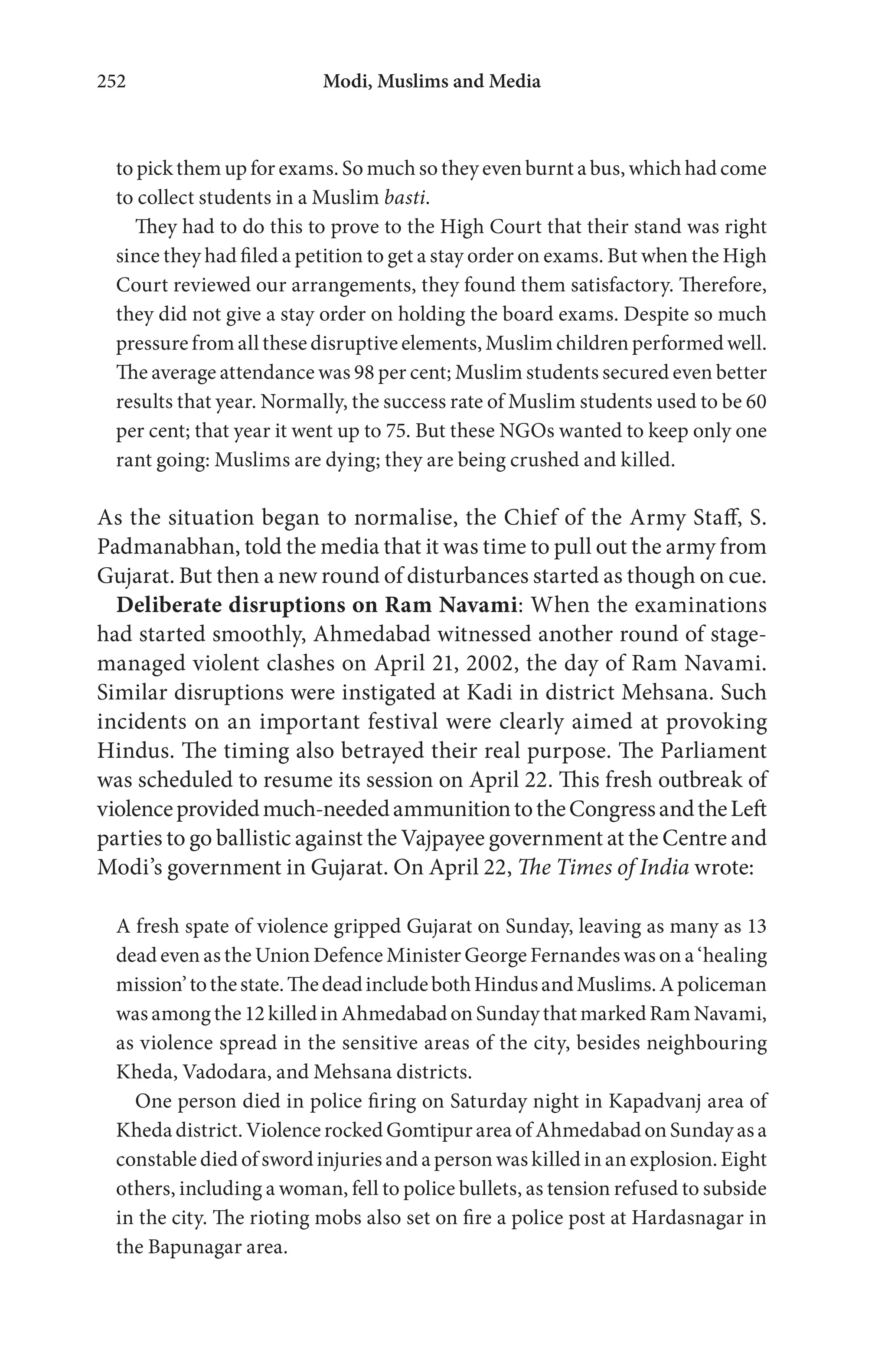 Modi, Muslims and Media252
to pick them up for exams. So much so they even burnt a bus, which had come
to collect students in a Muslim basti.
They had to do this to prove to the High Court that their stand was right
since they had filed a petition to get a stay order on exams. But when the High
Court reviewed our arrangements, they found them satisfactory. Therefore,
they did not give a stay order on holding the board exams. Despite so much
pressure from all these disruptive elements, Muslim children performed well.
The average attendance was 98 per cent; Muslim students secured even better
results that year. Normally, the success rate of Muslim students used to be 60
per cent; that year it went up to 75. But these NGOs wanted to keep only one
rant going: Muslims are dying; they are being crushed and killed.
As the situation began to normalise, the Chief of the Army Staff, S.
Padmanabhan, told the media that it was time to pull out the army from
Gujarat. But then a new round of disturbances started as though on cue.
Deliberate disruptions on Ram Navami: When the examinations
had started smoothly, Ahmedabad witnessed another round of stage-
managed violent clashes on April 21, 2002, the day of Ram Navami.
Similar disruptions were instigated at Kadi in district Mehsana. Such
incidents on an important festival were clearly aimed at provoking
Hindus. The timing also betrayed their real purpose. The Parliament
was scheduled to resume its session on April 22. This fresh outbreak of
violenceprovidedmuch-neededammunitiontotheCongressandtheLeft
parties to go ballistic against the Vajpayee government at the Centre and
Modi’s government in Gujarat. On April 22, The Times of India wrote:
A fresh spate of violence gripped Gujarat on Sunday, leaving as many as 13
dead even as the Union Defence Minister George Fernandes was on a ‘healing
mission’tothestate.ThedeadincludebothHindusandMuslims.Apoliceman
was among the 12 killed in Ahmedabad on Sunday that marked Ram Navami,
as violence spread in the sensitive areas of the city, besides neighbouring
Kheda, Vadodara, and Mehsana districts.
One person died in police firing on Saturday night in Kapadvanj area of
Kheda district. Violence rocked Gomtipur area of Ahmedabad on Sunday as a
constable died of sword injuries and a person was killed in an explosion. Eight
others, including a woman, fell to police bullets, as tension refused to subside
in the city. The rioting mobs also set on fire a police post at Hardasnagar in
the Bapunagar area.
 