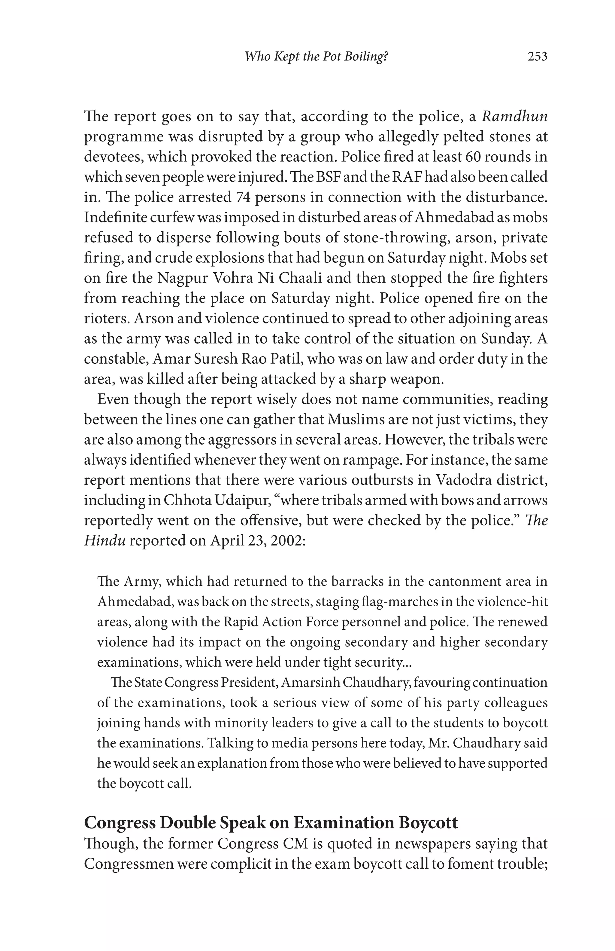 Who Kept the Pot Boiling? 253
The report goes on to say that, according to the police, a Ramdhun
programme was disrupted by a group who allegedly pelted stones at
devotees, which provoked the reaction. Police fired at least 60 rounds in
whichsevenpeoplewereinjured.TheBSFandtheRAFhadalsobeencalled
in. The police arrested 74 persons in connection with the disturbance.
IndefinitecurfewwasimposedindisturbedareasofAhmedabadasmobs
refused to disperse following bouts of stone-throwing, arson, private
firing, and crude explosions that had begun on Saturday night. Mobs set
on fire the Nagpur Vohra Ni Chaali and then stopped the fire fighters
from reaching the place on Saturday night. Police opened fire on the
rioters. Arson and violence continued to spread to other adjoining areas
as the army was called in to take control of the situation on Sunday. A
constable, Amar Suresh Rao Patil, who was on law and order duty in the
area, was killed after being attacked by a sharp weapon.
Even though the report wisely does not name communities, reading
between the lines one can gather that Muslims are not just victims, they
are also among the aggressors in several areas. However, the tribals were
alwaysidentifiedwhenevertheywentonrampage.Forinstance,thesame
report mentions that there were various outbursts in Vadodra district,
includinginChhotaUdaipur,“wheretribalsarmedwithbowsandarrows
reportedly went on the offensive, but were checked by the police.” The
Hindu reported on April 23, 2002:
The Army, which had returned to the barracks in the cantonment area in
Ahmedabad, was back on the streets, staging flag-marches in the violence-hit
areas, along with the Rapid Action Force personnel and police. The renewed
violence had its impact on the ongoing secondary and higher secondary
examinations, which were held under tight security...
TheStateCongressPresident,AmarsinhChaudhary,favouringcontinuation
of the examinations, took a serious view of some of his party colleagues
joining hands with minority leaders to give a call to the students to boycott
the examinations. Talking to media persons here today, Mr. Chaudhary said
hewouldseekanexplanationfromthosewhowerebelievedtohavesupported
the boycott call.
Congress Double Speak on Examination Boycott
Though, the former Congress CM is quoted in newspapers saying that
Congressmen were complicit in the exam boycott call to foment trouble;
 