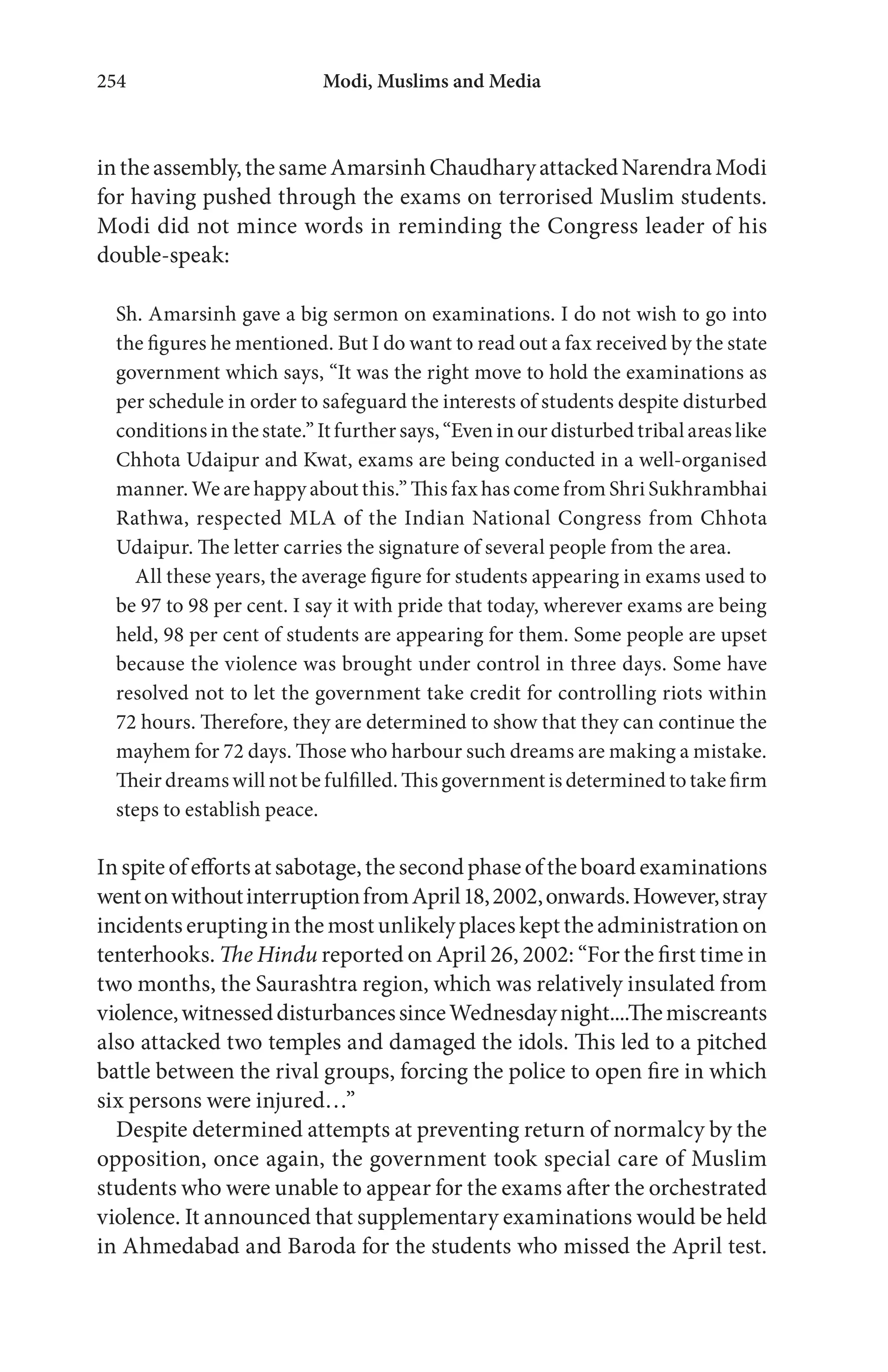 Modi, Muslims and Media254
intheassembly,thesameAmarsinhChaudharyattackedNarendraModi
for having pushed through the exams on terrorised Muslim students.
Modi did not mince words in reminding the Congress leader of his
double-speak:
Sh. Amarsinh gave a big sermon on examinations. I do not wish to go into
the figures he mentioned. But I do want to read out a fax received by the state
government which says, “It was the right move to hold the examinations as
per schedule in order to safeguard the interests of students despite disturbed
conditions in the state.” It further says, “Even in our disturbed tribal areas like
Chhota Udaipur and Kwat, exams are being conducted in a well-organised
manner. We are happy about this.” This fax has come from Shri Sukhrambhai
Rathwa, respected MLA of the Indian National Congress from Chhota
Udaipur. The letter carries the signature of several people from the area.
All these years, the average figure for students appearing in exams used to
be 97 to 98 per cent. I say it with pride that today, wherever exams are being
held, 98 per cent of students are appearing for them. Some people are upset
because the violence was brought under control in three days. Some have
resolved not to let the government take credit for controlling riots within
72 hours. Therefore, they are determined to show that they can continue the
mayhem for 72 days. Those who harbour such dreams are making a mistake.
Their dreams will not be fulfilled. This government is determined to take firm
steps to establish peace.
Inspite ofeffortsatsabotage, the second phase ofthe board examinations
wentonwithoutinterruptionfromApril18,2002,onwards.However,stray
incidentseruptinginthemostunlikelyplaceskepttheadministrationon
tenterhooks. The Hindu reported on April 26, 2002: “For the first time in
two months, the Saurashtra region, which was relatively insulated from
violence,witnesseddisturbancessinceWednesdaynight....Themiscreants
also attacked two temples and damaged the idols. This led to a pitched
battle between the rival groups, forcing the police to open fire in which
six persons were injured…”
Despite determined attempts at preventing return of normalcy by the
opposition, once again, the government took special care of Muslim
students who were unable to appear for the exams after the orchestrated
violence. It announced that supplementary examinations would be held
in Ahmedabad and Baroda for the students who missed the April test.
 