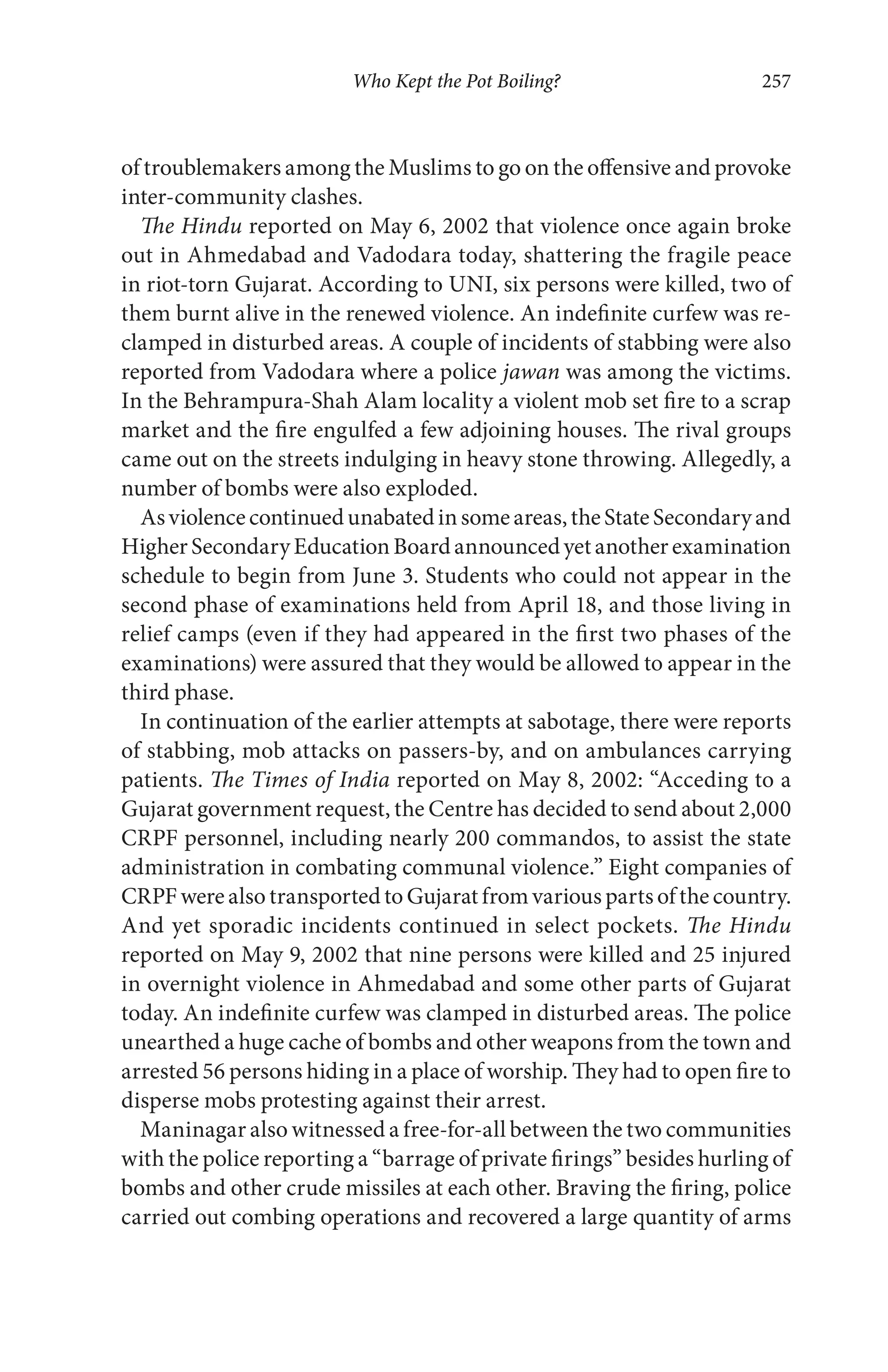 Who Kept the Pot Boiling? 257
of troublemakers among the Muslims to go on the offensive and provoke
inter-community clashes.
The Hindu reported on May 6, 2002 that violence once again broke
out in Ahmedabad and Vadodara today, shattering the fragile peace
in riot-torn Gujarat. According to UNI, six persons were killed, two of
them burnt alive in the renewed violence. An indefinite curfew was re-
clamped in disturbed areas. A couple of incidents of stabbing were also
reported from Vadodara where a police jawan was among the victims.
In the Behrampura-Shah Alam locality a violent mob set fire to a scrap
market and the fire engulfed a few adjoining houses. The rival groups
came out on the streets indulging in heavy stone throwing. Allegedly, a
number of bombs were also exploded.
Asviolencecontinuedunabatedinsomeareas,theStateSecondaryand
HigherSecondaryEducationBoardannouncedyetanotherexamination
schedule to begin from June 3. Students who could not appear in the
second phase of examinations held from April 18, and those living in
relief camps (even if they had appeared in the first two phases of the
examinations) were assured that they would be allowed to appear in the
third phase.
In continuation of the earlier attempts at sabotage, there were reports
of stabbing, mob attacks on passers-by, and on ambulances carrying
patients. The Times of India reported on May 8, 2002: “Acceding to a
Gujarat government request, the Centre has decided to send about 2,000
CRPF personnel, including nearly 200 commandos, to assist the state
administration in combating communal violence.” Eight companies of
CRPFwerealsotransportedtoGujaratfromvariouspartsofthecountry.
And yet sporadic incidents continued in select pockets. The Hindu
reported on May 9, 2002 that nine persons were killed and 25 injured
in overnight violence in Ahmedabad and some other parts of Gujarat
today. An indefinite curfew was clamped in disturbed areas. The police
unearthed a huge cache of bombs and other weapons from the town and
arrested 56 persons hiding in a place of worship. They had to open fire to
disperse mobs protesting against their arrest.
Maninagar also witnessed a free-for-all between the two communities
with the police reporting a “barrage of private firings” besides hurling of
bombs and other crude missiles at each other. Braving the firing, police
carried out combing operations and recovered a large quantity of arms
 