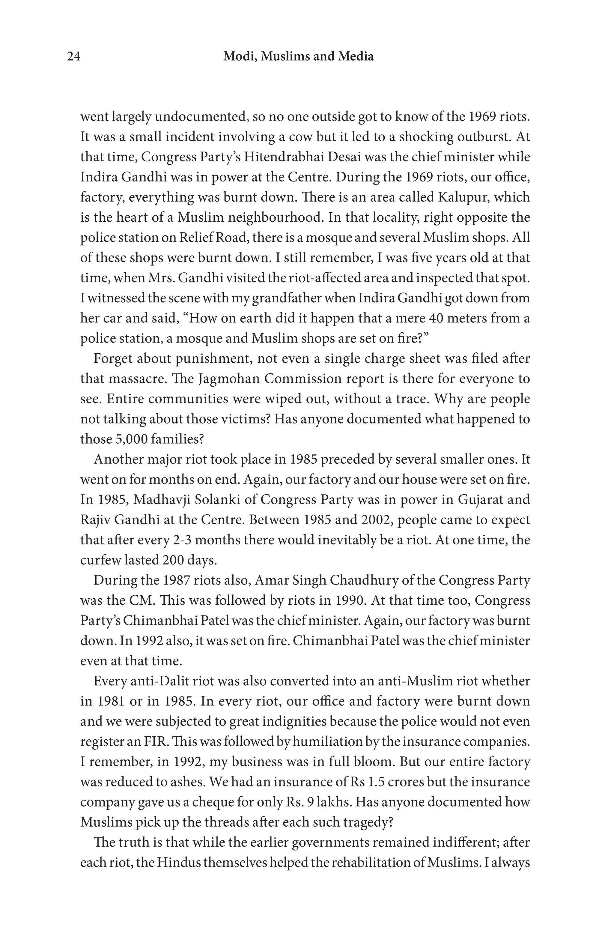 Modi, Muslims and Media24
went largely undocumented, so no one outside got to know of the 1969 riots.
It was a small incident involving a cow but it led to a shocking outburst. At
that time, Congress Party’s Hitendrabhai Desai was the chief minister while
Indira Gandhi was in power at the Centre. During the 1969 riots, our office,
factory, everything was burnt down. There is an area called Kalupur, which
is the heart of a Muslim neighbourhood. In that locality, right opposite the
police station on Relief Road, there is a mosque and several Muslim shops. All
of these shops were burnt down. I still remember, I was five years old at that
time, when Mrs. Gandhi visited the riot-affected area and inspected that spot.
IwitnessedthescenewithmygrandfatherwhenIndiraGandhigotdownfrom
her car and said, “How on earth did it happen that a mere 40 meters from a
police station, a mosque and Muslim shops are set on fire?”
Forget about punishment, not even a single charge sheet was filed after
that massacre. The Jagmohan Commission report is there for everyone to
see. Entire communities were wiped out, without a trace. Why are people
not talking about those victims? Has anyone documented what happened to
those 5,000 families?
Another major riot took place in 1985 preceded by several smaller ones. It
went on for months on end. Again, our factory and our house were set on fire.
In 1985, Madhavji Solanki of Congress Party was in power in Gujarat and
Rajiv Gandhi at the Centre. Between 1985 and 2002, people came to expect
that after every 2-3 months there would inevitably be a riot. At one time, the
curfew lasted 200 days.
During the 1987 riots also, Amar Singh Chaudhury of the Congress Party
was the CM. This was followed by riots in 1990. At that time too, Congress
Party’sChimanbhaiPatelwasthechiefminister.Again,ourfactorywasburnt
down. In 1992 also, it was set on fire. Chimanbhai Patel was the chief minister
even at that time.
Every anti-Dalit riot was also converted into an anti-Muslim riot whether
in 1981 or in 1985. In every riot, our office and factory were burnt down
and we were subjected to great indignities because the police would not even
registeranFIR.Thiswasfollowedbyhumiliationbytheinsurancecompanies.
I remember, in 1992, my business was in full bloom. But our entire factory
was reduced to ashes. We had an insurance of Rs 1.5 crores but the insurance
company gave us a cheque for only Rs. 9 lakhs. Has anyone documented how
Muslims pick up the threads after each such tragedy?
The truth is that while the earlier governments remained indifferent; after
eachriot,theHindusthemselveshelpedtherehabilitationofMuslims.Ialways
 