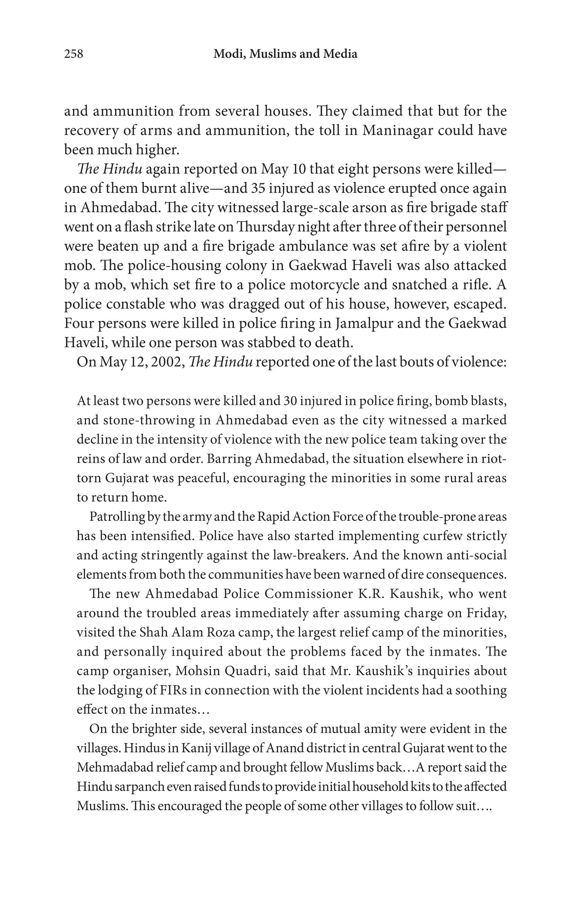 Modi, Muslims and Media258
and ammunition from several houses. They claimed that but for the
recovery of arms and ammunition, the toll in Maninagar could have
been much higher.
The Hindu again reported on May 10 that eight persons were killed—
one of them burnt alive—and 35 injured as violence erupted once again
in Ahmedabad. The city witnessed large-scale arson as fire brigade staff
went on a flash strike late on Thursday night after three of their personnel
were beaten up and a fire brigade ambulance was set afire by a violent
mob. The police-housing colony in Gaekwad Haveli was also attacked
by a mob, which set fire to a police motorcycle and snatched a rifle. A
police constable who was dragged out of his house, however, escaped.
Four persons were killed in police firing in Jamalpur and the Gaekwad
Haveli, while one person was stabbed to death.
On May 12, 2002, The Hindu reported one of the last bouts of violence:
At least two persons were killed and 30 injured in police firing, bomb blasts,
and stone-throwing in Ahmedabad even as the city witnessed a marked
decline in the intensity of violence with the new police team taking over the
reins of law and order. Barring Ahmedabad, the situation elsewhere in riot-
torn Gujarat was peaceful, encouraging the minorities in some rural areas
to return home.
PatrollingbythearmyandtheRapidActionForceofthetrouble-proneareas
has been intensified. Police have also started implementing curfew strictly
and acting stringently against the law-breakers. And the known anti-social
elements from both the communities have been warned of dire consequences.
The new Ahmedabad Police Commissioner K.R. Kaushik, who went
around the troubled areas immediately after assuming charge on Friday,
visited the Shah Alam Roza camp, the largest relief camp of the minorities,
and personally inquired about the problems faced by the inmates. The
camp organiser, Mohsin Quadri, said that Mr. Kaushik’s inquiries about
the lodging of FIRs in connection with the violent incidents had a soothing
effect on the inmates…
On the brighter side, several instances of mutual amity were evident in the
villages.HindusinKanijvillageofAnanddistrictincentralGujaratwenttothe
Mehmadabad relief camp and brought fellow Muslims back…A report said the
Hindusarpanchevenraisedfundstoprovideinitialhouseholdkitstotheaffected
Muslims. This encouraged the people of some other villages to follow suit….
 