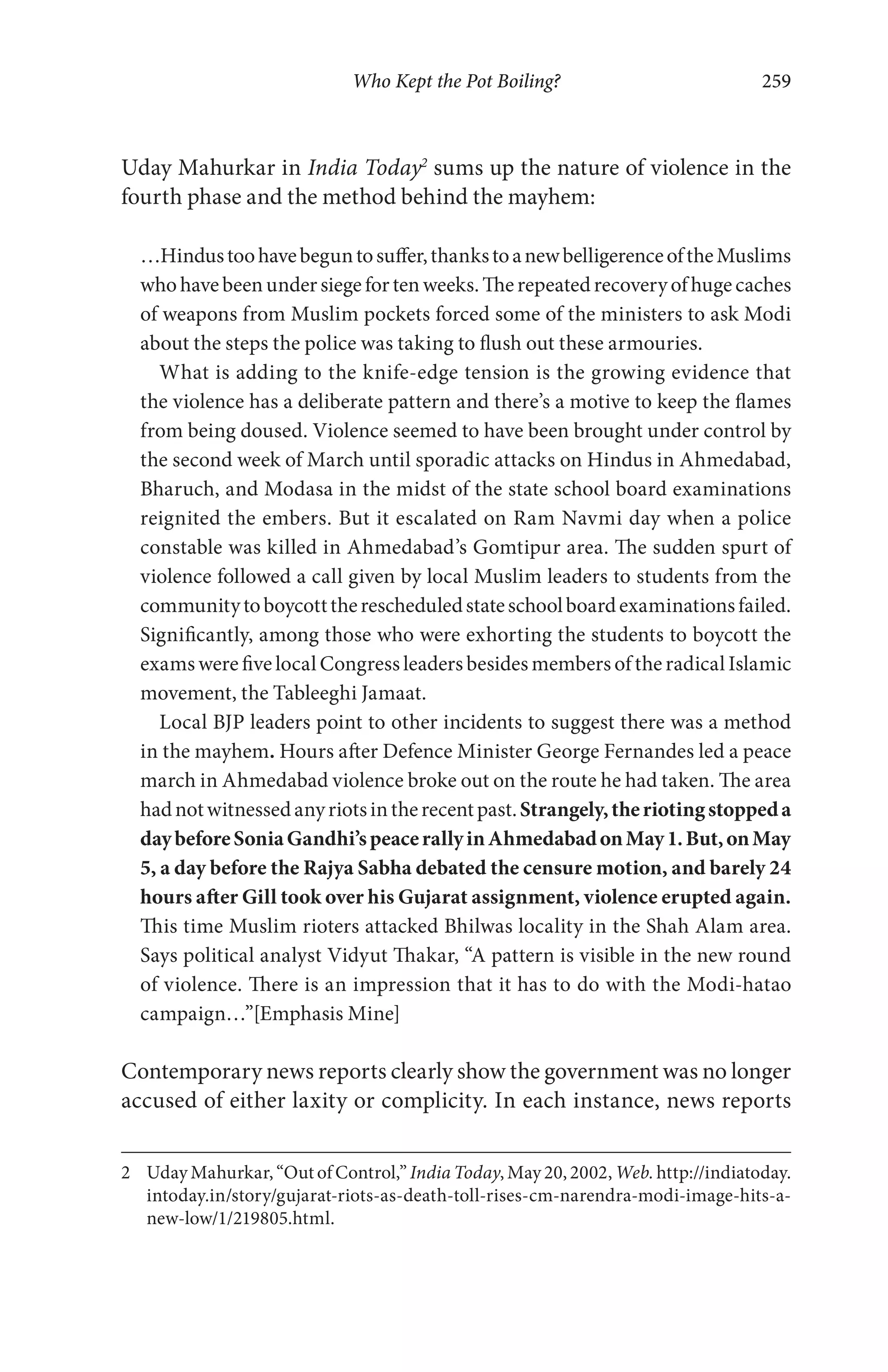 Who Kept the Pot Boiling? 259
Uday Mahurkar in India Today2
sums up the nature of violence in the
fourth phase and the method behind the mayhem:
…Hindustoohavebeguntosuffer,thankstoanewbelligerenceoftheMuslims
whohavebeenundersiegefortenweeks.Therepeatedrecoveryofhugecaches
of weapons from Muslim pockets forced some of the ministers to ask Modi
about the steps the police was taking to flush out these armouries.
What is adding to the knife-edge tension is the growing evidence that
the violence has a deliberate pattern and there’s a motive to keep the flames
from being doused. Violence seemed to have been brought under control by
the second week of March until sporadic attacks on Hindus in Ahmedabad,
Bharuch, and Modasa in the midst of the state school board examinations
reignited the embers. But it escalated on Ram Navmi day when a police
constable was killed in Ahmedabad’s Gomtipur area. The sudden spurt of
violence followed a call given by local Muslim leaders to students from the
communitytoboycotttherescheduledstateschoolboardexaminationsfailed.
Significantly, among those who were exhorting the students to boycott the
exams were five local Congress leaders besides members of the radical Islamic
movement, the Tableeghi Jamaat.
Local BJP leaders point to other incidents to suggest there was a method
in the mayhem. Hours after Defence Minister George Fernandes led a peace
march in Ahmedabad violence broke out on the route he had taken. The area
hadnotwitnessedanyriotsintherecentpast.Strangely,theriotingstoppeda
daybeforeSoniaGandhi’speacerallyinAhmedabadonMay1.But,onMay
5, a day before the Rajya Sabha debated the censure motion, and barely 24
hours after Gill took over his Gujarat assignment, violence erupted again.
This time Muslim rioters attacked Bhilwas locality in the Shah Alam area.
Says political analyst Vidyut Thakar, “A pattern is visible in the new round
of violence. There is an impression that it has to do with the Modi-hatao
campaign…”[Emphasis Mine]
Contemporary news reports clearly show the government was no longer
accused of either laxity or complicity. In each instance, news reports
2 Uday Mahurkar, “Out of Control,” India Today, May 20, 2002, Web. http://indiatoday.
intoday.in/story/gujarat-riots-as-death-toll-rises-cm-narendra-modi-image-hits-a-
new-low/1/219805.html.
 