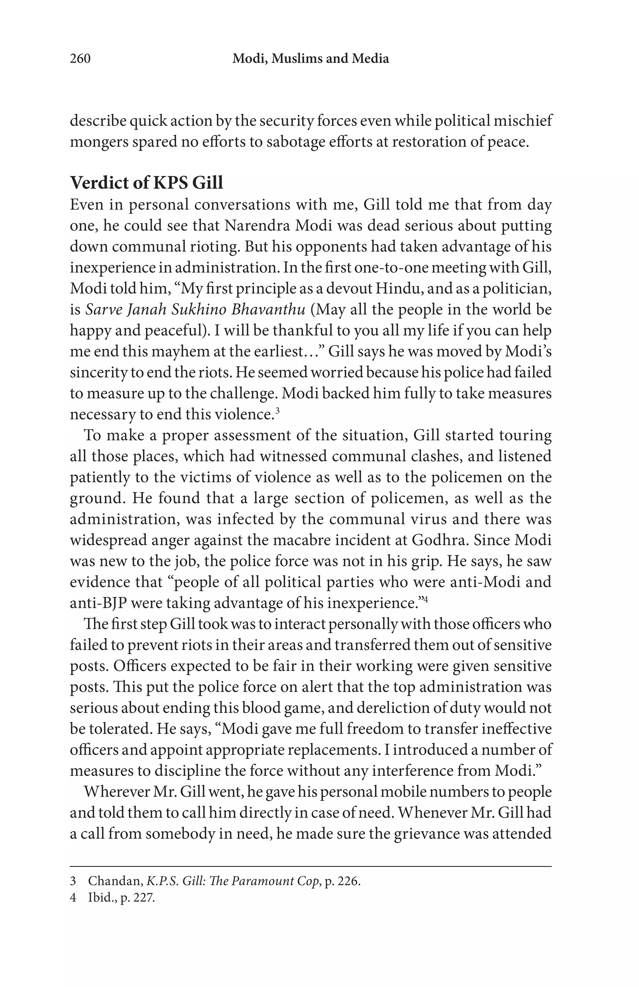 Modi, Muslims and Media260
describe quick action by the security forces even while political mischief
mongers spared no efforts to sabotage efforts at restoration of peace.
Verdict of KPS Gill
Even in personal conversations with me, Gill told me that from day
one, he could see that Narendra Modi was dead serious about putting
down communal rioting. But his opponents had taken advantage of his
inexperienceinadministration.Inthefirstone-to-onemeetingwithGill,
Modi told him, “My first principle as a devout Hindu, and as a politician,
is Sarve Janah Sukhino Bhavanthu (May all the people in the world be
happy and peaceful). I will be thankful to you all my life if you can help
me end this mayhem at the earliest…” Gill says he was moved by Modi’s
sinceritytoendtheriots.Heseemedworriedbecausehispolicehadfailed
to measure up to the challenge. Modi backed him fully to take measures
necessary to end this violence.3
To make a proper assessment of the situation, Gill started touring
all those places, which had witnessed communal clashes, and listened
patiently to the victims of violence as well as to the policemen on the
ground. He found that a large section of policemen, as well as the
administration, was infected by the communal virus and there was
widespread anger against the macabre incident at Godhra. Since Modi
was new to the job, the police force was not in his grip. He says, he saw
evidence that “people of all political parties who were anti-Modi and
anti-BJP were taking advantage of his inexperience.”4
ThefirststepGilltookwastointeractpersonallywiththoseofficerswho
failed to prevent riots in their areas and transferred them out of sensitive
posts. Officers expected to be fair in their working were given sensitive
posts. This put the police force on alert that the top administration was
serious about ending this blood game, and dereliction of duty would not
be tolerated. He says, “Modi gave me full freedom to transfer ineffective
officers and appoint appropriate replacements. I introduced a number of
measures to discipline the force without any interference from Modi.”
WhereverMr.Gillwent,hegavehispersonalmobilenumberstopeople
and told them to call him directly in case of need. Whenever Mr. Gill had
a call from somebody in need, he made sure the grievance was attended
3 Chandan, K.P.S. Gill: The Paramount Cop, p. 226.
4 Ibid., p. 227.
 