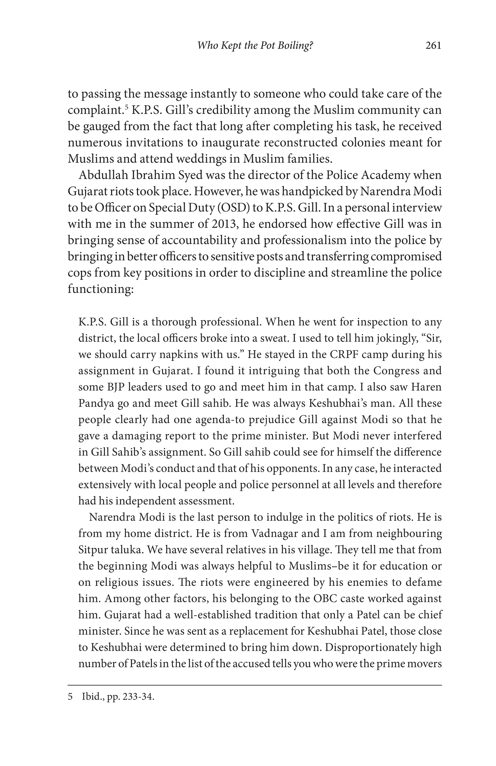 Who Kept the Pot Boiling? 261
to passing the message instantly to someone who could take care of the
complaint.5
K.P.S. Gill’s credibility among the Muslim community can
be gauged from the fact that long after completing his task, he received
numerous invitations to inaugurate reconstructed colonies meant for
Muslims and attend weddings in Muslim families.
Abdullah Ibrahim Syed was the director of the Police Academy when
Gujarat riots took place. However, he was handpicked by Narendra Modi
to be Officer on Special Duty (OSD) to K.P.S. Gill. In a personal interview
with me in the summer of 2013, he endorsed how effective Gill was in
bringing sense of accountability and professionalism into the police by
bringinginbetterofficerstosensitivepostsandtransferringcompromised
cops from key positions in order to discipline and streamline the police
functioning:
K.P.S. Gill is a thorough professional. When he went for inspection to any
district, the local officers broke into a sweat. I used to tell him jokingly, “Sir,
we should carry napkins with us.” He stayed in the CRPF camp during his
assignment in Gujarat. I found it intriguing that both the Congress and
some BJP leaders used to go and meet him in that camp. I also saw Haren
Pandya go and meet Gill sahib. He was always Keshubhai’s man. All these
people clearly had one agenda-to prejudice Gill against Modi so that he
gave a damaging report to the prime minister. But Modi never interfered
in Gill Sahib’s assignment. So Gill sahib could see for himself the difference
between Modi’s conduct and that of his opponents. In any case, he interacted
extensively with local people and police personnel at all levels and therefore
had his independent assessment.
Narendra Modi is the last person to indulge in the politics of riots. He is
from my home district. He is from Vadnagar and I am from neighbouring
Sitpur taluka. We have several relatives in his village. They tell me that from
the beginning Modi was always helpful to Muslims–be it for education or
on religious issues. The riots were engineered by his enemies to defame
him. Among other factors, his belonging to the OBC caste worked against
him. Gujarat had a well-established tradition that only a Patel can be chief
minister. Since he was sent as a replacement for Keshubhai Patel, those close
to Keshubhai were determined to bring him down. Disproportionately high
number of Patels in the list of the accused tells you who were the prime movers
5 Ibid., pp. 233-34.
 