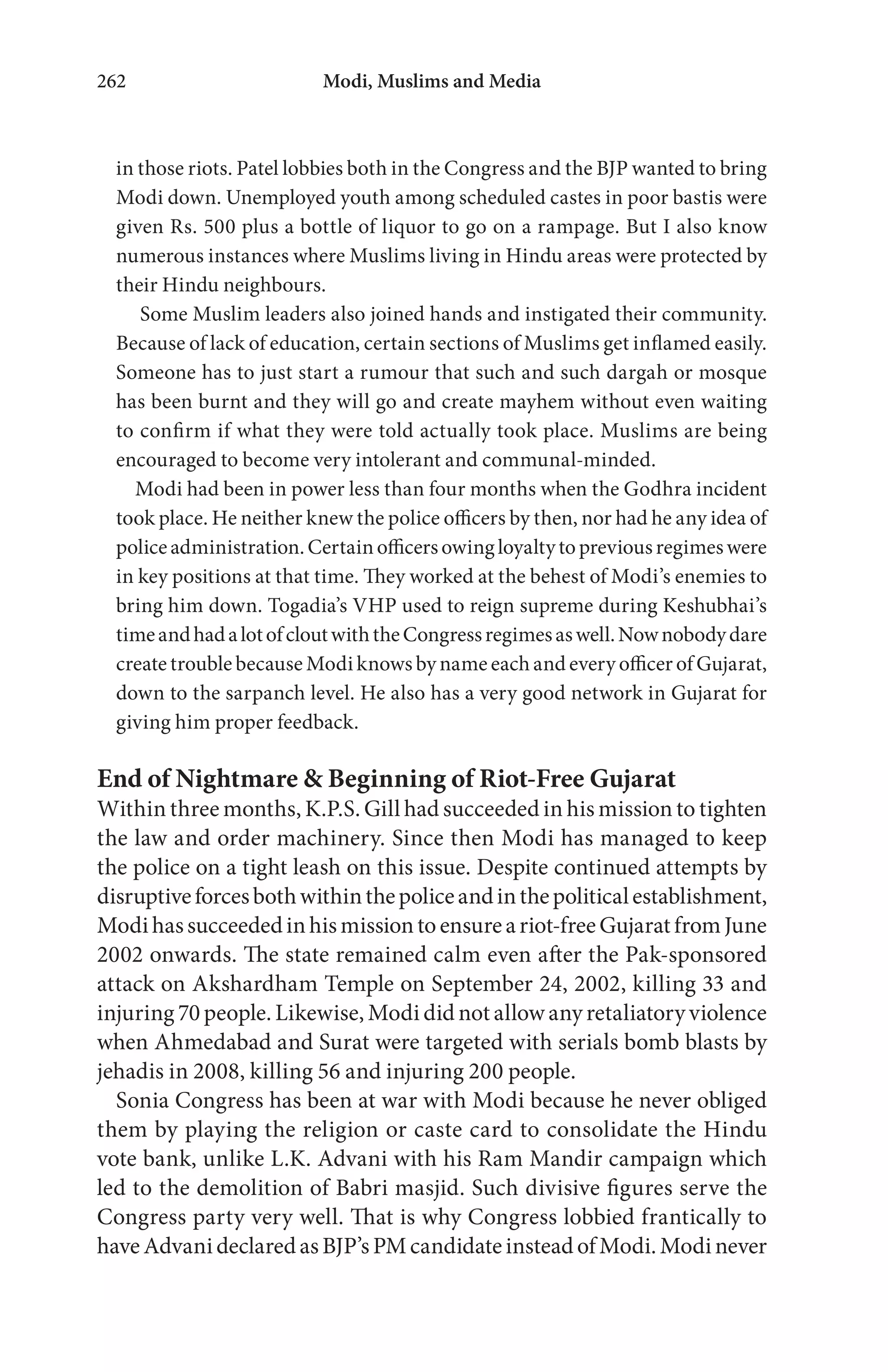 Modi, Muslims and Media262
in those riots. Patel lobbies both in the Congress and the BJP wanted to bring
Modi down. Unemployed youth among scheduled castes in poor bastis were
given Rs. 500 plus a bottle of liquor to go on a rampage. But I also know
numerous instances where Muslims living in Hindu areas were protected by
their Hindu neighbours.
Some Muslim leaders also joined hands and instigated their community.
Because of lack of education, certain sections of Muslims get inflamed easily.
Someone has to just start a rumour that such and such dargah or mosque
has been burnt and they will go and create mayhem without even waiting
to confirm if what they were told actually took place. Muslims are being
encouraged to become very intolerant and communal-minded.
Modi had been in power less than four months when the Godhra incident
took place. He neither knew the police officers by then, nor had he any idea of
policeadministration.Certainofficersowingloyaltytopreviousregimeswere
in key positions at that time. They worked at the behest of Modi’s enemies to
bring him down. Togadia’s VHP used to reign supreme during Keshubhai’s
timeandhadalotofcloutwiththeCongressregimesaswell.Nownobodydare
create trouble because Modi knows by name each and every officer of Gujarat,
down to the sarpanch level. He also has a very good network in Gujarat for
giving him proper feedback.
End of Nightmare & Beginning of Riot-Free Gujarat
Within three months, K.P.S. Gill had succeeded in his mission to tighten
the law and order machinery. Since then Modi has managed to keep
the police on a tight leash on this issue. Despite continued attempts by
disruptiveforcesbothwithinthepoliceandinthepoliticalestablishment,
Modihassucceededinhismissiontoensureariot-freeGujaratfromJune
2002 onwards. The state remained calm even after the Pak-sponsored
attack on Akshardham Temple on September 24, 2002, killing 33 and
injuring 70 people. Likewise, Modi did not allow any retaliatory violence
when Ahmedabad and Surat were targeted with serials bomb blasts by
jehadis in 2008, killing 56 and injuring 200 people.
Sonia Congress has been at war with Modi because he never obliged
them by playing the religion or caste card to consolidate the Hindu
vote bank, unlike L.K. Advani with his Ram Mandir campaign which
led to the demolition of Babri masjid. Such divisive figures serve the
Congress party very well. That is why Congress lobbied frantically to
haveAdvanideclaredasBJP’s PMcandidate instead ofModi. Modinever
 
