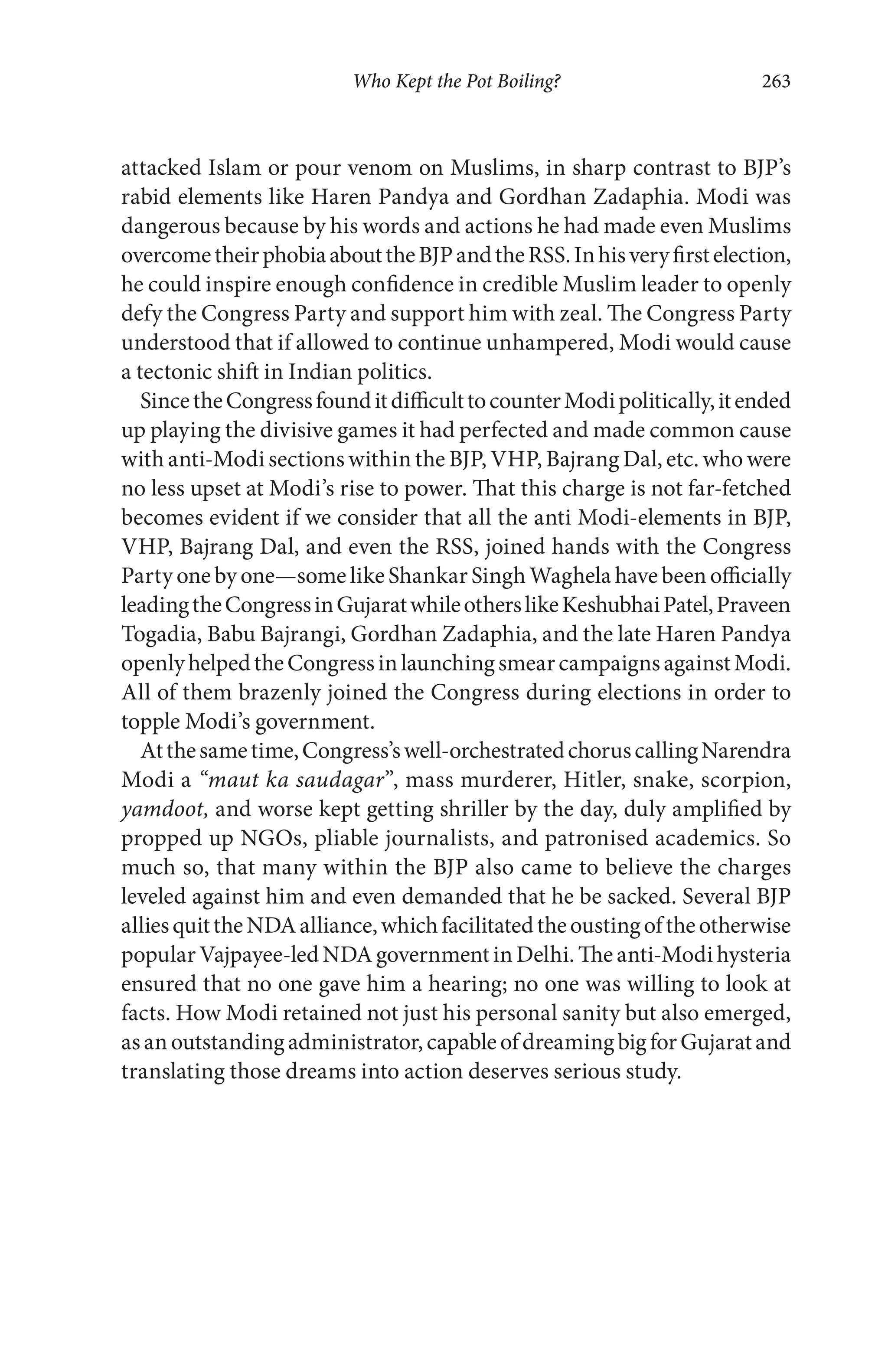 Who Kept the Pot Boiling? 263
attacked Islam or pour venom on Muslims, in sharp contrast to BJP’s
rabid elements like Haren Pandya and Gordhan Zadaphia. Modi was
dangerous because by his words and actions he had made even Muslims
overcometheirphobiaabouttheBJPandtheRSS.Inhisveryfirstelection,
he could inspire enough confidence in credible Muslim leader to openly
defy the Congress Party and support him with zeal. The Congress Party
understood that if allowed to continue unhampered, Modi would cause
a tectonic shift in Indian politics.
SincetheCongressfounditdifficulttocounterModipolitically,itended
up playing the divisive games it had perfected and made common cause
with anti-Modi sections within the BJP, VHP, Bajrang Dal, etc. who were
no less upset at Modi’s rise to power. That this charge is not far-fetched
becomes evident if we consider that all the anti Modi-elements in BJP,
VHP, Bajrang Dal, and even the RSS, joined hands with the Congress
Party one by one—some like Shankar Singh Waghela have been officially
leadingtheCongressinGujaratwhileotherslikeKeshubhaiPatel,Praveen
Togadia, Babu Bajrangi, Gordhan Zadaphia, and the late Haren Pandya
openlyhelpedtheCongressinlaunchingsmearcampaignsagainstModi.
All of them brazenly joined the Congress during elections in order to
topple Modi’s government.
Atthesametime,Congress’swell-orchestratedchoruscallingNarendra
Modi a “maut ka saudagar”, mass murderer, Hitler, snake, scorpion,
yamdoot, and worse kept getting shriller by the day, duly amplified by
propped up NGOs, pliable journalists, and patronised academics. So
much so, that many within the BJP also came to believe the charges
leveled against him and even demanded that he be sacked. Several BJP
alliesquittheNDAalliance,whichfacilitatedtheoustingoftheotherwise
popular Vajpayee-led NDA government in Delhi. The anti-Modi hysteria
ensured that no one gave him a hearing; no one was willing to look at
facts. How Modi retained not just his personal sanity but also emerged,
asanoutstandingadministrator,capableofdreamingbigforGujaratand
translating those dreams into action deserves serious study.
 