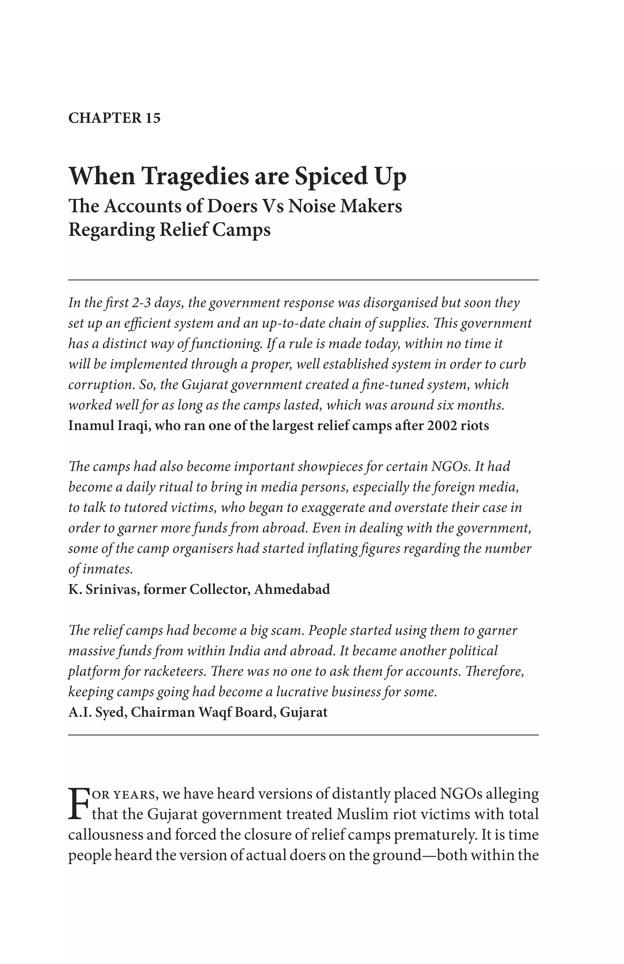 For years, we have heard versions of distantly placed NGOs alleging
that the Gujarat government treated Muslim riot victims with total
callousness and forced the closure of relief camps prematurely. It is time
people heard the version of actual doers on the ground—both within the
CHAPTER 15
When Tragedies are Spiced Up
The Accounts of Doers Vs Noise Makers
Regarding Relief Camps
In the first 2-3 days, the government response was disorganised but soon they
set up an efficient system and an up-to-date chain of supplies. This government
has a distinct way of functioning. If a rule is made today, within no time it
will be implemented through a proper, well established system in order to curb
corruption. So, the Gujarat government created a fine-tuned system, which
worked well for as long as the camps lasted, which was around six months.
Inamul Iraqi, who ran one of the largest relief camps after 2002 riots
The camps had also become important showpieces for certain NGOs. It had
become a daily ritual to bring in media persons, especially the foreign media,
to talk to tutored victims, who began to exaggerate and overstate their case in
order to garner more funds from abroad. Even in dealing with the government,
some of the camp organisers had started inflating figures regarding the number
of inmates.
K. Srinivas, former Collector, Ahmedabad
The relief camps had become a big scam. People started using them to garner
massive funds from within India and abroad. It became another political
platform for racketeers. There was no one to ask them for accounts. Therefore,
keeping camps going had become a lucrative business for some.
A.I. Syed, Chairman Waqf Board, Gujarat
 