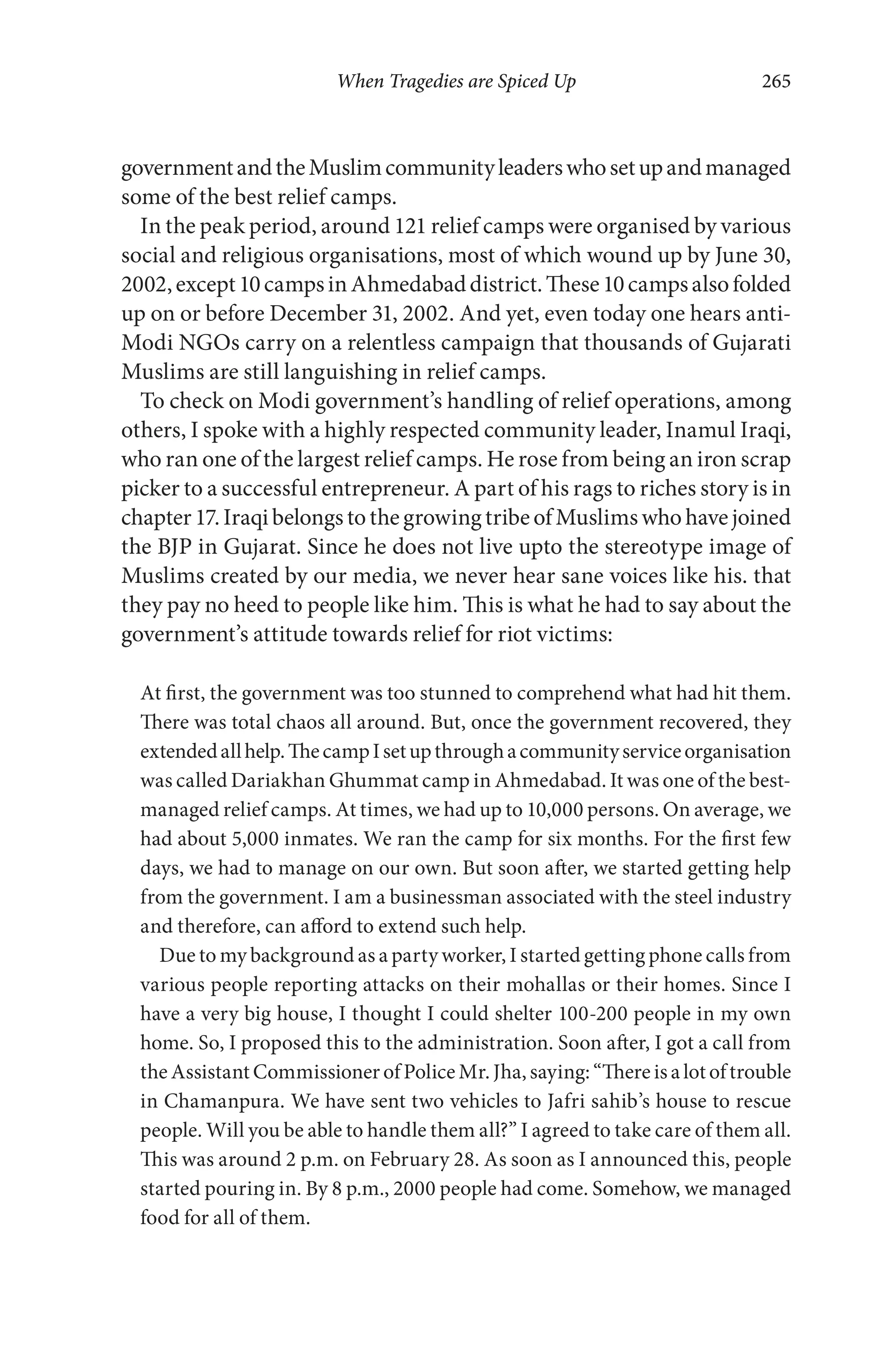 When Tragedies are Spiced Up 265
governmentandtheMuslimcommunityleaderswhosetupandmanaged
some of the best relief camps.
In the peak period, around 121 relief camps were organised by various
social and religious organisations, most of which wound up by June 30,
2002,except10campsinAhmedabaddistrict.These10campsalsofolded
up on or before December 31, 2002. And yet, even today one hears anti-
Modi NGOs carry on a relentless campaign that thousands of Gujarati
Muslims are still languishing in relief camps.
To check on Modi government’s handling of relief operations, among
others, I spoke with a highly respected community leader, Inamul Iraqi,
who ran one of the largest relief camps. He rose from being an iron scrap
picker to a successful entrepreneur. A part of his rags to riches story is in
chapter17.IraqibelongstothegrowingtribeofMuslimswhohavejoined
the BJP in Gujarat. Since he does not live upto the stereotype image of
Muslims created by our media, we never hear sane voices like his. that
they pay no heed to people like him. This is what he had to say about the
government’s attitude towards relief for riot victims:
At first, the government was too stunned to comprehend what had hit them.
There was total chaos all around. But, once the government recovered, they
extendedallhelp.ThecampIsetupthroughacommunityserviceorganisation
was called Dariakhan Ghummat camp in Ahmedabad. It was one of the best-
managed relief camps. At times, we had up to 10,000 persons. On average, we
had about 5,000 inmates. We ran the camp for six months. For the first few
days, we had to manage on our own. But soon after, we started getting help
from the government. I am a businessman associated with the steel industry
and therefore, can afford to extend such help.
Due to my background as a party worker, I started getting phone calls from
various people reporting attacks on their mohallas or their homes. Since I
have a very big house, I thought I could shelter 100-200 people in my own
home. So, I proposed this to the administration. Soon after, I got a call from
the Assistant Commissioner of Police Mr. Jha, saying: “There is a lot of trouble
in Chamanpura. We have sent two vehicles to Jafri sahib’s house to rescue
people. Will you be able to handle them all?” I agreed to take care of them all.
This was around 2 p.m. on February 28. As soon as I announced this, people
started pouring in. By 8 p.m., 2000 people had come. Somehow, we managed
food for all of them.
 