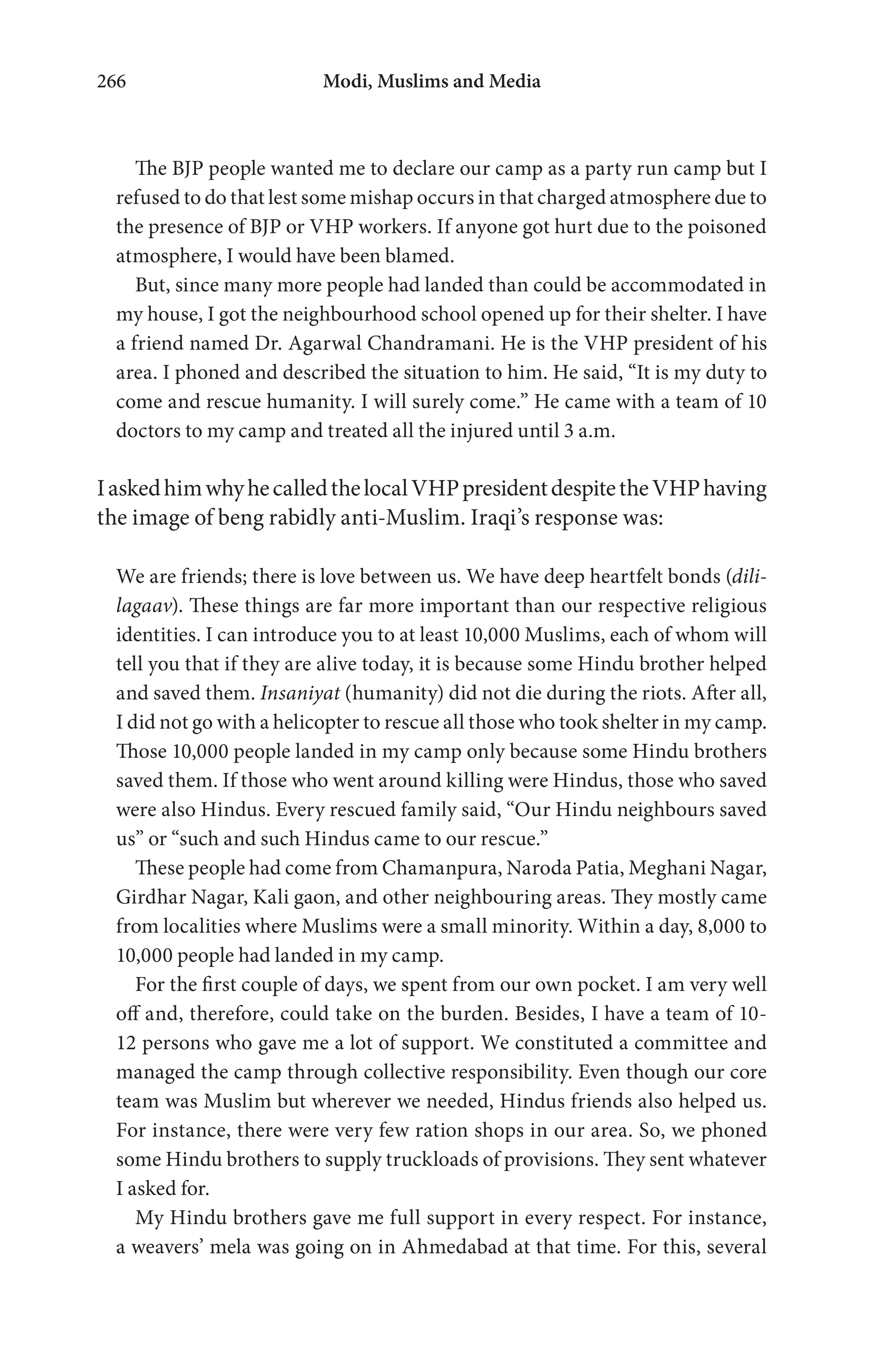 Modi, Muslims and Media266
The BJP people wanted me to declare our camp as a party run camp but I
refused to do that lest some mishap occurs in that charged atmosphere due to
the presence of BJP or VHP workers. If anyone got hurt due to the poisoned
atmosphere, I would have been blamed.
But, since many more people had landed than could be accommodated in
my house, I got the neighbourhood school opened up for their shelter. I have
a friend named Dr. Agarwal Chandramani. He is the VHP president of his
area. I phoned and described the situation to him. He said, “It is my duty to
come and rescue humanity. I will surely come.” He came with a team of 10
doctors to my camp and treated all the injured until 3 a.m.
IaskedhimwhyhecalledthelocalVHPpresidentdespitetheVHPhaving
the image of beng rabidly anti-Muslim. Iraqi’s response was:
We are friends; there is love between us. We have deep heartfelt bonds (dili-
lagaav). These things are far more important than our respective religious
identities. I can introduce you to at least 10,000 Muslims, each of whom will
tell you that if they are alive today, it is because some Hindu brother helped
and saved them. Insaniyat (humanity) did not die during the riots. After all,
I did not go with a helicopter to rescue all those who took shelter in my camp.
Those 10,000 people landed in my camp only because some Hindu brothers
saved them. If those who went around killing were Hindus, those who saved
were also Hindus. Every rescued family said, “Our Hindu neighbours saved
us” or “such and such Hindus came to our rescue.”
These people had come from Chamanpura, Naroda Patia, Meghani Nagar,
Girdhar Nagar, Kali gaon, and other neighbouring areas. They mostly came
from localities where Muslims were a small minority. Within a day, 8,000 to
10,000 people had landed in my camp.
For the first couple of days, we spent from our own pocket. I am very well
off and, therefore, could take on the burden. Besides, I have a team of 10-
12 persons who gave me a lot of support. We constituted a committee and
managed the camp through collective responsibility. Even though our core
team was Muslim but wherever we needed, Hindus friends also helped us.
For instance, there were very few ration shops in our area. So, we phoned
some Hindu brothers to supply truckloads of provisions. They sent whatever
I asked for.
My Hindu brothers gave me full support in every respect. For instance,
a weavers’ mela was going on in Ahmedabad at that time. For this, several
 