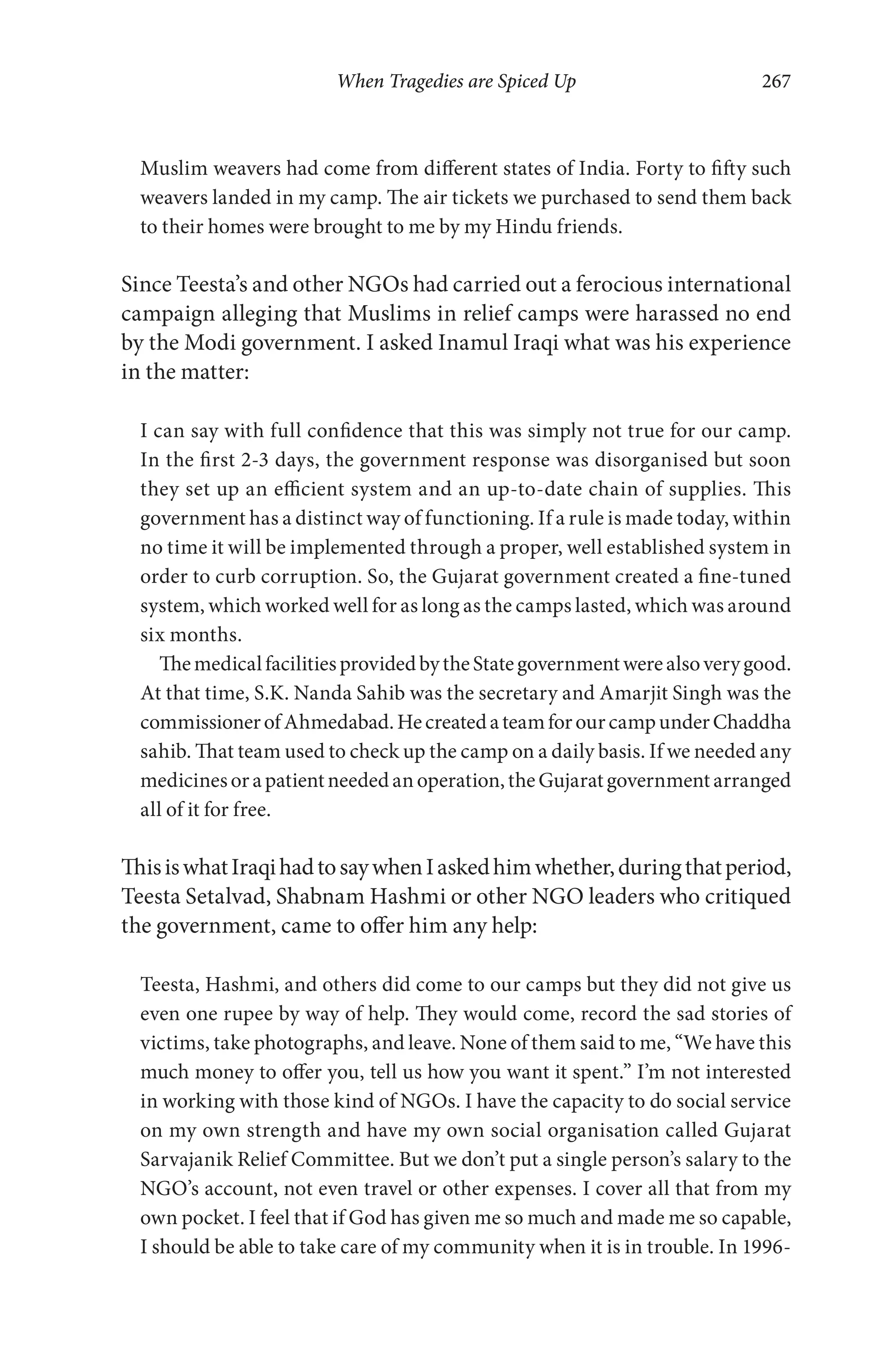 When Tragedies are Spiced Up 267
Muslim weavers had come from different states of India. Forty to fifty such
weavers landed in my camp. The air tickets we purchased to send them back
to their homes were brought to me by my Hindu friends.
Since Teesta’s and other NGOs had carried out a ferocious international
campaign alleging that Muslims in relief camps were harassed no end
by the Modi government. I asked Inamul Iraqi what was his experience
in the matter:
I can say with full confidence that this was simply not true for our camp.
In the first 2-3 days, the government response was disorganised but soon
they set up an efficient system and an up-to-date chain of supplies. This
government has a distinct way of functioning. If a rule is made today, within
no time it will be implemented through a proper, well established system in
order to curb corruption. So, the Gujarat government created a fine-tuned
system, which worked well for as long as the camps lasted, which was around
six months.
ThemedicalfacilitiesprovidedbytheStategovernmentwerealsoverygood.
At that time, S.K. Nanda Sahib was the secretary and Amarjit Singh was the
commissionerofAhmedabad.HecreatedateamforourcampunderChaddha
sahib. That team used to check up the camp on a daily basis. If we needed any
medicinesorapatientneededanoperation,theGujaratgovernmentarranged
all of it for free.
ThisiswhatIraqihadtosaywhenIaskedhimwhether,duringthatperiod,
Teesta Setalvad, Shabnam Hashmi or other NGO leaders who critiqued
the government, came to offer him any help:
Teesta, Hashmi, and others did come to our camps but they did not give us
even one rupee by way of help. They would come, record the sad stories of
victims, take photographs, and leave. None of them said to me, “We have this
much money to offer you, tell us how you want it spent.” I’m not interested
in working with those kind of NGOs. I have the capacity to do social service
on my own strength and have my own social organisation called Gujarat
Sarvajanik Relief Committee. But we don’t put a single person’s salary to the
NGO’s account, not even travel or other expenses. I cover all that from my
own pocket. I feel that if God has given me so much and made me so capable,
I should be able to take care of my community when it is in trouble. In 1996-
 