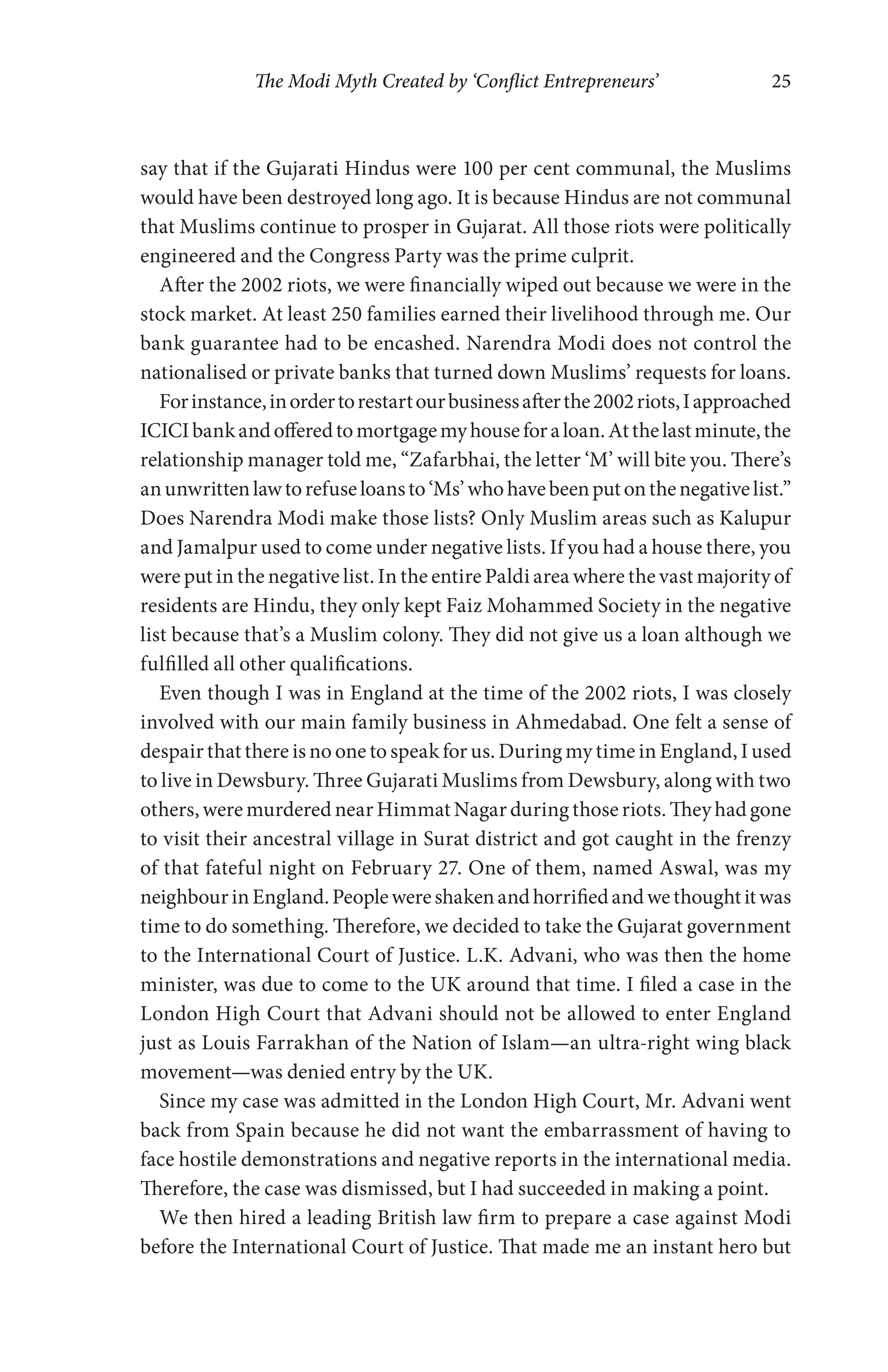 The Modi Myth Created by ‘Conflict Entrepreneurs’ 25
say that if the Gujarati Hindus were 100 per cent communal, the Muslims
would have been destroyed long ago. It is because Hindus are not communal
that Muslims continue to prosper in Gujarat. All those riots were politically
engineered and the Congress Party was the prime culprit.
After the 2002 riots, we were financially wiped out because we were in the
stock market. At least 250 families earned their livelihood through me. Our
bank guarantee had to be encashed. Narendra Modi does not control the
nationalised or private banks that turned down Muslims’ requests for loans.
Forinstance,inordertorestartourbusinessafterthe2002riots,Iapproached
ICICIbankandofferedtomortgagemyhouseforaloan.Atthelastminute,the
relationship manager told me, “Zafarbhai, the letter ‘M’ will bite you. There’s
anunwrittenlawtorefuseloansto‘Ms’whohavebeenputonthenegativelist.”
Does Narendra Modi make those lists? Only Muslim areas such as Kalupur
and Jamalpur used to come under negative lists. If you had a house there, you
were put in the negative list. In the entire Paldi area where the vast majority of
residents are Hindu, they only kept Faiz Mohammed Society in the negative
list because that’s a Muslim colony. They did not give us a loan although we
fulfilled all other qualifications.
Even though I was in England at the time of the 2002 riots, I was closely
involved with our main family business in Ahmedabad. One felt a sense of
despair that there is no one to speak for us. During my time in England, I used
to live in Dewsbury. Three Gujarati Muslims from Dewsbury, along with two
others, were murdered near Himmat Nagar during those riots. They had gone
to visit their ancestral village in Surat district and got caught in the frenzy
of that fateful night on February 27. One of them, named Aswal, was my
neighbourinEngland.Peoplewereshakenandhorrifiedandwethoughtitwas
time to do something. Therefore, we decided to take the Gujarat government
to the International Court of Justice. L.K. Advani, who was then the home
minister, was due to come to the UK around that time. I filed a case in the
London High Court that Advani should not be allowed to enter England
just as Louis Farrakhan of the Nation of Islam—an ultra-right wing black
movement—was denied entry by the UK.
Since my case was admitted in the London High Court, Mr. Advani went
back from Spain because he did not want the embarrassment of having to
face hostile demonstrations and negative reports in the international media.
Therefore, the case was dismissed, but I had succeeded in making a point.
We then hired a leading British law firm to prepare a case against Modi
before the International Court of Justice. That made me an instant hero but
 