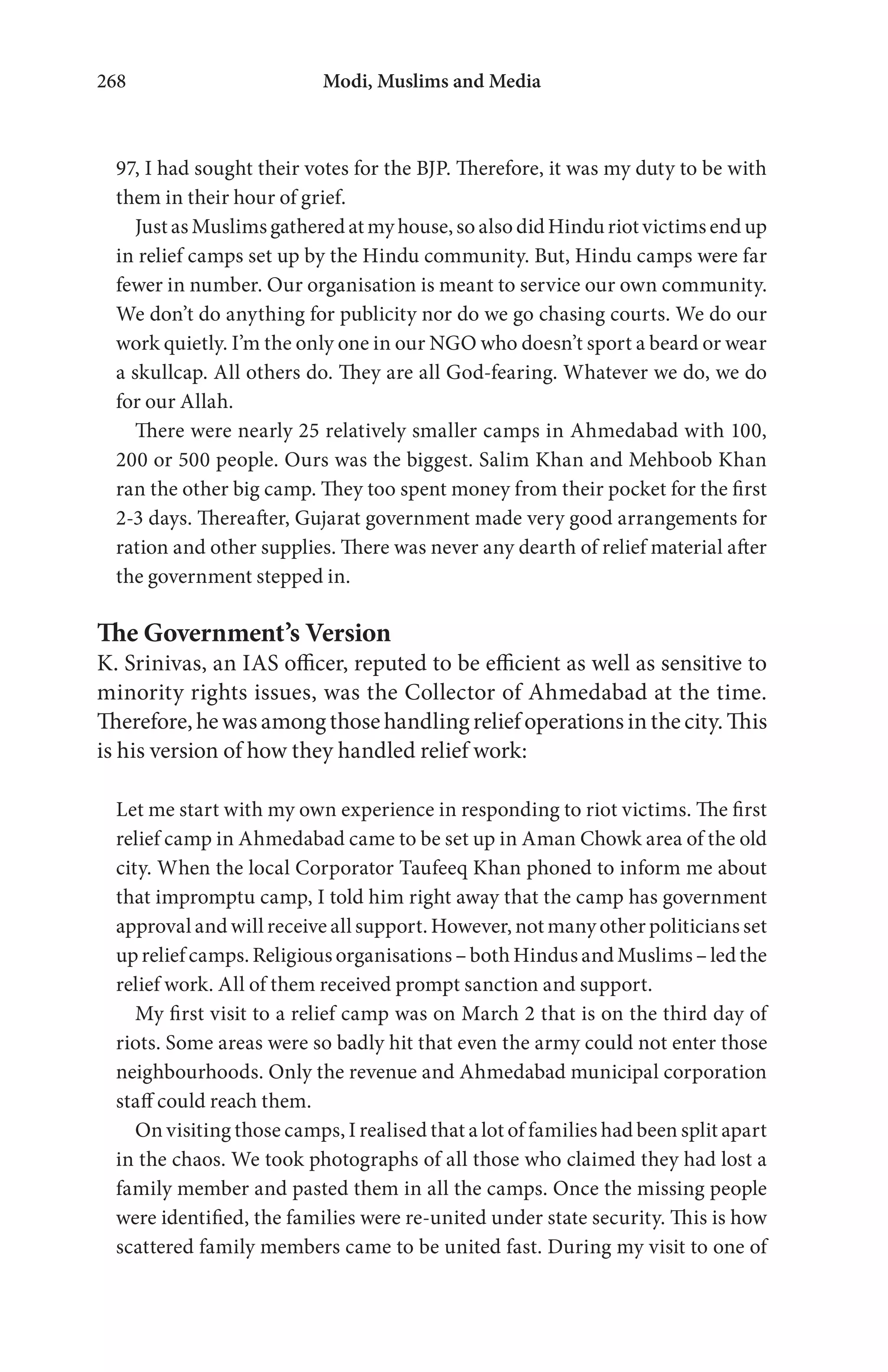 Modi, Muslims and Media268
97, I had sought their votes for the BJP. Therefore, it was my duty to be with
them in their hour of grief.
Just as Muslims gathered at my house, so also did Hindu riot victims end up
in relief camps set up by the Hindu community. But, Hindu camps were far
fewer in number. Our organisation is meant to service our own community.
We don’t do anything for publicity nor do we go chasing courts. We do our
work quietly. I’m the only one in our NGO who doesn’t sport a beard or wear
a skullcap. All others do. They are all God-fearing. Whatever we do, we do
for our Allah.
There were nearly 25 relatively smaller camps in Ahmedabad with 100,
200 or 500 people. Ours was the biggest. Salim Khan and Mehboob Khan
ran the other big camp. They too spent money from their pocket for the first
2-3 days. Thereafter, Gujarat government made very good arrangements for
ration and other supplies. There was never any dearth of relief material after
the government stepped in.
The Government’s Version
K. Srinivas, an IAS officer, reputed to be efficient as well as sensitive to
minority rights issues, was the Collector of Ahmedabad at the time.
Therefore, he was among those handling relief operations in the city. This
is his version of how they handled relief work:
Let me start with my own experience in responding to riot victims. The first
relief camp in Ahmedabad came to be set up in Aman Chowk area of the old
city. When the local Corporator Taufeeq Khan phoned to inform me about
that impromptu camp, I told him right away that the camp has government
approval and will receive all support. However, not many other politicians set
up relief camps. Religious organisations – both Hindus and Muslims – led the
relief work. All of them received prompt sanction and support.
My first visit to a relief camp was on March 2 that is on the third day of
riots. Some areas were so badly hit that even the army could not enter those
neighbourhoods. Only the revenue and Ahmedabad municipal corporation
staff could reach them.
On visiting those camps, I realised that a lot of families had been split apart
in the chaos. We took photographs of all those who claimed they had lost a
family member and pasted them in all the camps. Once the missing people
were identified, the families were re-united under state security. This is how
scattered family members came to be united fast. During my visit to one of
 