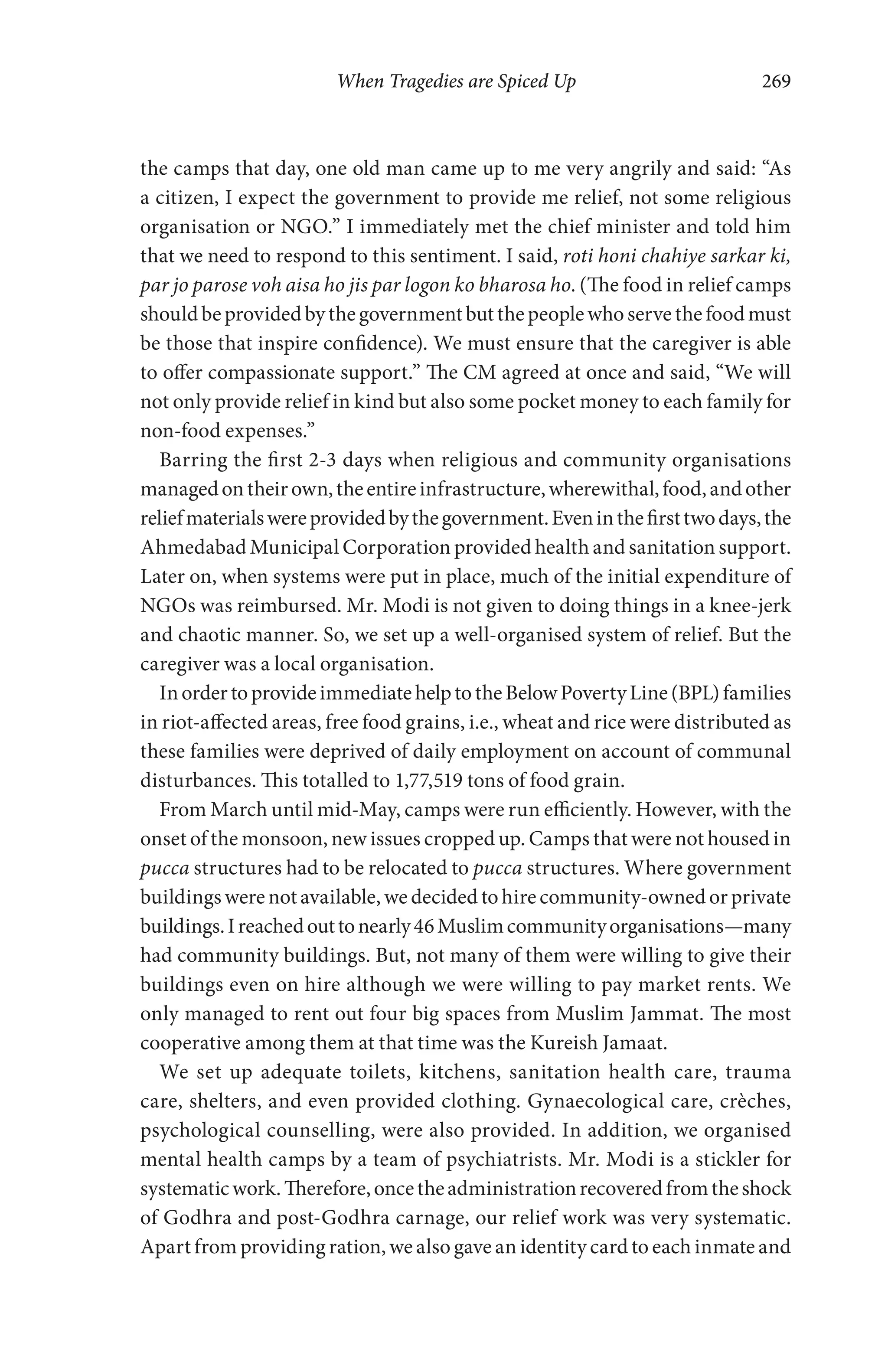 When Tragedies are Spiced Up 269
the camps that day, one old man came up to me very angrily and said: “As
a citizen, I expect the government to provide me relief, not some religious
organisation or NGO.” I immediately met the chief minister and told him
that we need to respond to this sentiment. I said, roti honi chahiye sarkar ki,
par jo parose voh aisa ho jis par logon ko bharosa ho. (The food in relief camps
should be provided by the government but the people who serve the food must
be those that inspire confidence). We must ensure that the caregiver is able
to offer compassionate support.” The CM agreed at once and said, “We will
not only provide relief in kind but also some pocket money to each family for
non-food expenses.”
Barring the first 2-3 days when religious and community organisations
managedontheirown,theentireinfrastructure,wherewithal,food,andother
reliefmaterialswereprovidedbythegovernment.Eveninthefirsttwodays,the
Ahmedabad Municipal Corporation provided health and sanitation support.
Later on, when systems were put in place, much of the initial expenditure of
NGOs was reimbursed. Mr. Modi is not given to doing things in a knee-jerk
and chaotic manner. So, we set up a well-organised system of relief. But the
caregiver was a local organisation.
InordertoprovideimmediatehelptotheBelowPovertyLine(BPL)families
in riot-affected areas, free food grains, i.e., wheat and rice were distributed as
these families were deprived of daily employment on account of communal
disturbances. This totalled to 1,77,519 tons of food grain.
From March until mid-May, camps were run efficiently. However, with the
onset of the monsoon, new issues cropped up. Camps that were not housed in
pucca structures had to be relocated to pucca structures. Where government
buildings were not available, we decided to hire community-owned or private
buildings.Ireachedouttonearly46Muslimcommunityorganisations—many
had community buildings. But, not many of them were willing to give their
buildings even on hire although we were willing to pay market rents. We
only managed to rent out four big spaces from Muslim Jammat. The most
cooperative among them at that time was the Kureish Jamaat.
We set up adequate toilets, kitchens, sanitation health care, trauma
care, shelters, and even provided clothing. Gynaecological care, crèches,
psychological counselling, were also provided. In addition, we organised
mental health camps by a team of psychiatrists. Mr. Modi is a stickler for
systematicwork.Therefore,oncetheadministrationrecoveredfromtheshock
of Godhra and post-Godhra carnage, our relief work was very systematic.
Apart from providing ration, we also gave an identity card to each inmate and
 