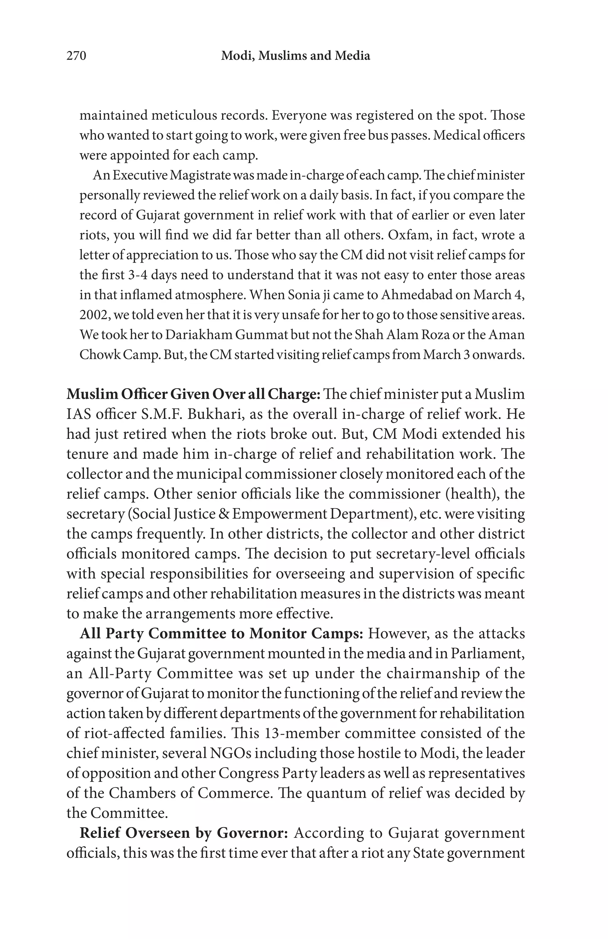 Modi, Muslims and Media270
maintained meticulous records. Everyone was registered on the spot. Those
whowantedtostartgoingtowork,weregivenfreebuspasses.Medicalofficers
were appointed for each camp.
AnExecutiveMagistratewasmadein-chargeofeachcamp.Thechiefminister
personally reviewed the relief work on a daily basis. In fact, if you compare the
record of Gujarat government in relief work with that of earlier or even later
riots, you will find we did far better than all others. Oxfam, in fact, wrote a
letter of appreciation to us. Those who say the CM did not visit relief camps for
the first 3-4 days need to understand that it was not easy to enter those areas
in that inflamed atmosphere. When Sonia ji came to Ahmedabad on March 4,
2002,wetoldevenherthatitisveryunsafeforhertogotothosesensitiveareas.
We took her to Dariakham Gummat but not the Shah Alam Roza or the Aman
ChowkCamp.But,theCMstartedvisitingreliefcampsfromMarch3onwards.
MuslimOfficerGivenOverallCharge:The chief minister put a Muslim
IAS officer S.M.F. Bukhari, as the overall in-charge of relief work. He
had just retired when the riots broke out. But, CM Modi extended his
tenure and made him in-charge of relief and rehabilitation work. The
collector and the municipal commissioner closely monitored each of the
relief camps. Other senior officials like the commissioner (health), the
secretary(SocialJustice&EmpowermentDepartment),etc.werevisiting
the camps frequently. In other districts, the collector and other district
officials monitored camps. The decision to put secretary-level officials
with special responsibilities for overseeing and supervision of specific
relief camps and other rehabilitation measures in the districts was meant
to make the arrangements more effective.
All Party Committee to Monitor Camps: However, as the attacks
againsttheGujaratgovernmentmountedinthemediaandinParliament,
an All-Party Committee was set up under the chairmanship of the
governorofGujarattomonitorthefunctioningofthereliefandreviewthe
actiontakenbydifferentdepartmentsofthegovernmentforrehabilitation
of riot-affected families. This 13-member committee consisted of the
chief minister, several NGOs including those hostile to Modi, the leader
of opposition and other Congress Party leaders as well as representatives
of the Chambers of Commerce. The quantum of relief was decided by
the Committee.
Relief Overseen by Governor: According to Gujarat government
officials, this was the first time ever that after a riot any State government
 