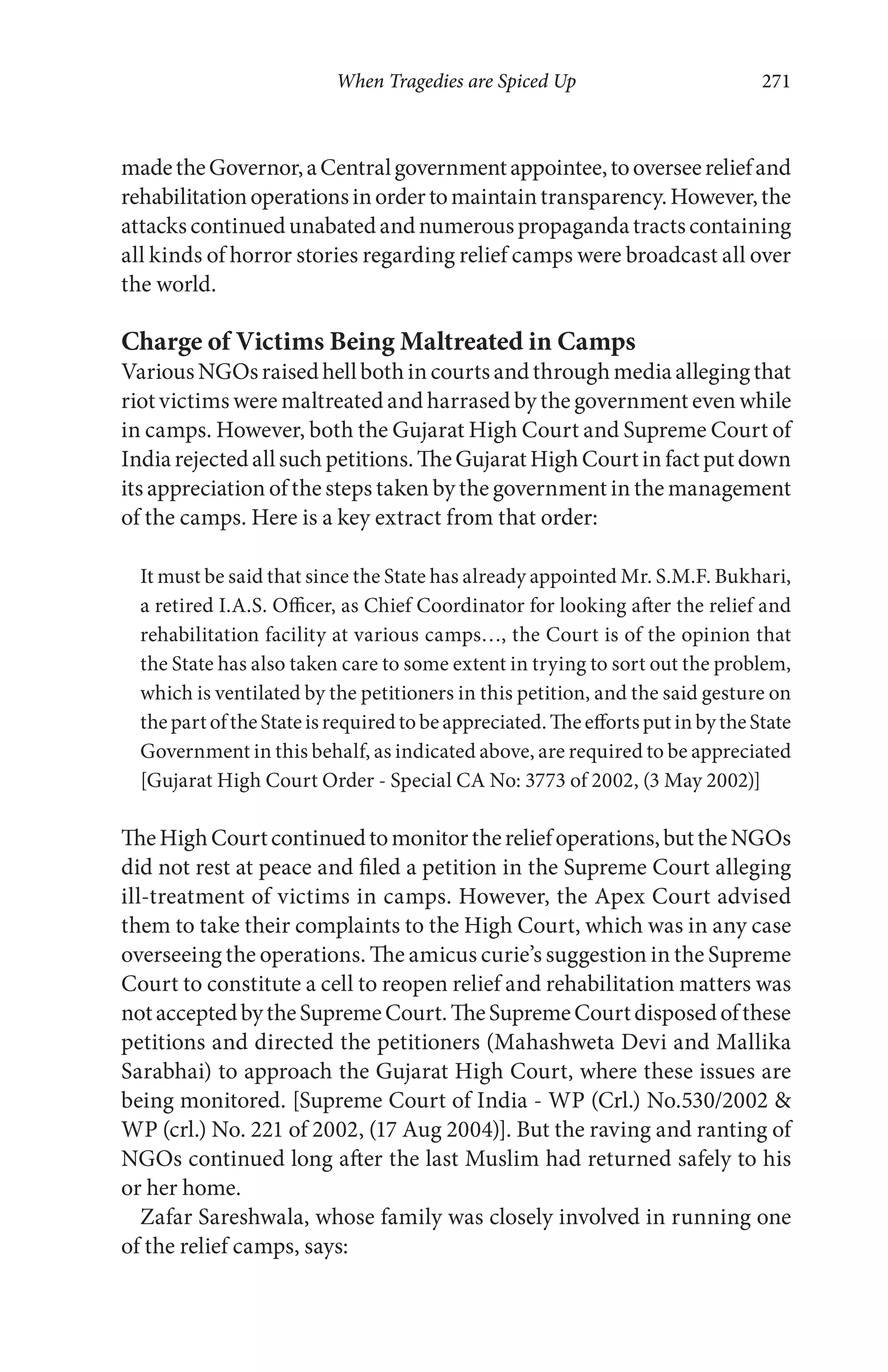 When Tragedies are Spiced Up 271
madetheGovernor,aCentralgovernmentappointee,tooverseereliefand
rehabilitationoperationsinordertomaintaintransparency.However,the
attackscontinuedunabatedandnumerouspropagandatractscontaining
all kinds of horror stories regarding relief camps were broadcast all over
the world.
Charge of Victims Being Maltreated in Camps
VariousNGOsraisedhellbothincourtsandthroughmediaallegingthat
riot victims were maltreated and harrased by the government even while
in camps. However, both the Gujarat High Court and Supreme Court of
Indiarejectedallsuchpetitions.TheGujaratHighCourtinfactputdown
its appreciation of the steps taken by the government in the management
of the camps. Here is a key extract from that order:
It must be said that since the State has already appointed Mr. S.M.F. Bukhari,
a retired I.A.S. Officer, as Chief Coordinator for looking after the relief and
rehabilitation facility at various camps…, the Court is of the opinion that
the State has also taken care to some extent in trying to sort out the problem,
which is ventilated by the petitioners in this petition, and the said gesture on
thepartoftheStateisrequiredtobeappreciated.TheeffortsputinbytheState
Government in this behalf, as indicated above, are required to be appreciated
[Gujarat High Court Order - Special CA No: 3773 of 2002, (3 May 2002)]
TheHighCourtcontinuedtomonitorthereliefoperations,buttheNGOs
did not rest at peace and filed a petition in the Supreme Court alleging
ill-treatment of victims in camps. However, the Apex Court advised
them to take their complaints to the High Court, which was in any case
overseeing the operations. The amicus curie’s suggestion in the Supreme
Court to constitute a cell to reopen relief and rehabilitation matters was
notacceptedbytheSupremeCourt.TheSupremeCourtdisposedofthese
petitions and directed the petitioners (Mahashweta Devi and Mallika
Sarabhai) to approach the Gujarat High Court, where these issues are
being monitored. [Supreme Court of India - WP (Crl.) No.530/2002 &
WP (crl.) No. 221 of 2002, (17 Aug 2004)]. But the raving and ranting of
NGOs continued long after the last Muslim had returned safely to his
or her home.
Zafar Sareshwala, whose family was closely involved in running one
of the relief camps, says:
 