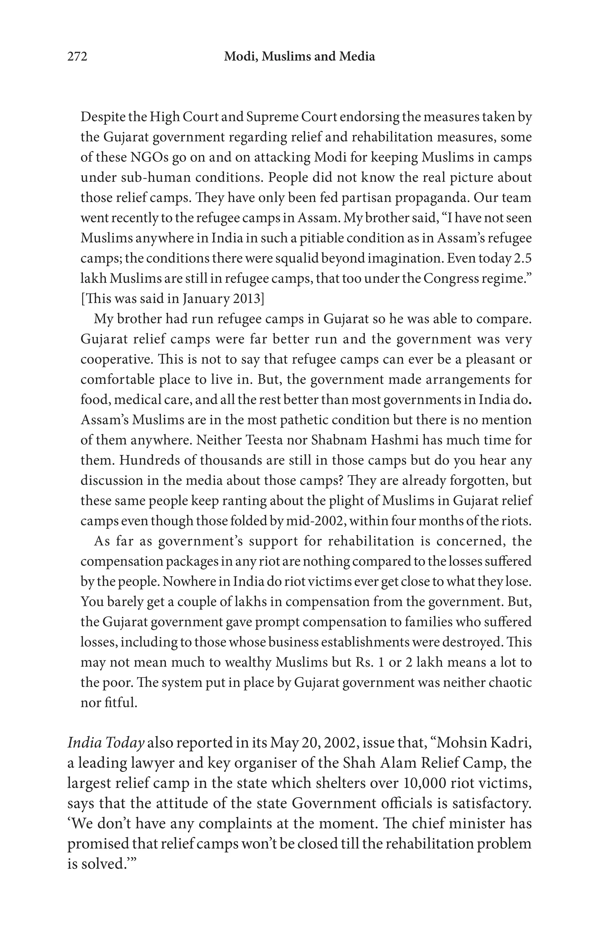 Modi, Muslims and Media272
Despite the High Court and Supreme Court endorsing the measures taken by
the Gujarat government regarding relief and rehabilitation measures, some
of these NGOs go on and on attacking Modi for keeping Muslims in camps
under sub-human conditions. People did not know the real picture about
those relief camps. They have only been fed partisan propaganda. Our team
wentrecentlytotherefugeecampsinAssam.Mybrothersaid,“Ihavenotseen
Muslims anywhere in India in such a pitiable condition as in Assam’s refugee
camps; the conditions there were squalid beyond imagination. Even today 2.5
lakh Muslims are still in refugee camps, that too under the Congress regime.”
[This was said in January 2013]
My brother had run refugee camps in Gujarat so he was able to compare.
Gujarat relief camps were far better run and the government was very
cooperative. This is not to say that refugee camps can ever be a pleasant or
comfortable place to live in. But, the government made arrangements for
food, medical care, and all the rest better than most governments in India do.
Assam’s Muslims are in the most pathetic condition but there is no mention
of them anywhere. Neither Teesta nor Shabnam Hashmi has much time for
them. Hundreds of thousands are still in those camps but do you hear any
discussion in the media about those camps? They are already forgotten, but
these same people keep ranting about the plight of Muslims in Gujarat relief
campseventhoughthosefoldedbymid-2002,withinfourmonthsoftheriots.
As far as government’s support for rehabilitation is concerned, the
compensationpackagesinanyriotarenothingcomparedtothelossessuffered
bythepeople.NowhereinIndiadoriotvictimsevergetclosetowhattheylose.
You barely get a couple of lakhs in compensation from the government. But,
the Gujarat government gave prompt compensation to families who suffered
losses, including to those whose business establishments were destroyed. This
may not mean much to wealthy Muslims but Rs. 1 or 2 lakh means a lot to
the poor. The system put in place by Gujarat government was neither chaotic
nor fitful.
India Today also reported in its May 20, 2002, issue that, “Mohsin Kadri,
a leading lawyer and key organiser of the Shah Alam Relief Camp, the
largest relief camp in the state which shelters over 10,000 riot victims,
says that the attitude of the state Government officials is satisfactory.
‘We don’t have any complaints at the moment. The chief minister has
promised that relief camps won’t be closed till the rehabilitation problem
is solved.’”
 