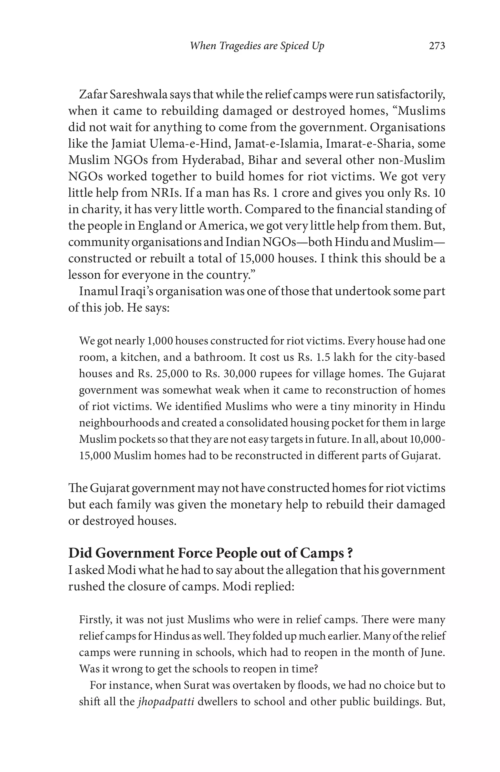 When Tragedies are Spiced Up 273
ZafarSareshwalasaysthatwhilethereliefcampswererunsatisfactorily,
when it came to rebuilding damaged or destroyed homes, “Muslims
did not wait for anything to come from the government. Organisations
like the Jamiat Ulema-e-Hind, Jamat-e-Islamia, Imarat-e-Sharia, some
Muslim NGOs from Hyderabad, Bihar and several other non-Muslim
NGOs worked together to build homes for riot victims. We got very
little help from NRIs. If a man has Rs. 1 crore and gives you only Rs. 10
in charity, it has very little worth. Compared to the financial standing of
the people in England or America, we got very little help from them. But,
communityorganisationsandIndianNGOs—bothHinduandMuslim—
constructed or rebuilt a total of 15,000 houses. I think this should be a
lesson for everyone in the country.”
Inamul Iraqi’s organisation was one of those that undertook some part
of this job. He says:
We got nearly 1,000 houses constructed for riot victims. Every house had one
room, a kitchen, and a bathroom. It cost us Rs. 1.5 lakh for the city-based
houses and Rs. 25,000 to Rs. 30,000 rupees for village homes. The Gujarat
government was somewhat weak when it came to reconstruction of homes
of riot victims. We identified Muslims who were a tiny minority in Hindu
neighbourhoods and created a consolidated housing pocket for them in large
Muslimpocketssothattheyarenoteasytargetsinfuture.Inall,about10,000-
15,000 Muslim homes had to be reconstructed in different parts of Gujarat.
TheGujaratgovernmentmaynothaveconstructedhomesforriotvictims
but each family was given the monetary help to rebuild their damaged
or destroyed houses.
Did Government Force People out of Camps ?
I asked Modi what he had to say about the allegation that his government
rushed the closure of camps. Modi replied:
Firstly, it was not just Muslims who were in relief camps. There were many
reliefcampsforHindusaswell.Theyfoldedupmuchearlier.Manyoftherelief
camps were running in schools, which had to reopen in the month of June.
Was it wrong to get the schools to reopen in time?
For instance, when Surat was overtaken by floods, we had no choice but to
shift all the jhopadpatti dwellers to school and other public buildings. But,
 