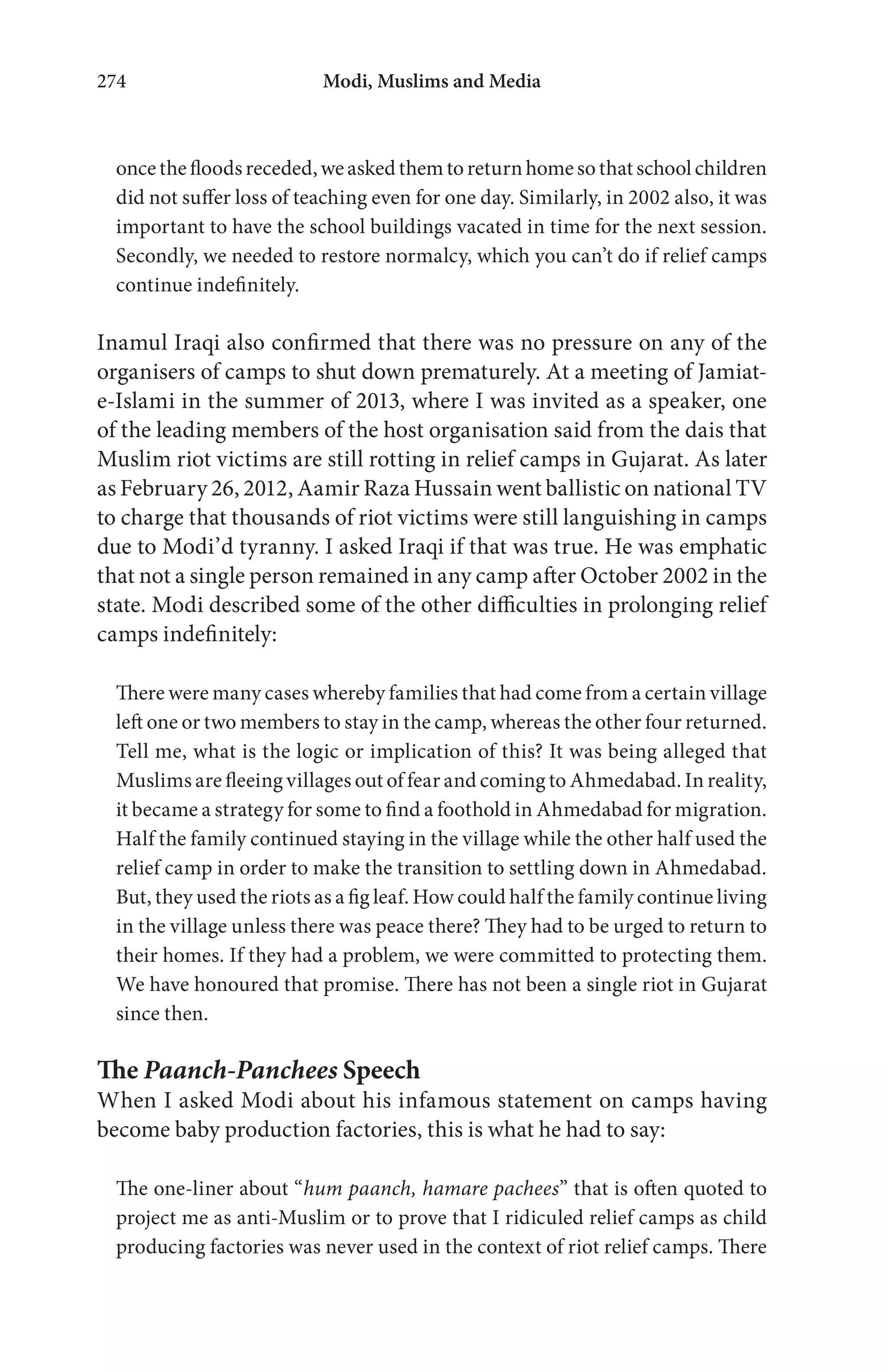 Modi, Muslims and Media274
oncethefloodsreceded,weaskedthemtoreturnhomesothatschoolchildren
did not suffer loss of teaching even for one day. Similarly, in 2002 also, it was
important to have the school buildings vacated in time for the next session.
Secondly, we needed to restore normalcy, which you can’t do if relief camps
continue indefinitely.
Inamul Iraqi also confirmed that there was no pressure on any of the
organisers of camps to shut down prematurely. At a meeting of Jamiat-
e-Islami in the summer of 2013, where I was invited as a speaker, one
of the leading members of the host organisation said from the dais that
Muslim riot victims are still rotting in relief camps in Gujarat. As later
as February 26, 2012, Aamir Raza Hussain went ballistic on national TV
to charge that thousands of riot victims were still languishing in camps
due to Modi’d tyranny. I asked Iraqi if that was true. He was emphatic
that not a single person remained in any camp after October 2002 in the
state. Modi described some of the other difficulties in prolonging relief
camps indefinitely:
There were many cases whereby families that had come from a certain village
left one or two members to stay in the camp, whereas the other four returned.
Tell me, what is the logic or implication of this? It was being alleged that
Muslims are fleeing villages out of fear and coming to Ahmedabad. In reality,
it became a strategy for some to find a foothold in Ahmedabad for migration.
Half the family continued staying in the village while the other half used the
relief camp in order to make the transition to settling down in Ahmedabad.
But, they used the riots as a fig leaf. How could half the family continue living
in the village unless there was peace there? They had to be urged to return to
their homes. If they had a problem, we were committed to protecting them.
We have honoured that promise. There has not been a single riot in Gujarat
since then.
The Paanch-Panchees Speech
When I asked Modi about his infamous statement on camps having
become baby production factories, this is what he had to say:
The one-liner about “hum paanch, hamare pachees” that is often quoted to
project me as anti-Muslim or to prove that I ridiculed relief camps as child
producing factories was never used in the context of riot relief camps. There
 
