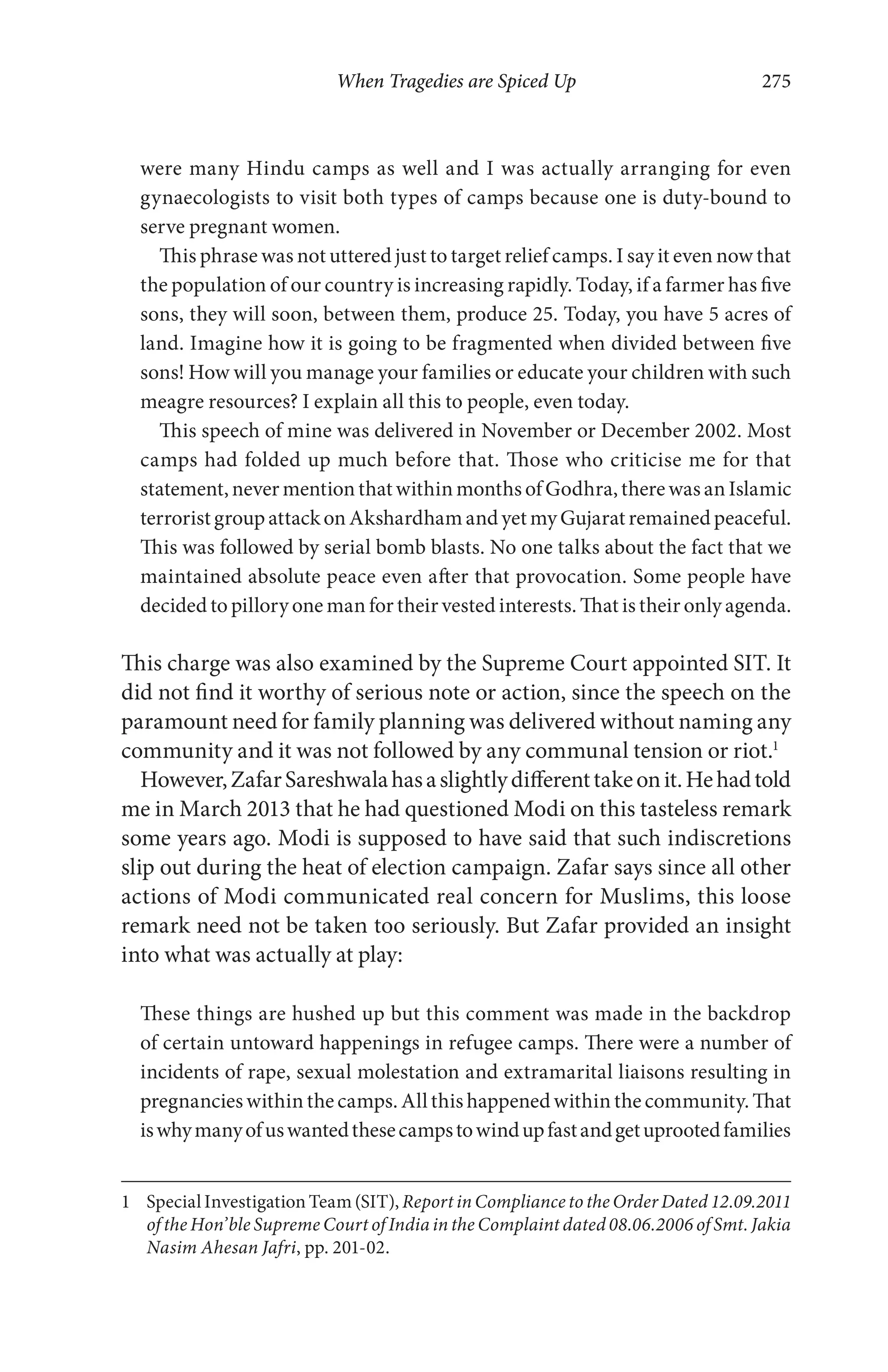 When Tragedies are Spiced Up 275
were many Hindu camps as well and I was actually arranging for even
gynaecologists to visit both types of camps because one is duty-bound to
serve pregnant women.
This phrase was not uttered just to target relief camps. I say it even now that
the population of our country is increasing rapidly. Today, if a farmer has five
sons, they will soon, between them, produce 25. Today, you have 5 acres of
land. Imagine how it is going to be fragmented when divided between five
sons! How will you manage your families or educate your children with such
meagre resources? I explain all this to people, even today.
This speech of mine was delivered in November or December 2002. Most
camps had folded up much before that. Those who criticise me for that
statement, never mention that within months of Godhra, there was an Islamic
terrorist group attack on Akshardham and yet my Gujarat remained peaceful.
This was followed by serial bomb blasts. No one talks about the fact that we
maintained absolute peace even after that provocation. Some people have
decided to pillory one man for their vested interests. That is their only agenda.
This charge was also examined by the Supreme Court appointed SIT. It
did not find it worthy of serious note or action, since the speech on the
paramount need for family planning was delivered without naming any
community and it was not followed by any communal tension or riot.1
However,ZafarSareshwalahasaslightlydifferenttakeonit.Hehadtold
me in March 2013 that he had questioned Modi on this tasteless remark
some years ago. Modi is supposed to have said that such indiscretions
slip out during the heat of election campaign. Zafar says since all other
actions of Modi communicated real concern for Muslims, this loose
remark need not be taken too seriously. But Zafar provided an insight
into what was actually at play:
These things are hushed up but this comment was made in the backdrop
of certain untoward happenings in refugee camps. There were a number of
incidents of rape, sexual molestation and extramarital liaisons resulting in
pregnancies within the camps. All this happened within the community. That
iswhymanyofuswantedthesecampstowindupfastandgetuprootedfamilies
1 Special Investigation Team (SIT), Report in Compliance to the Order Dated 12.09.2011
of the Hon’ble Supreme Court of India in the Complaint dated 08.06.2006 of Smt. Jakia
Nasim Ahesan Jafri, pp. 201-02.
 