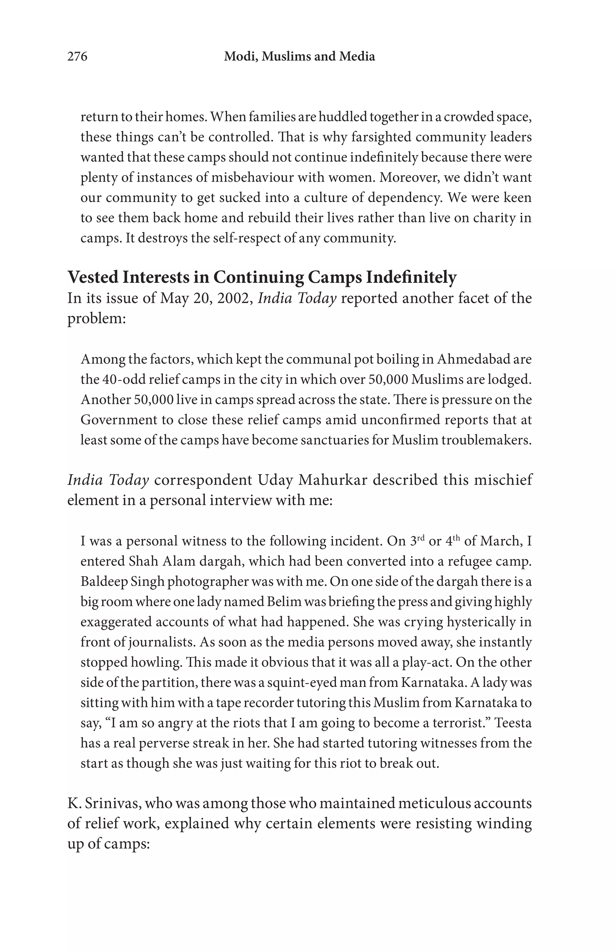 Modi, Muslims and Media276
returntotheirhomes.Whenfamiliesarehuddledtogetherinacrowdedspace,
these things can’t be controlled. That is why farsighted community leaders
wanted that these camps should not continue indefinitely because there were
plenty of instances of misbehaviour with women. Moreover, we didn’t want
our community to get sucked into a culture of dependency. We were keen
to see them back home and rebuild their lives rather than live on charity in
camps. It destroys the self-respect of any community.
Vested Interests in Continuing Camps Indefinitely
In its issue of May 20, 2002, India Today reported another facet of the
problem:
Among the factors, which kept the communal pot boiling in Ahmedabad are
the 40-odd relief camps in the city in which over 50,000 Muslims are lodged.
Another 50,000 live in camps spread across the state. There is pressure on the
Government to close these relief camps amid unconfirmed reports that at
least some of the camps have become sanctuaries for Muslim troublemakers.
India Today correspondent Uday Mahurkar described this mischief
element in a personal interview with me:
I was a personal witness to the following incident. On 3rd
or 4th
of March, I
entered Shah Alam dargah, which had been converted into a refugee camp.
Baldeep Singh photographer was with me. On one side of the dargah there is a
bigroomwhereoneladynamedBelimwasbriefingthepressandgivinghighly
exaggerated accounts of what had happened. She was crying hysterically in
front of journalists. As soon as the media persons moved away, she instantly
stopped howling. This made it obvious that it was all a play-act. On the other
side of the partition, there was a squint-eyed man from Karnataka. A lady was
sitting with him with a tape recorder tutoring this Muslim from Karnataka to
say, “I am so angry at the riots that I am going to become a terrorist.” Teesta
has a real perverse streak in her. She had started tutoring witnesses from the
start as though she was just waiting for this riot to break out.
K. Srinivas, who was among those who maintained meticulous accounts
of relief work, explained why certain elements were resisting winding
up of camps:
 