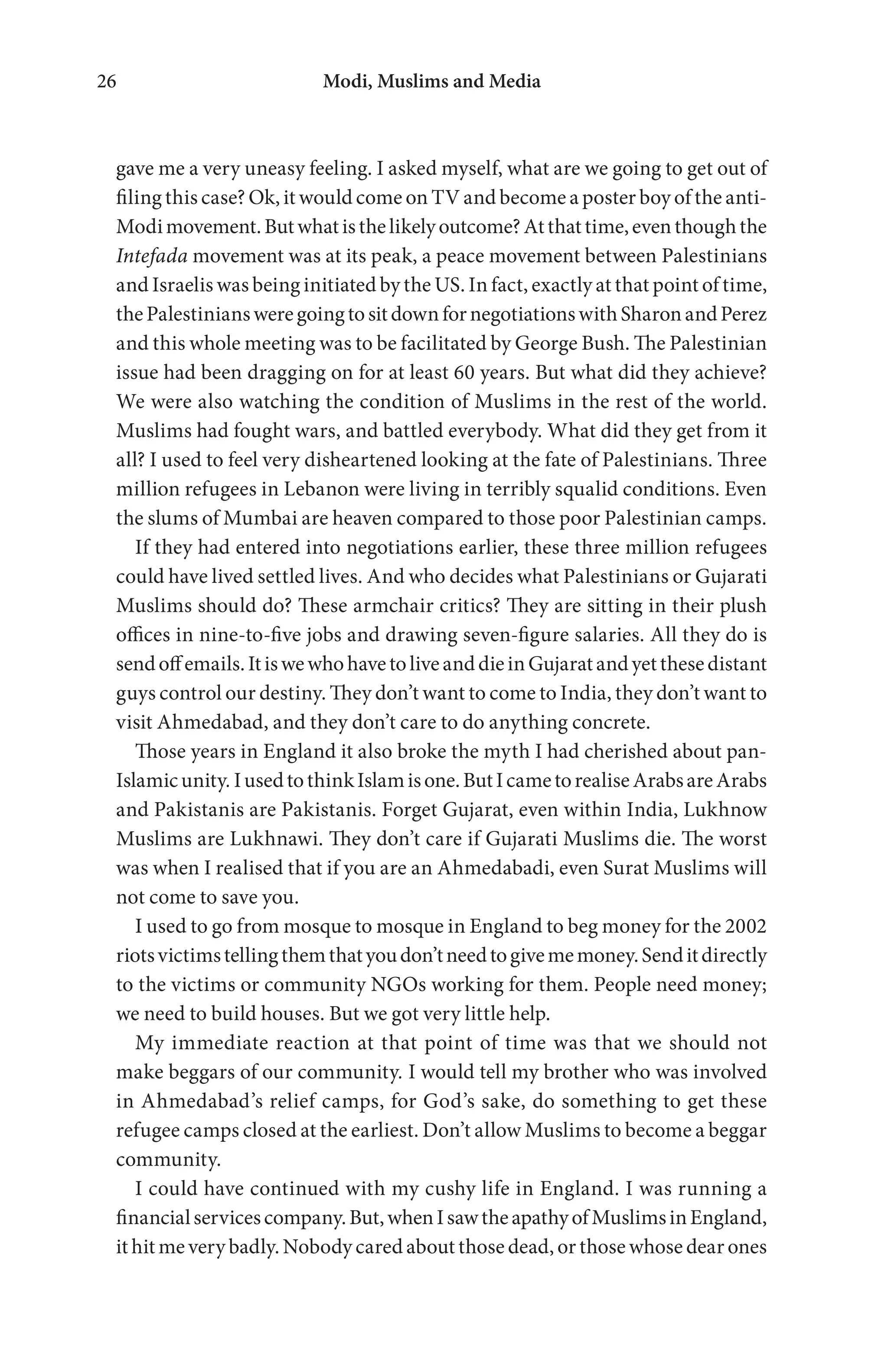 Modi, Muslims and Media26
gave me a very uneasy feeling. I asked myself, what are we going to get out of
filing this case? Ok, it would come on TV and become a poster boy of the anti-
Modimovement.Butwhatisthelikelyoutcome?Atthattime,eventhoughthe
Intefada movement was at its peak, a peace movement between Palestinians
and Israelis was being initiated by the US. In fact, exactly at that point of time,
thePalestiniansweregoingtositdownfornegotiationswithSharonandPerez
and this whole meeting was to be facilitated by George Bush. The Palestinian
issue had been dragging on for at least 60 years. But what did they achieve?
We were also watching the condition of Muslims in the rest of the world.
Muslims had fought wars, and battled everybody. What did they get from it
all? I used to feel very disheartened looking at the fate of Palestinians. Three
million refugees in Lebanon were living in terribly squalid conditions. Even
the slums of Mumbai are heaven compared to those poor Palestinian camps.
If they had entered into negotiations earlier, these three million refugees
could have lived settled lives. And who decides what Palestinians or Gujarati
Muslims should do? These armchair critics? They are sitting in their plush
offices in nine-to-five jobs and drawing seven-figure salaries. All they do is
sendoffemails.ItiswewhohavetoliveanddieinGujaratandyetthesedistant
guys control our destiny. They don’t want to come to India, they don’t want to
visit Ahmedabad, and they don’t care to do anything concrete.
Those years in England it also broke the myth I had cherished about pan-
Islamicunity.IusedtothinkIslamisone.ButIcametorealiseArabsareArabs
and Pakistanis are Pakistanis. Forget Gujarat, even within India, Lukhnow
Muslims are Lukhnawi. They don’t care if Gujarati Muslims die. The worst
was when I realised that if you are an Ahmedabadi, even Surat Muslims will
not come to save you.
I used to go from mosque to mosque in England to beg money for the 2002
riotsvictimstellingthemthatyoudon’tneedtogivememoney.Senditdirectly
to the victims or community NGOs working for them. People need money;
we need to build houses. But we got very little help.
My immediate reaction at that point of time was that we should not
make beggars of our community. I would tell my brother who was involved
in Ahmedabad’s relief camps, for God’s sake, do something to get these
refugee camps closed at the earliest. Don’t allow Muslims to become a beggar
community.
I could have continued with my cushy life in England. I was running a
financialservicescompany.But,whenIsawtheapathyofMuslimsinEngland,
it hit me very badly. Nobody cared about those dead, or those whose dear ones
 