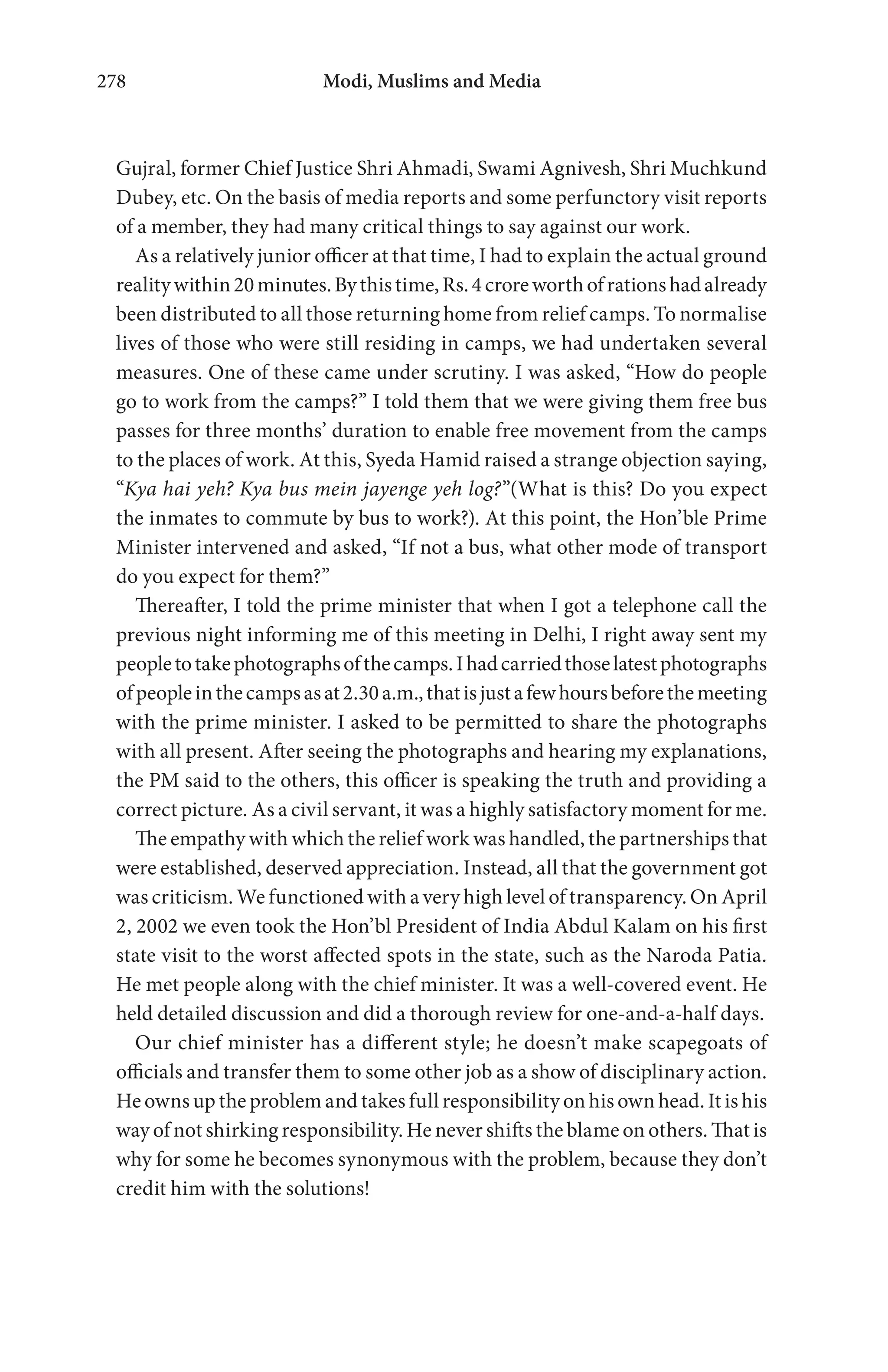 Modi, Muslims and Media278
Gujral, former Chief Justice Shri Ahmadi, Swami Agnivesh, Shri Muchkund
Dubey, etc. On the basis of media reports and some perfunctory visit reports
of a member, they had many critical things to say against our work.
As a relatively junior officer at that time, I had to explain the actual ground
realitywithin20minutes.Bythistime,Rs.4croreworthofrationshadalready
been distributed to all those returning home from relief camps. To normalise
lives of those who were still residing in camps, we had undertaken several
measures. One of these came under scrutiny. I was asked, “How do people
go to work from the camps?” I told them that we were giving them free bus
passes for three months’ duration to enable free movement from the camps
to the places of work. At this, Syeda Hamid raised a strange objection saying,
“Kya hai yeh? Kya bus mein jayenge yeh log?”(What is this? Do you expect
the inmates to commute by bus to work?). At this point, the Hon’ble Prime
Minister intervened and asked, “If not a bus, what other mode of transport
do you expect for them?”
Thereafter, I told the prime minister that when I got a telephone call the
previous night informing me of this meeting in Delhi, I right away sent my
peopletotakephotographsofthecamps.Ihadcarriedthoselatestphotographs
ofpeopleinthecampsasat2.30a.m.,thatisjustafewhoursbeforethemeeting
with the prime minister. I asked to be permitted to share the photographs
with all present. After seeing the photographs and hearing my explanations,
the PM said to the others, this officer is speaking the truth and providing a
correct picture. As a civil servant, it was a highly satisfactory moment for me.
The empathy with which the relief work was handled, the partnerships that
were established, deserved appreciation. Instead, all that the government got
was criticism. We functioned with a very high level of transparency. On April
2, 2002 we even took the Hon’bl President of India Abdul Kalam on his first
state visit to the worst affected spots in the state, such as the Naroda Patia.
He met people along with the chief minister. It was a well-covered event. He
held detailed discussion and did a thorough review for one-and-a-half days.
Our chief minister has a different style; he doesn’t make scapegoats of
officials and transfer them to some other job as a show of disciplinary action.
He owns up the problem and takes full responsibility on his own head. It is his
way of not shirking responsibility. He never shifts the blame on others. That is
why for some he becomes synonymous with the problem, because they don’t
credit him with the solutions!
 