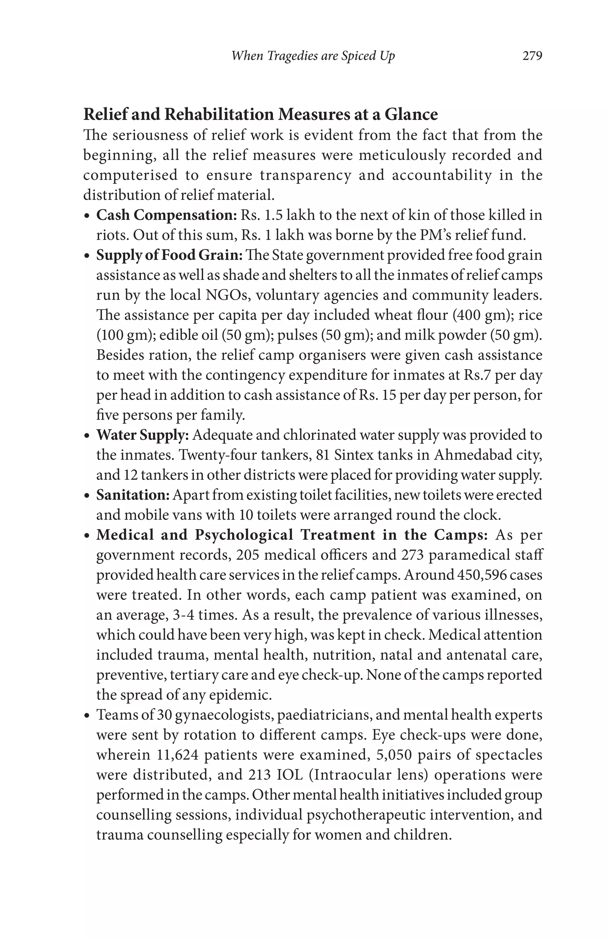 When Tragedies are Spiced Up 279
Relief and Rehabilitation Measures at a Glance
The seriousness of relief work is evident from the fact that from the
beginning, all the relief measures were meticulously recorded and
computerised to ensure transparency and accountability in the
distribution of relief material.
Cash Compensation: Rs. 1.5 lakh to the next of kin of those killed in
riots. Out of this sum, Rs. 1 lakh was borne by the PM’s relief fund.
Supply of Food Grain: The State government provided free food grain
assistance as well as shade and shelters to all the inmates of relief camps
run by the local NGOs, voluntary agencies and community leaders.
The assistance per capita per day included wheat flour (400 gm); rice
(100 gm); edible oil (50 gm); pulses (50 gm); and milk powder (50 gm).
Besides ration, the relief camp organisers were given cash assistance
to meet with the contingency expenditure for inmates at Rs.7 per day
per head in addition to cash assistance of Rs. 15 per day per person, for
five persons per family.
Water Supply: Adequate and chlorinated water supply was provided to
the inmates. Twenty-four tankers, 81 Sintex tanks in Ahmedabad city,
and 12 tankers in other districts were placed for providing water supply.
Sanitation:Apartfromexistingtoiletfacilities,newtoiletswereerected
and mobile vans with 10 toilets were arranged round the clock.
Medical and Psychological Treatment in the Camps: As per
government records, 205 medical officers and 273 paramedical staff
providedhealthcareservicesinthereliefcamps.Around450,596cases
were treated. In other words, each camp patient was examined, on
an average, 3-4 times. As a result, the prevalence of various illnesses,
which could have been very high, was kept in check. Medical attention
included trauma, mental health, nutrition, natal and antenatal care,
preventive, tertiary care and eye check-up. None of the camps reported
the spread of any epidemic.
Teams of 30 gynaecologists, paediatricians, and mental health experts
were sent by rotation to different camps. Eye check-ups were done,
wherein 11,624 patients were examined, 5,050 pairs of spectacles
were distributed, and 213 IOL (Intraocular lens) operations were
performedinthecamps.Othermentalhealthinitiativesincludedgroup
counselling sessions, individual psychotherapeutic intervention, and
trauma counselling especially for women and children.
 