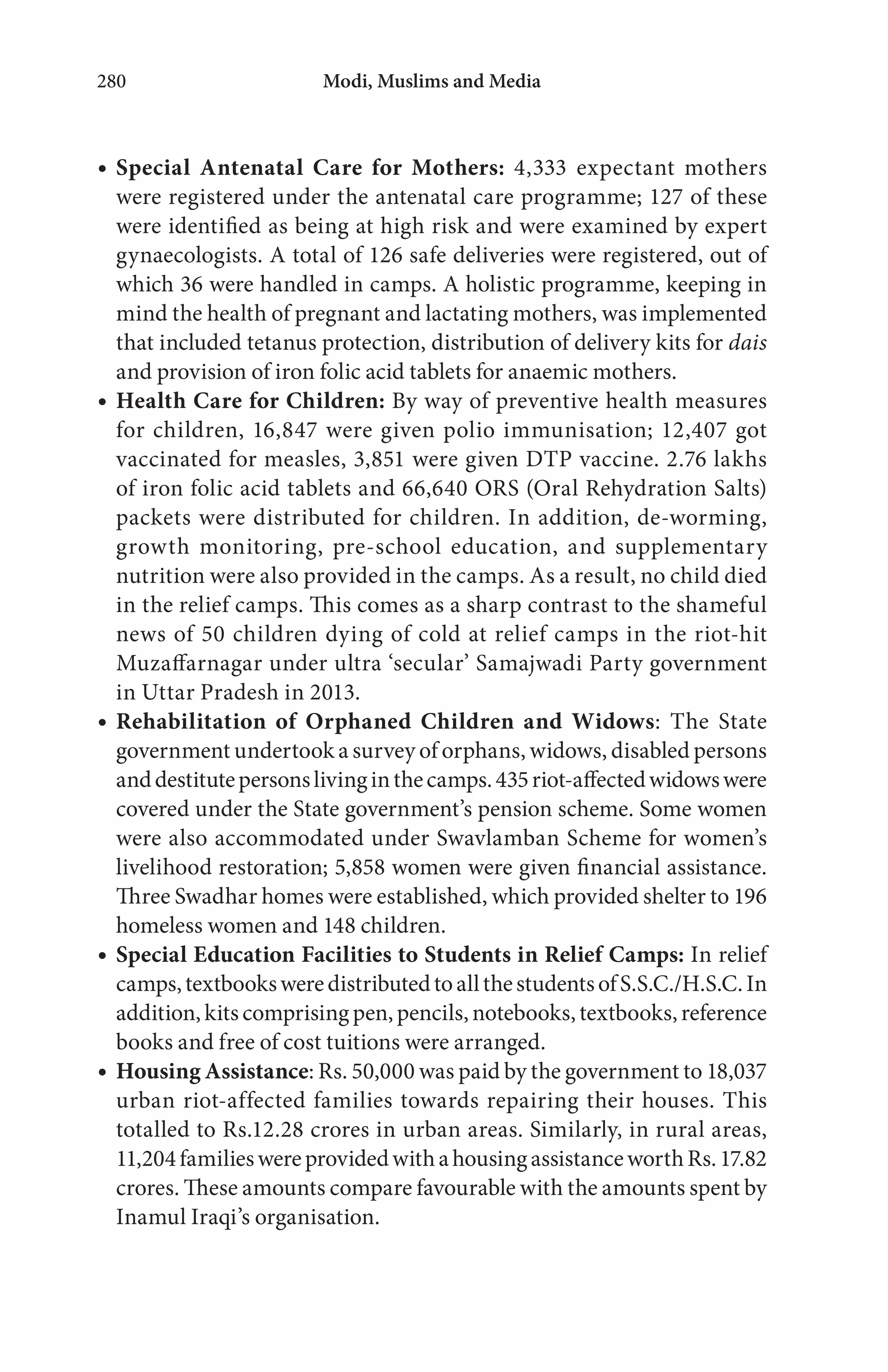 Modi, Muslims and Media280
Special Antenatal Care for Mothers: 4,333 expectant mothers
were registered under the antenatal care programme; 127 of these
were identified as being at high risk and were examined by expert
gynaecologists. A total of 126 safe deliveries were registered, out of
which 36 were handled in camps. A holistic programme, keeping in
mind the health of pregnant and lactating mothers, was implemented
that included tetanus protection, distribution of delivery kits for dais
and provision of iron folic acid tablets for anaemic mothers.
Health Care for Children: By way of preventive health measures
for children, 16,847 were given polio immunisation; 12,407 got
vaccinated for measles, 3,851 were given DTP vaccine. 2.76 lakhs
of iron folic acid tablets and 66,640 ORS (Oral Rehydration Salts)
packets were distributed for children. In addition, de-worming,
growth monitoring, pre-school education, and supplementary
nutrition were also provided in the camps. As a result, no child died
in the relief camps. This comes as a sharp contrast to the shameful
news of 50 children dying of cold at relief camps in the riot-hit
Muzaffarnagar under ultra ‘secular’ Samajwadi Party government
in Uttar Pradesh in 2013.
Rehabilitation of Orphaned Children and Widows: The State
government undertook a survey of orphans, widows, disabled persons
anddestitutepersonslivinginthecamps.435riot-affectedwidowswere
covered under the State government’s pension scheme. Some women
were also accommodated under Swavlamban Scheme for women’s
livelihood restoration; 5,858 women were given financial assistance.
Three Swadhar homes were established, which provided shelter to 196
homeless women and 148 children.
Special Education Facilities to Students in Relief Camps: In relief
camps,textbooksweredistributedtoallthestudentsofS.S.C./H.S.C.In
addition, kits comprising pen, pencils, notebooks, textbooks, reference
books and free of cost tuitions were arranged.
Housing Assistance: Rs. 50,000 was paid by the government to 18,037
urban riot-affected families towards repairing their houses. This
totalled to Rs.12.28 crores in urban areas. Similarly, in rural areas,
11,204familieswereprovidedwithahousingassistanceworthRs.17.82
crores. These amounts compare favourable with the amounts spent by
Inamul Iraqi’s organisation.
 