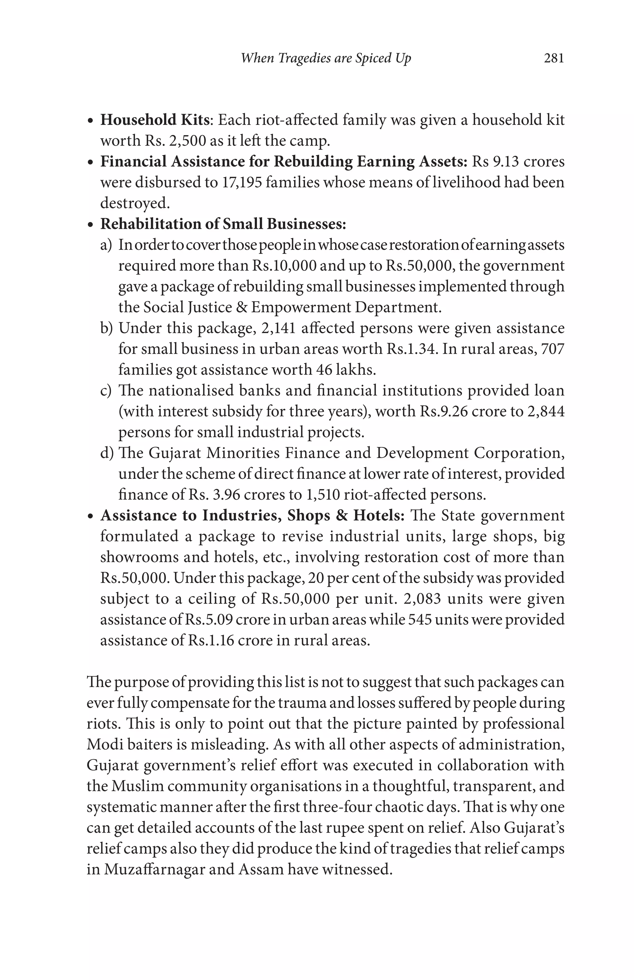 When Tragedies are Spiced Up 281
Household Kits: Each riot-affected family was given a household kit
worth Rs. 2,500 as it left the camp.
Financial Assistance for Rebuilding Earning Assets: Rs 9.13 crores
were disbursed to 17,195 families whose means of livelihood had been
destroyed.
Rehabilitation of Small Businesses:
a) Inordertocoverthosepeopleinwhosecaserestorationofearningassets
required more than Rs.10,000 and up to Rs.50,000, the government
gave a package of rebuilding small businesses implemented through
the Social Justice & Empowerment Department.
b) Under this package, 2,141 affected persons were given assistance
for small business in urban areas worth Rs.1.34. In rural areas, 707
families got assistance worth 46 lakhs.
c) The nationalised banks and financial institutions provided loan
(with interest subsidy for three years), worth Rs.9.26 crore to 2,844
persons for small industrial projects.
d) The Gujarat Minorities Finance and Development Corporation,
under the scheme of direct finance at lower rate of interest, provided
finance of Rs. 3.96 crores to 1,510 riot-affected persons.
Assistance to Industries, Shops & Hotels: The State government
formulated a package to revise industrial units, large shops, big
showrooms and hotels, etc., involving restoration cost of more than
Rs.50,000. Under this package, 20 per cent of the subsidy was provided
subject to a ceiling of Rs.50,000 per unit. 2,083 units were given
assistanceofRs.5.09croreinurbanareaswhile545unitswereprovided
assistance of Rs.1.16 crore in rural areas.
The purpose of providing this list is not to suggest that such packages can
everfullycompensateforthetraumaandlossessufferedbypeopleduring
riots. This is only to point out that the picture painted by professional
Modi baiters is misleading. As with all other aspects of administration,
Gujarat government’s relief effort was executed in collaboration with
the Muslim community organisations in a thoughtful, transparent, and
systematic manner after the first three-four chaotic days. That is why one
can get detailed accounts of the last rupee spent on relief. Also Gujarat’s
relief camps also they did produce the kind of tragedies that relief camps
in Muzaffarnagar and Assam have witnessed.
 