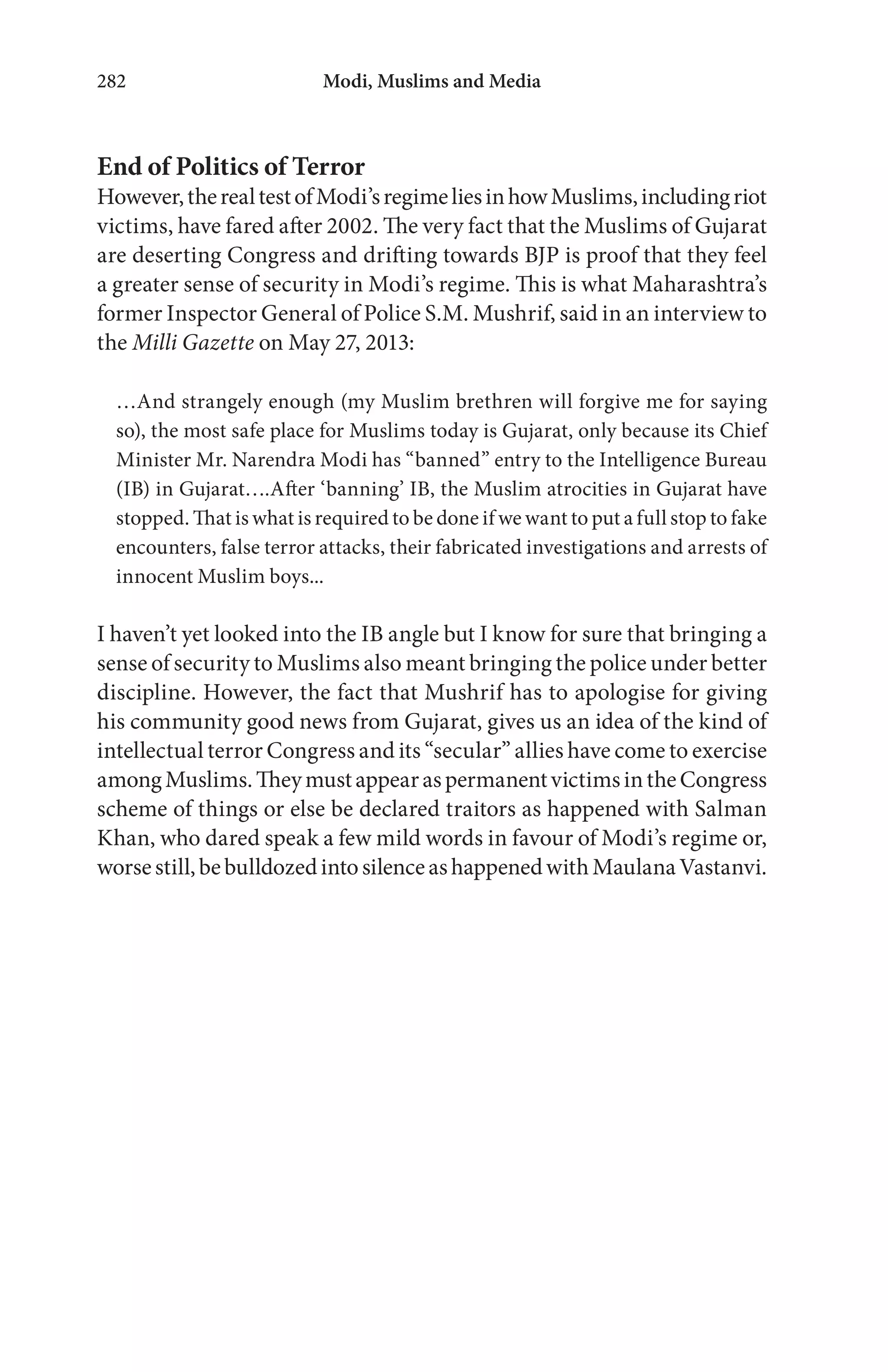 Modi, Muslims and Media282
End of Politics of Terror
However,therealtestofModi’sregimeliesinhowMuslims,includingriot
victims, have fared after 2002. The very fact that the Muslims of Gujarat
are deserting Congress and drifting towards BJP is proof that they feel
a greater sense of security in Modi’s regime. This is what Maharashtra’s
former Inspector General of Police S.M. Mushrif, said in an interview to
the Milli Gazette on May 27, 2013:
…And strangely enough (my Muslim brethren will forgive me for saying
so), the most safe place for Muslims today is Gujarat, only because its Chief
Minister Mr. Narendra Modi has “banned” entry to the Intelligence Bureau
(IB) in Gujarat….After ‘banning’ IB, the Muslim atrocities in Gujarat have
stopped. That is what is required to be done if we want to put a full stop to fake
encounters, false terror attacks, their fabricated investigations and arrests of
innocent Muslim boys...
I haven’t yet looked into the IB angle but I know for sure that bringing a
sense of security to Muslims also meant bringing the police under better
discipline. However, the fact that Mushrif has to apologise for giving
his community good news from Gujarat, gives us an idea of the kind of
intellectual terror Congress and its “secular” allies have come to exercise
amongMuslims.TheymustappearaspermanentvictimsintheCongress
scheme of things or else be declared traitors as happened with Salman
Khan, who dared speak a few mild words in favour of Modi’s regime or,
worsestill,bebulldozedintosilenceashappenedwithMaulanaVastanvi.
 
