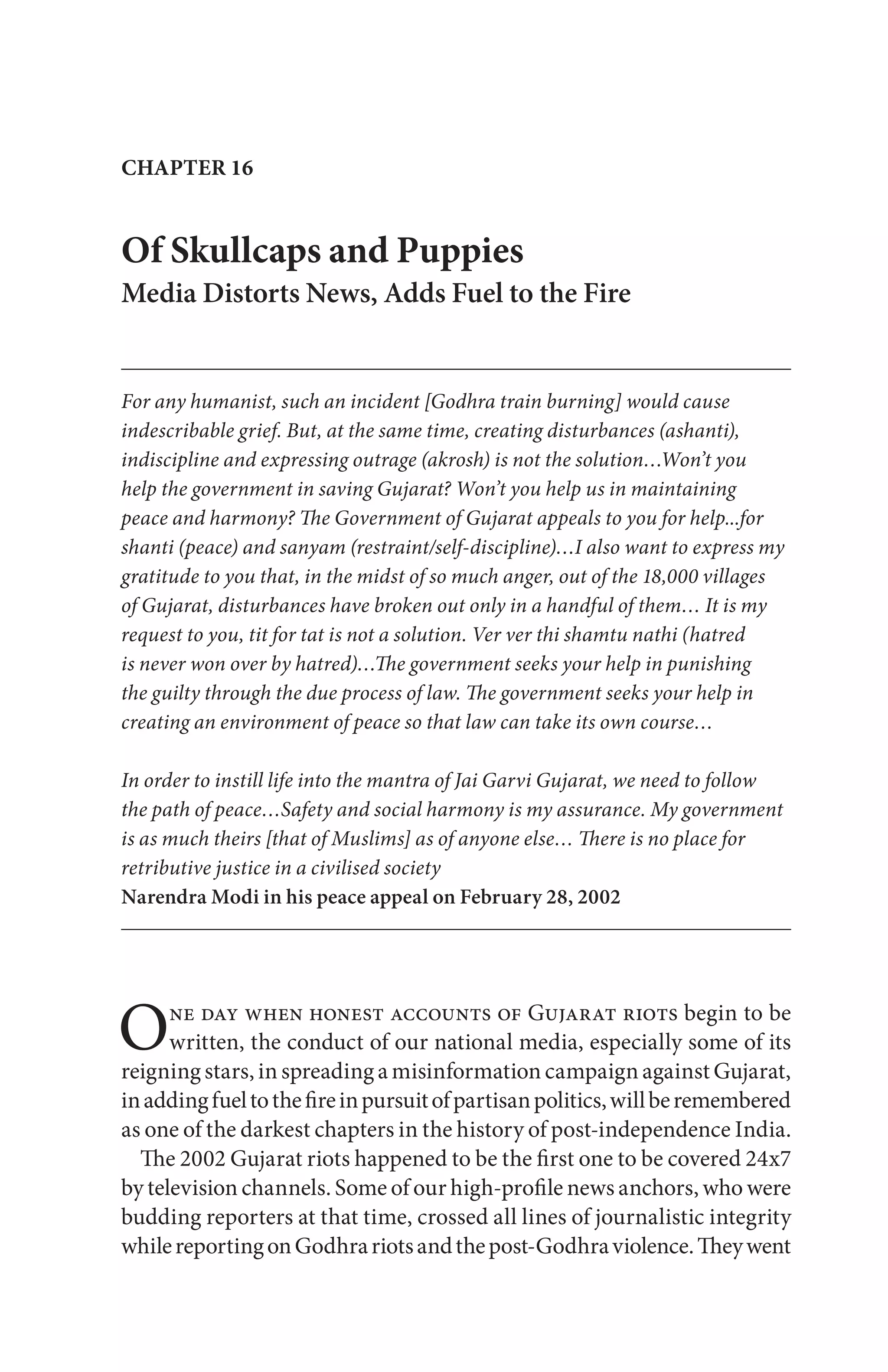 One day when honest accounts of Gujarat riots begin to be
written, the conduct of our national media, especially some of its
reigning stars, in spreading a misinformation campaign against Gujarat,
inaddingfueltothefireinpursuitofpartisanpolitics,willberemembered
as one of the darkest chapters in the history of post-independence India.
The 2002 Gujarat riots happened to be the first one to be covered 24x7
by television channels. Some of our high-profile news anchors, who were
budding reporters at that time, crossed all lines of journalistic integrity
whilereportingonGodhrariotsandthepost-Godhraviolence.Theywent
Of Skullcaps and Puppies
Media Distorts News, Adds Fuel to the Fire
For any humanist, such an incident [Godhra train burning] would cause
indescribable grief. But, at the same time, creating disturbances (ashanti),
indiscipline and expressing outrage (akrosh) is not the solution…Won’t you
help the government in saving Gujarat? Won’t you help us in maintaining
peace and harmony? The Government of Gujarat appeals to you for help...for
shanti (peace) and sanyam (restraint/self-discipline)…I also want to express my
gratitude to you that, in the midst of so much anger, out of the 18,000 villages
of Gujarat, disturbances have broken out only in a handful of them… It is my
request to you, tit for tat is not a solution. Ver ver thi shamtu nathi (hatred
is never won over by hatred)…The government seeks your help in punishing
the guilty through the due process of law. The government seeks your help in
creating an environment of peace so that law can take its own course…
In order to instill life into the mantra of Jai Garvi Gujarat, we need to follow
the path of peace…Safety and social harmony is my assurance. My government
is as much theirs [that of Muslims] as of anyone else… There is no place for
retributive justice in a civilised society
Narendra Modi in his peace appeal on February 28, 2002
CHAPTER 16
 