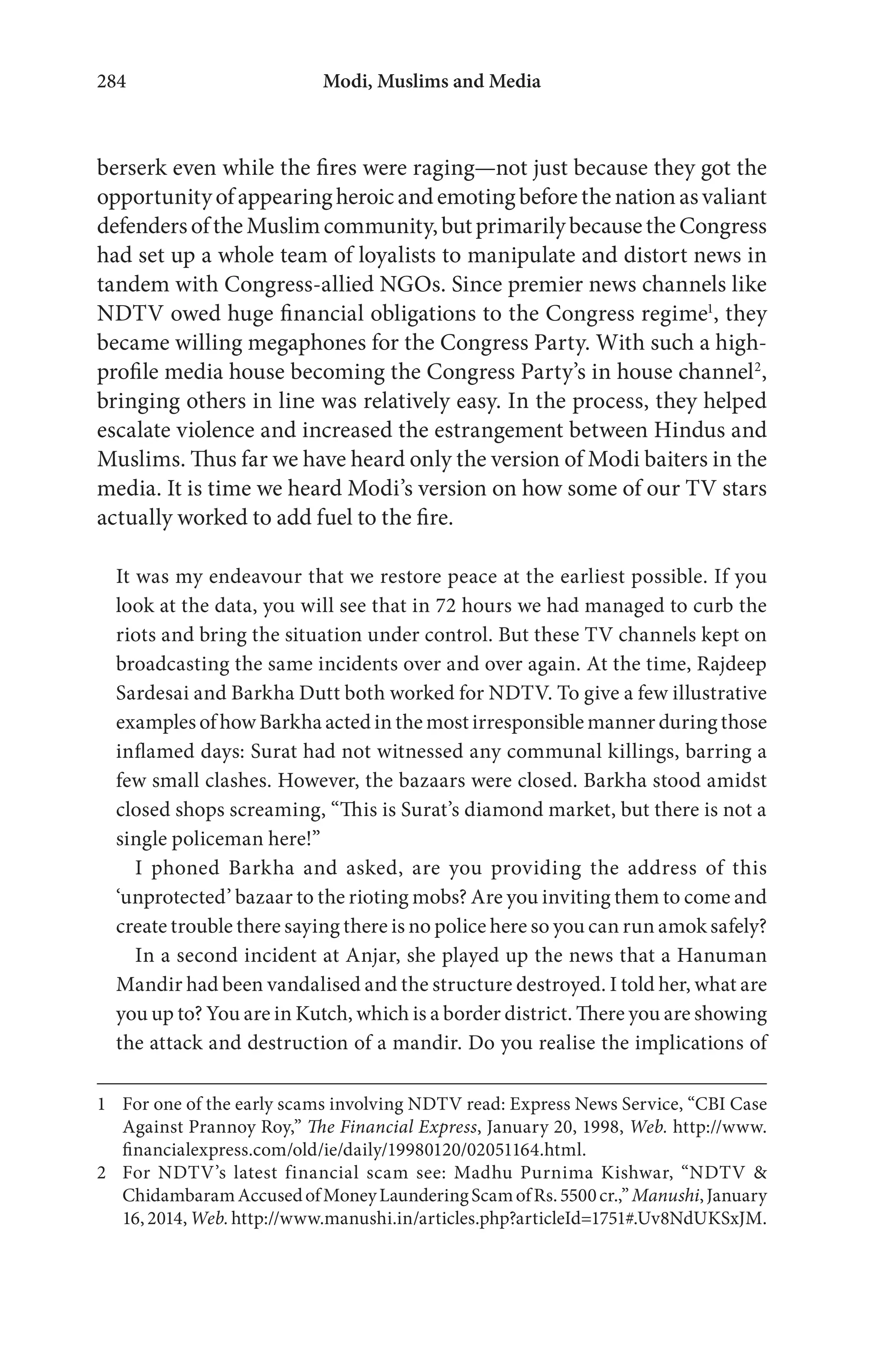 Modi, Muslims and Media284
berserk even while the fires were raging—not just because they got the
opportunityofappearingheroicandemotingbeforethenationasvaliant
defendersoftheMuslimcommunity,butprimarilybecausetheCongress
had set up a whole team of loyalists to manipulate and distort news in
tandem with Congress-allied NGOs. Since premier news channels like
NDTV owed huge financial obligations to the Congress regime1
, they
became willing megaphones for the Congress Party. With such a high-
profile media house becoming the Congress Party’s in house channel2
,
bringing others in line was relatively easy. In the process, they helped
escalate violence and increased the estrangement between Hindus and
Muslims. Thus far we have heard only the version of Modi baiters in the
media. It is time we heard Modi’s version on how some of our TV stars
actually worked to add fuel to the fire.
It was my endeavour that we restore peace at the earliest possible. If you
look at the data, you will see that in 72 hours we had managed to curb the
riots and bring the situation under control. But these TV channels kept on
broadcasting the same incidents over and over again. At the time, Rajdeep
Sardesai and Barkha Dutt both worked for NDTV. To give a few illustrative
examples of how Barkha acted in the most irresponsible manner during those
inflamed days: Surat had not witnessed any communal killings, barring a
few small clashes. However, the bazaars were closed. Barkha stood amidst
closed shops screaming, “This is Surat’s diamond market, but there is not a
single policeman here!”
I phoned Barkha and asked, are you providing the address of this
‘unprotected’ bazaar to the rioting mobs? Are you inviting them to come and
create trouble there saying there is no police here so you can run amok safely?
In a second incident at Anjar, she played up the news that a Hanuman
Mandir had been vandalised and the structure destroyed. I told her, what are
you up to? You are in Kutch, which is a border district. There you are showing
the attack and destruction of a mandir. Do you realise the implications of
1 For one of the early scams involving NDTV read: Express News Service, “CBI Case
Against Prannoy Roy,” The Financial Express, January 20, 1998, Web. http://www.
financialexpress.com/old/ie/daily/19980120/02051164.html.
2 For NDTV’s latest financial scam see: Madhu Purnima Kishwar, “NDTV &
ChidambaramAccusedofMoneyLaunderingScamofRs.5500cr.,”Manushi,January
16,2014, Web.http://www.manushi.in/articles.php?articleId=1751#.Uv8NdUKSxJM.
 