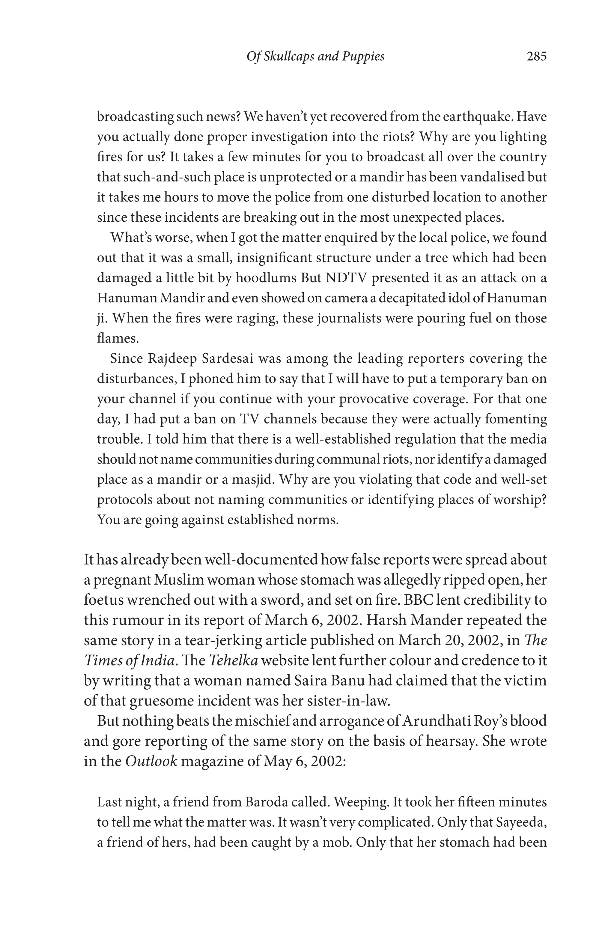 Of Skullcaps and Puppies 285
broadcasting such news? We haven’t yet recovered from the earthquake. Have
you actually done proper investigation into the riots? Why are you lighting
fires for us? It takes a few minutes for you to broadcast all over the country
that such-and-such place is unprotected or a mandir has been vandalised but
it takes me hours to move the police from one disturbed location to another
since these incidents are breaking out in the most unexpected places.
What’s worse, when I got the matter enquired by the local police, we found
out that it was a small, insignificant structure under a tree which had been
damaged a little bit by hoodlums But NDTV presented it as an attack on a
HanumanMandirandevenshowedoncameraadecapitatedidolofHanuman
ji. When the fires were raging, these journalists were pouring fuel on those
flames.
Since Rajdeep Sardesai was among the leading reporters covering the
disturbances, I phoned him to say that I will have to put a temporary ban on
your channel if you continue with your provocative coverage. For that one
day, I had put a ban on TV channels because they were actually fomenting
trouble. I told him that there is a well-established regulation that the media
shouldnotnamecommunitiesduringcommunalriots,noridentifyadamaged
place as a mandir or a masjid. Why are you violating that code and well-set
protocols about not naming communities or identifying places of worship?
You are going against established norms.
It has already been well-documented how false reports were spread about
apregnantMuslimwomanwhosestomachwasallegedlyrippedopen,her
foetus wrenched out with a sword, and set on fire. BBC lent credibility to
this rumour in its report of March 6, 2002. Harsh Mander repeated the
same story in a tear-jerking article published on March 20, 2002, in The
Times of India. The Tehelka website lent further colour and credence to it
by writing that a woman named Saira Banu had claimed that the victim
of that gruesome incident was her sister-in-law.
ButnothingbeatsthemischiefandarroganceofArundhatiRoy’sblood
and gore reporting of the same story on the basis of hearsay. She wrote
in the Outlook magazine of May 6, 2002:
Last night, a friend from Baroda called. Weeping. It took her fifteen minutes
to tell me what the matter was. It wasn’t very complicated. Only that Sayeeda,
a friend of hers, had been caught by a mob. Only that her stomach had been
 