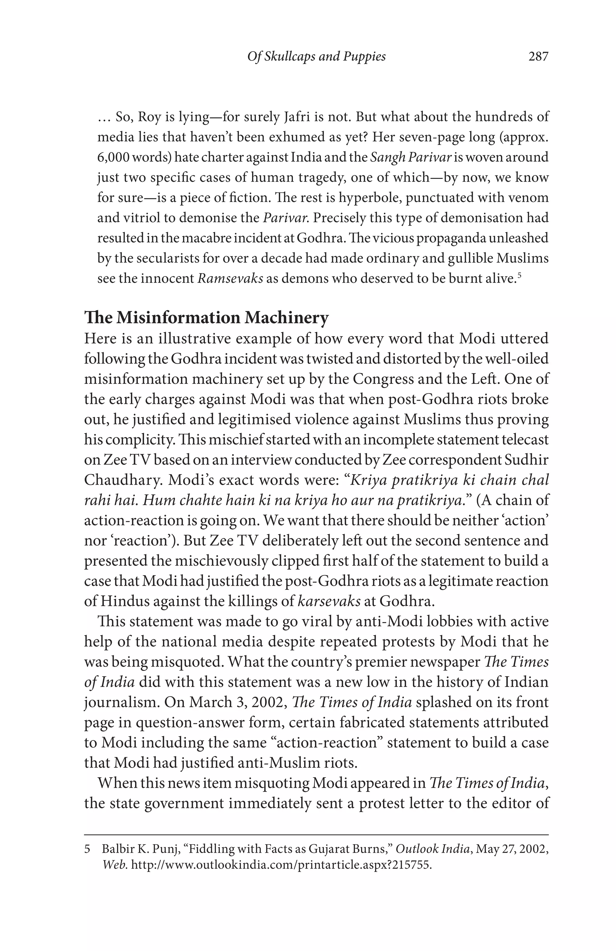 Of Skullcaps and Puppies 287
… So, Roy is lying—for surely Jafri is not. But what about the hundreds of
media lies that haven’t been exhumed as yet? Her seven-page long (approx.
6,000words)hatecharteragainstIndiaandthe SanghParivariswovenaround
just two specific cases of human tragedy, one of which—by now, we know
for sure—is a piece of fiction. The rest is hyperbole, punctuated with venom
and vitriol to demonise the Parivar. Precisely this type of demonisation had
resultedinthemacabreincidentatGodhra.Theviciouspropagandaunleashed
by the secularists for over a decade had made ordinary and gullible Muslims
see the innocent Ramsevaks as demons who deserved to be burnt alive.5
The Misinformation Machinery
Here is an illustrative example of how every word that Modi uttered
followingtheGodhraincidentwastwistedanddistortedbythewell-oiled
misinformation machinery set up by the Congress and the Left. One of
the early charges against Modi was that when post-Godhra riots broke
out, he justified and legitimised violence against Muslims thus proving
hiscomplicity.Thismischiefstartedwithanincompletestatementtelecast
onZeeTVbasedonaninterviewconductedbyZeecorrespondentSudhir
Chaudhary. Modi’s exact words were: “Kriya pratikriya ki chain chal
rahi hai. Hum chahte hain ki na kriya ho aur na pratikriya.” (A chain of
action-reaction is going on. We want that there should be neither ‘action’
nor ‘reaction’). But Zee TV deliberately left out the second sentence and
presented the mischievously clipped first half of the statement to build a
casethatModihadjustifiedthepost-Godhrariotsasalegitimatereaction
of Hindus against the killings of karsevaks at Godhra.
This statement was made to go viral by anti-Modi lobbies with active
help of the national media despite repeated protests by Modi that he
was being misquoted. What the country’s premier newspaper The Times
of India did with this statement was a new low in the history of Indian
journalism. On March 3, 2002, The Times of India splashed on its front
page in question-answer form, certain fabricated statements attributed
to Modi including the same “action-reaction” statement to build a case
that Modi had justified anti-Muslim riots.
WhenthisnewsitemmisquotingModiappearedin TheTimes of India,
the state government immediately sent a protest letter to the editor of
5 Balbir K. Punj, “Fiddling with Facts as Gujarat Burns,” Outlook India, May 27, 2002,
Web. http://www.outlookindia.com/printarticle.aspx?215755.
 