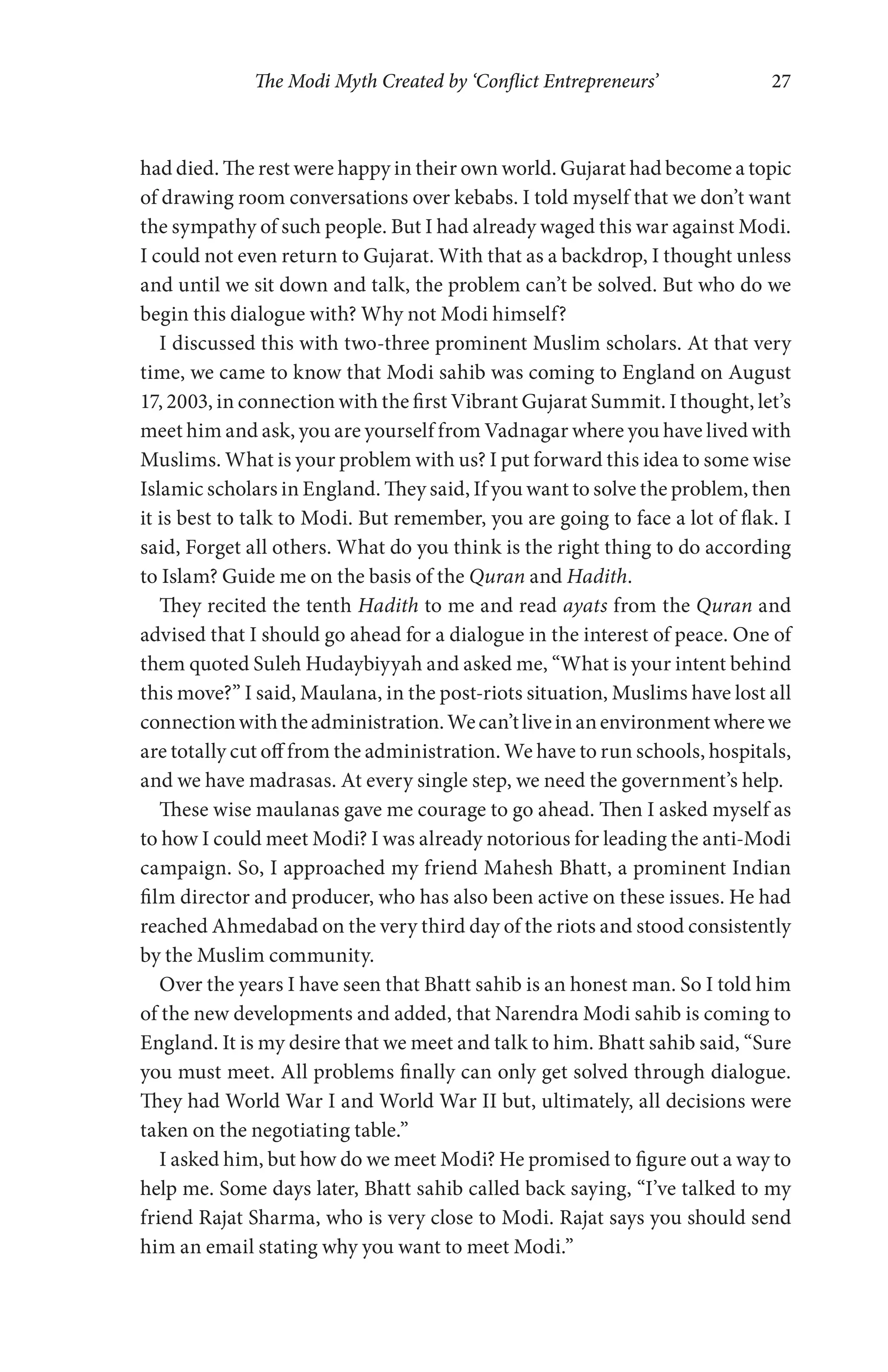 The Modi Myth Created by ‘Conflict Entrepreneurs’ 27
had died. The rest were happy in their own world. Gujarat had become a topic
of drawing room conversations over kebabs. I told myself that we don’t want
the sympathy of such people. But I had already waged this war against Modi.
I could not even return to Gujarat. With that as a backdrop, I thought unless
and until we sit down and talk, the problem can’t be solved. But who do we
begin this dialogue with? Why not Modi himself?
I discussed this with two-three prominent Muslim scholars. At that very
time, we came to know that Modi sahib was coming to England on August
17, 2003, in connection with the first Vibrant Gujarat Summit. I thought, let’s
meet him and ask, you are yourself from Vadnagar where you have lived with
Muslims. What is your problem with us? I put forward this idea to some wise
Islamic scholars in England. They said, If you want to solve the problem, then
it is best to talk to Modi. But remember, you are going to face a lot of flak. I
said, Forget all others. What do you think is the right thing to do according
to Islam? Guide me on the basis of the Quran and Hadith.
They recited the tenth Hadith to me and read ayats from the Quran and
advised that I should go ahead for a dialogue in the interest of peace. One of
them quoted Suleh Hudaybiyyah and asked me, “What is your intent behind
this move?” I said, Maulana, in the post-riots situation, Muslims have lost all
connectionwiththeadministration.Wecan’tliveinanenvironmentwherewe
are totally cut off from the administration. We have to run schools, hospitals,
and we have madrasas. At every single step, we need the government’s help.
These wise maulanas gave me courage to go ahead. Then I asked myself as
to how I could meet Modi? I was already notorious for leading the anti-Modi
campaign. So, I approached my friend Mahesh Bhatt, a prominent Indian
film director and producer, who has also been active on these issues. He had
reached Ahmedabad on the very third day of the riots and stood consistently
by the Muslim community.
Over the years I have seen that Bhatt sahib is an honest man. So I told him
of the new developments and added, that Narendra Modi sahib is coming to
England. It is my desire that we meet and talk to him. Bhatt sahib said, “Sure
you must meet. All problems finally can only get solved through dialogue.
They had World War I and World War II but, ultimately, all decisions were
taken on the negotiating table.”
I asked him, but how do we meet Modi? He promised to figure out a way to
help me. Some days later, Bhatt sahib called back saying, “I’ve talked to my
friend Rajat Sharma, who is very close to Modi. Rajat says you should send
him an email stating why you want to meet Modi.”
 