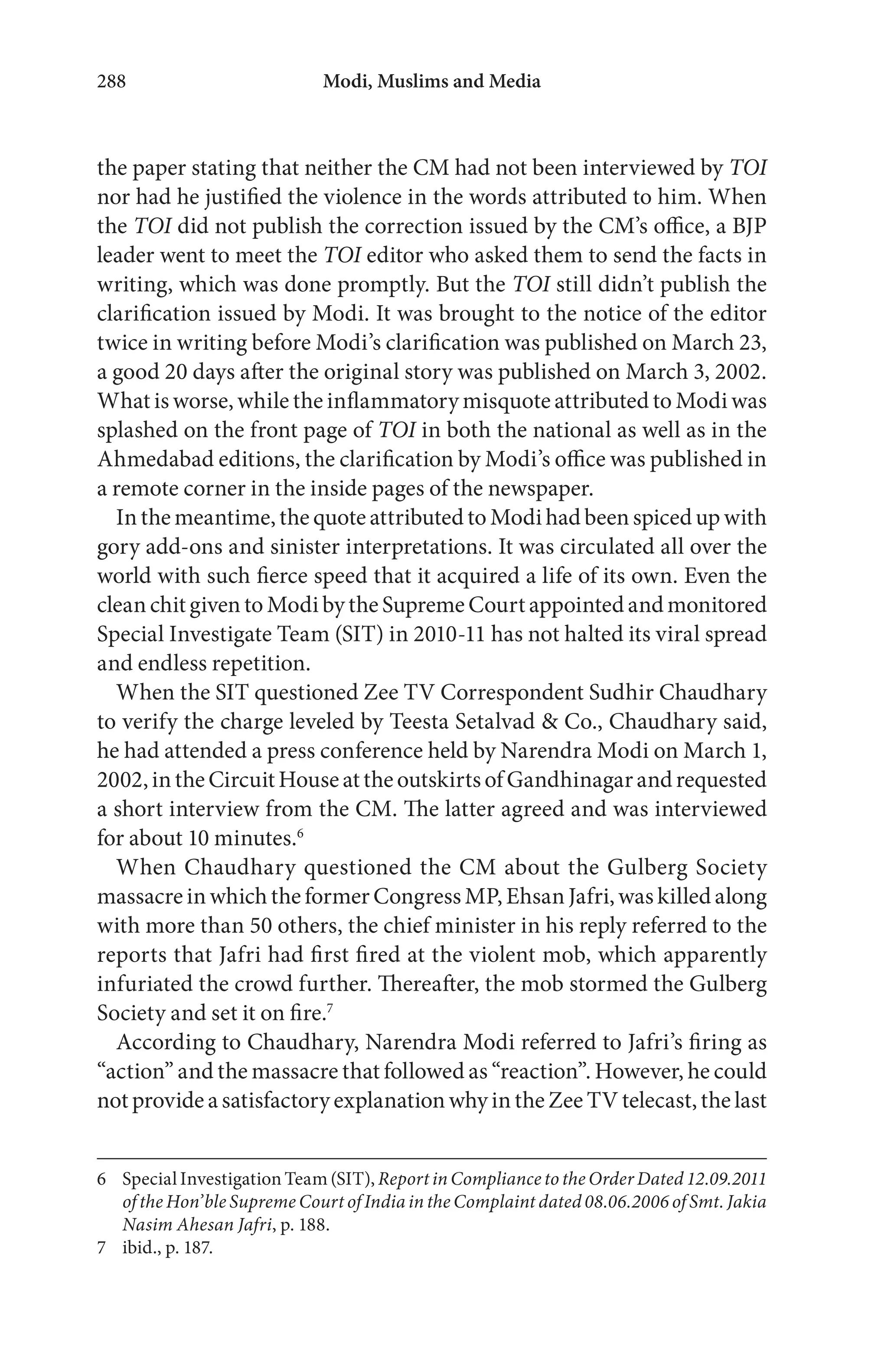 Modi, Muslims and Media288
the paper stating that neither the CM had not been interviewed by TOI
nor had he justified the violence in the words attributed to him. When
the TOI did not publish the correction issued by the CM’s office, a BJP
leader went to meet the TOI editor who asked them to send the facts in
writing, which was done promptly. But the TOI still didn’t publish the
clarification issued by Modi. It was brought to the notice of the editor
twice in writing before Modi’s clarification was published on March 23,
a good 20 days after the original story was published on March 3, 2002.
What is worse, while the inflammatory misquote attributed to Modi was
splashed on the front page of TOI in both the national as well as in the
Ahmedabad editions, the clarification by Modi’s office was published in
a remote corner in the inside pages of the newspaper.
In the meantime, the quote attributed to Modi had been spiced up with
gory add-ons and sinister interpretations. It was circulated all over the
world with such fierce speed that it acquired a life of its own. Even the
clean chit given to Modi by the Supreme Court appointed and monitored
Special Investigate Team (SIT) in 2010-11 has not halted its viral spread
and endless repetition.
When the SIT questioned Zee TV Correspondent Sudhir Chaudhary
to verify the charge leveled by Teesta Setalvad & Co., Chaudhary said,
he had attended a press conference held by Narendra Modi on March 1,
2002,intheCircuitHouseattheoutskirtsofGandhinagarandrequested
a short interview from the CM. The latter agreed and was interviewed
for about 10 minutes.6
When Chaudhary questioned the CM about the Gulberg Society
massacre in which the former Congress MP, Ehsan Jafri, was killed along
with more than 50 others, the chief minister in his reply referred to the
reports that Jafri had first fired at the violent mob, which apparently
infuriated the crowd further. Thereafter, the mob stormed the Gulberg
Society and set it on fire.7
According to Chaudhary, Narendra Modi referred to Jafri’s firing as
“action” and the massacre that followed as “reaction”. However, he could
not provide a satisfactory explanation why in the Zee TV telecast, the last
6 Special Investigation Team (SIT), Report in Compliance to the Order Dated 12.09.2011
of the Hon’ble Supreme Court of India in the Complaint dated 08.06.2006 of Smt. Jakia
Nasim Ahesan Jafri, p. 188.
7 ibid., p. 187.
 