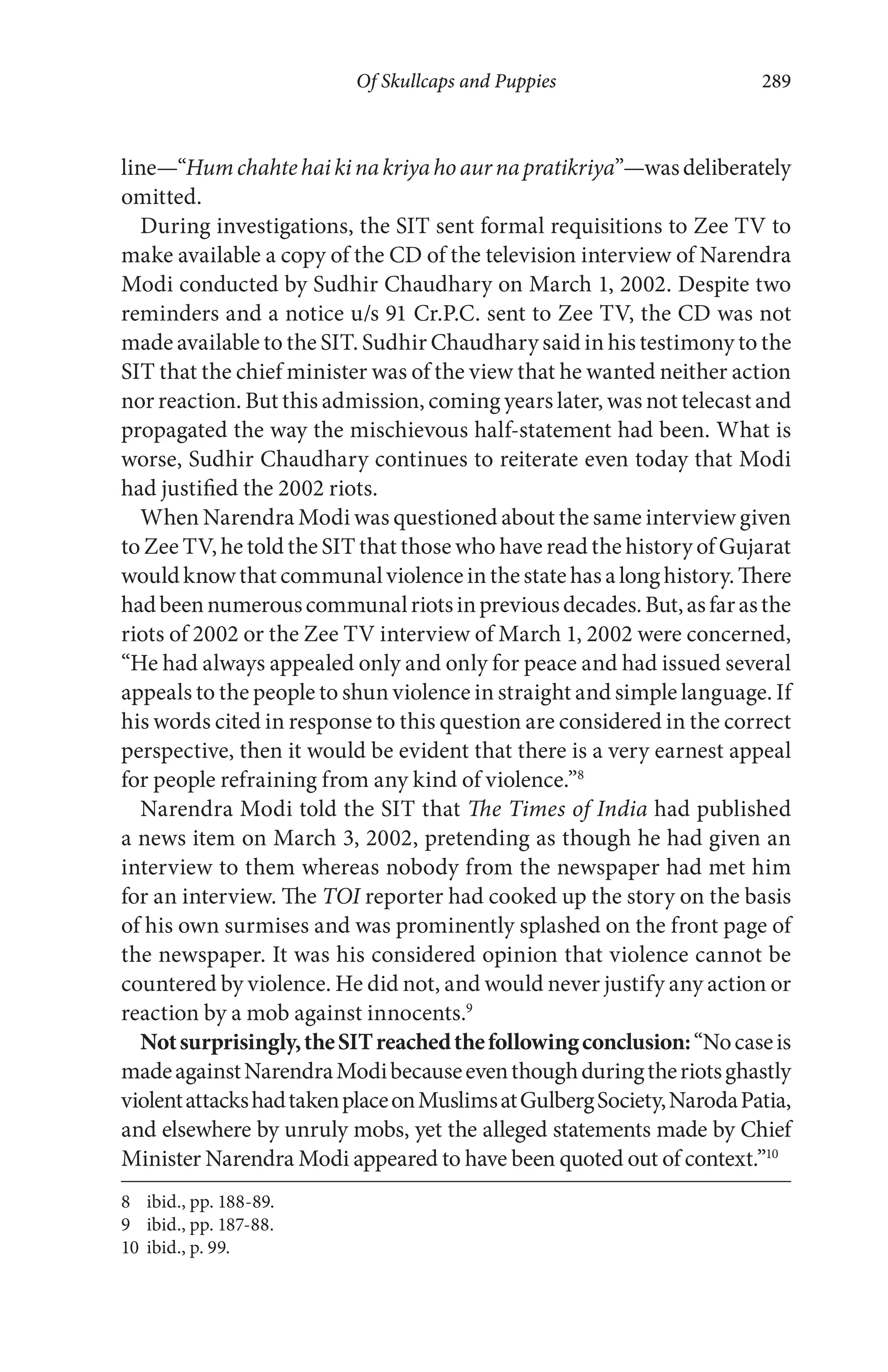 Of Skullcaps and Puppies 289
line—“Humchahtehaikinakriyahoaurnapratikriya”—wasdeliberately
omitted.
During investigations, the SIT sent formal requisitions to Zee TV to
make available a copy of the CD of the television interview of Narendra
Modi conducted by Sudhir Chaudhary on March 1, 2002. Despite two
reminders and a notice u/s 91 Cr.P.C. sent to Zee TV, the CD was not
made available to the SIT. Sudhir Chaudhary said in his testimony to the
SIT that the chief minister was of the view that he wanted neither action
nor reaction. But this admission, coming years later, was not telecast and
propagated the way the mischievous half-statement had been. What is
worse, Sudhir Chaudhary continues to reiterate even today that Modi
had justified the 2002 riots.
When Narendra Modi was questioned about the same interview given
to Zee TV, he told the SIT that those who have read the history of Gujarat
wouldknowthatcommunalviolenceinthestatehasalonghistory.There
hadbeennumerouscommunalriotsinpreviousdecades.But,asfarasthe
riots of 2002 or the Zee TV interview of March 1, 2002 were concerned,
“He had always appealed only and only for peace and had issued several
appeals to the people to shun violence in straight and simple language. If
his words cited in response to this question are considered in the correct
perspective, then it would be evident that there is a very earnest appeal
for people refraining from any kind of violence.”8
Narendra Modi told the SIT that The Times of India had published
a news item on March 3, 2002, pretending as though he had given an
interview to them whereas nobody from the newspaper had met him
for an interview. The TOI reporter had cooked up the story on the basis
of his own surmises and was prominently splashed on the front page of
the newspaper. It was his considered opinion that violence cannot be
countered by violence. He did not, and would never justify any action or
reaction by a mob against innocents.9
Notsurprisingly,theSITreachedthefollowingconclusion:“Nocaseis
madeagainstNarendraModibecauseeventhoughduringtheriotsghastly
violentattackshadtakenplaceonMuslimsatGulbergSociety,NarodaPatia,
and elsewhere by unruly mobs, yet the alleged statements made by Chief
Minister Narendra Modi appeared to have been quoted out of context.”10
8 ibid., pp. 188-89.
9 ibid., pp. 187-88.
10 ibid., p. 99.
 