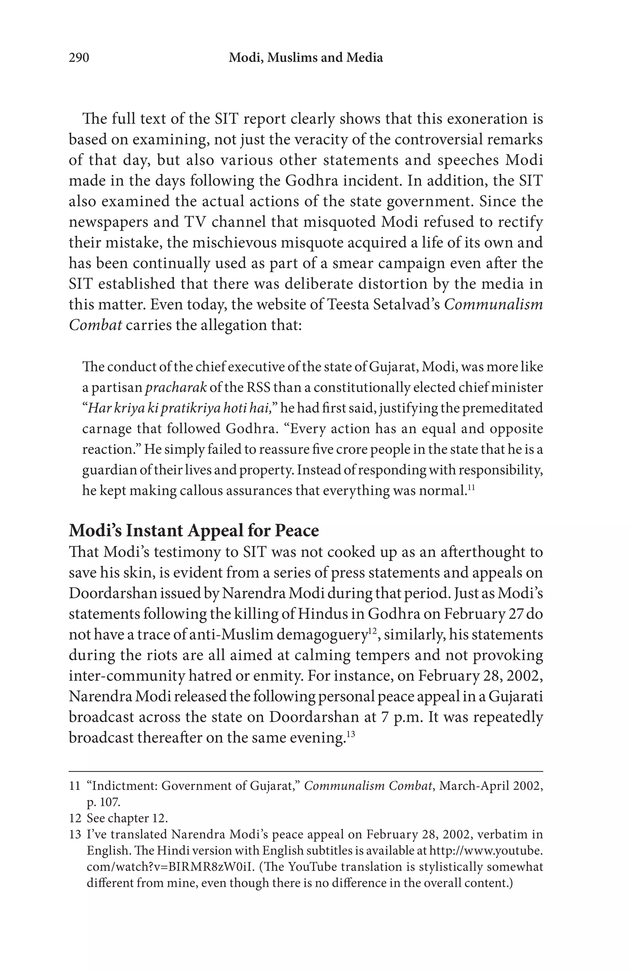 Modi, Muslims and Media290
The full text of the SIT report clearly shows that this exoneration is
based on examining, not just the veracity of the controversial remarks
of that day, but also various other statements and speeches Modi
made in the days following the Godhra incident. In addition, the SIT
also examined the actual actions of the state government. Since the
newspapers and TV channel that misquoted Modi refused to rectify
their mistake, the mischievous misquote acquired a life of its own and
has been continually used as part of a smear campaign even after the
SIT established that there was deliberate distortion by the media in
this matter. Even today, the website of Teesta Setalvad’s Communalism
Combat carries the allegation that:
The conduct of the chief executive of the state of Gujarat, Modi, was more like
a partisan pracharak of the RSS than a constitutionally elected chief minister
“Har kriya ki pratikriya hoti hai,” he had first said, justifying the premeditated
carnage that followed Godhra. “Every action has an equal and opposite
reaction.” He simply failed to reassure five crore people in the state that he is a
guardianoftheirlivesandproperty.Insteadofrespondingwithresponsibility,
he kept making callous assurances that everything was normal.11
Modi’s Instant Appeal for Peace
That Modi’s testimony to SIT was not cooked up as an afterthought to
save his skin, is evident from a series of press statements and appeals on
DoordarshanissuedbyNarendraModiduringthatperiod.JustasModi’s
statements following the killing of Hindus in Godhra on February 27do
not have a trace of anti-Muslim demagoguery12
, similarly, his statements
during the riots are all aimed at calming tempers and not provoking
inter-community hatred or enmity. For instance, on February 28, 2002,
NarendraModireleasedthefollowingpersonalpeaceappealinaGujarati
broadcast across the state on Doordarshan at 7 p.m. It was repeatedly
broadcast thereafter on the same evening.13
11 “Indictment: Government of Gujarat,” Communalism Combat, March-April 2002,
p. 107.
12 See chapter 12.
13 I’ve translated Narendra Modi’s peace appeal on February 28, 2002, verbatim in
English. The Hindi version with English subtitles is available at http://www.youtube.
com/watch?v=BIRMR8zW0iI. (The YouTube translation is stylistically somewhat
different from mine, even though there is no difference in the overall content.)
 