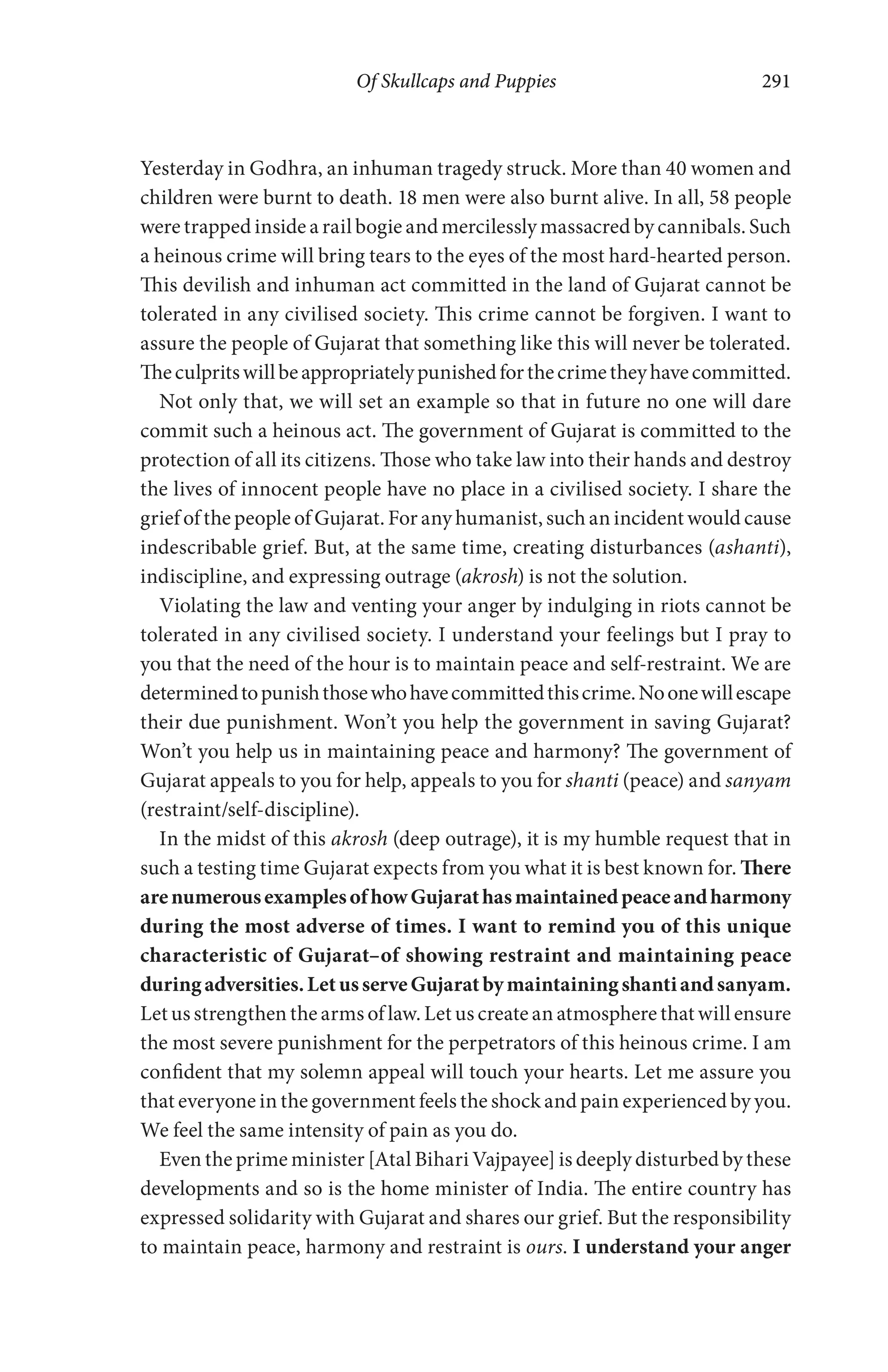 Of Skullcaps and Puppies 291
Yesterday in Godhra, an inhuman tragedy struck. More than 40 women and
children were burnt to death. 18 men were also burnt alive. In all, 58 people
were trapped inside a rail bogie and mercilessly massacred by cannibals. Such
a heinous crime will bring tears to the eyes of the most hard-hearted person.
This devilish and inhuman act committed in the land of Gujarat cannot be
tolerated in any civilised society. This crime cannot be forgiven. I want to
assure the people of Gujarat that something like this will never be tolerated.
Theculpritswillbeappropriatelypunishedforthecrimetheyhavecommitted.
Not only that, we will set an example so that in future no one will dare
commit such a heinous act. The government of Gujarat is committed to the
protection of all its citizens. Those who take law into their hands and destroy
the lives of innocent people have no place in a civilised society. I share the
grief of the people of Gujarat. For any humanist, such an incident would cause
indescribable grief. But, at the same time, creating disturbances (ashanti),
indiscipline, and expressing outrage (akrosh) is not the solution.
Violating the law and venting your anger by indulging in riots cannot be
tolerated in any civilised society. I understand your feelings but I pray to
you that the need of the hour is to maintain peace and self-restraint. We are
determinedtopunishthosewhohavecommittedthiscrime.Noonewillescape
their due punishment. Won’t you help the government in saving Gujarat?
Won’t you help us in maintaining peace and harmony? The government of
Gujarat appeals to you for help, appeals to you for shanti (peace) and sanyam
(restraint/self-discipline).
In the midst of this akrosh (deep outrage), it is my humble request that in
such a testing time Gujarat expects from you what it is best known for. There
arenumerousexamplesofhowGujarathasmaintainedpeaceandharmony
during the most adverse of times. I want to remind you of this unique
characteristic of Gujarat–of showing restraint and maintaining peace
duringadversities.LetusserveGujaratbymaintainingshantiandsanyam.
Let us strengthen the arms of law. Let us create an atmosphere that will ensure
the most severe punishment for the perpetrators of this heinous crime. I am
confident that my solemn appeal will touch your hearts. Let me assure you
that everyone in the government feels the shock and pain experienced by you.
We feel the same intensity of pain as you do.
Even the prime minister [Atal Bihari Vajpayee] is deeply disturbed by these
developments and so is the home minister of India. The entire country has
expressed solidarity with Gujarat and shares our grief. But the responsibility
to maintain peace, harmony and restraint is ours. I understand your anger
 