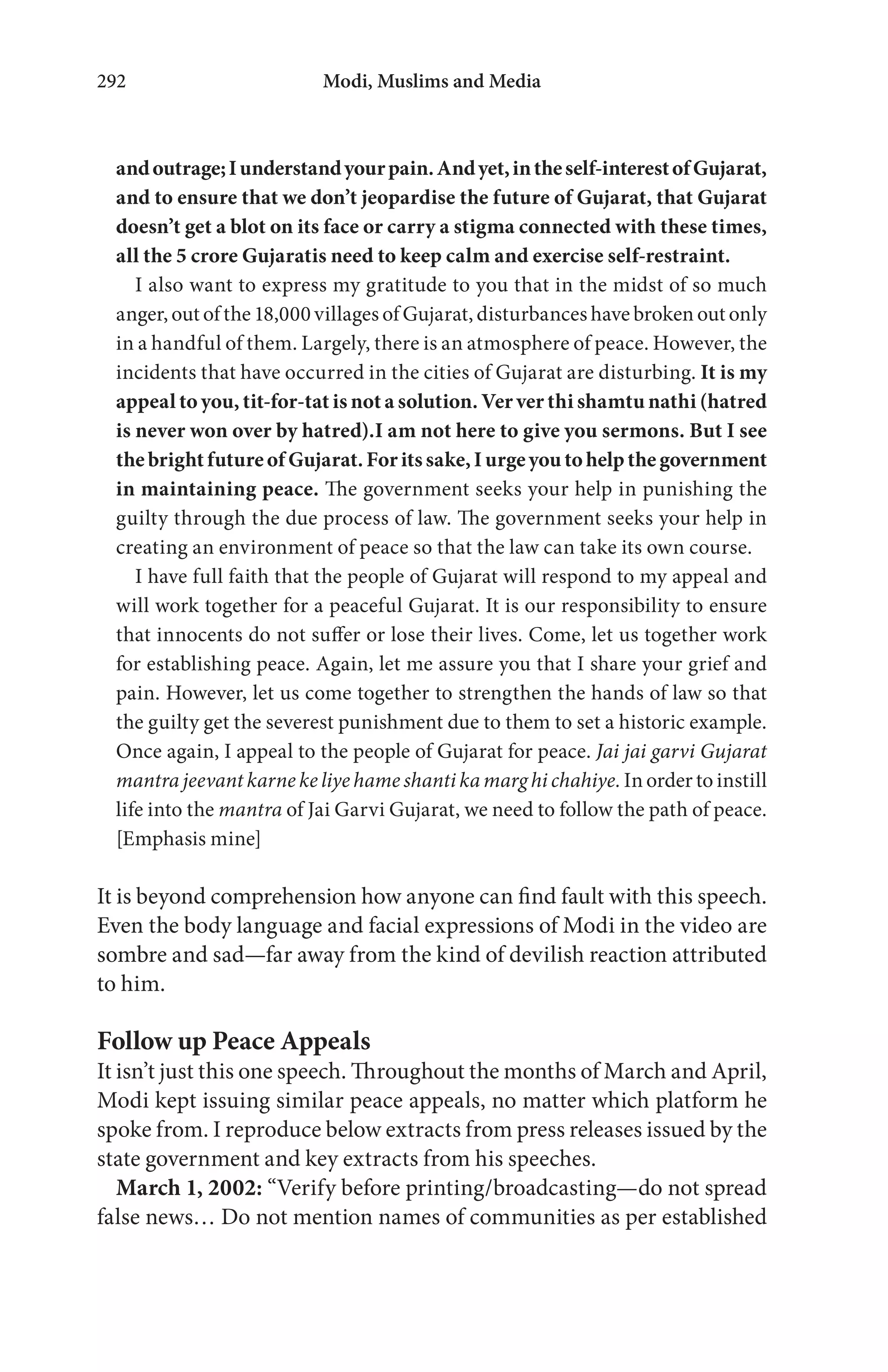 Modi, Muslims and Media292
andoutrage;Iunderstandyourpain.Andyet,intheself-interestofGujarat,
and to ensure that we don’t jeopardise the future of Gujarat, that Gujarat
doesn’t get a blot on its face or carry a stigma connected with these times,
all the 5 crore Gujaratis need to keep calm and exercise self-restraint.
I also want to express my gratitude to you that in the midst of so much
anger, out of the 18,000 villages of Gujarat, disturbances have broken out only
in a handful of them. Largely, there is an atmosphere of peace. However, the
incidents that have occurred in the cities of Gujarat are disturbing. It is my
appeal to you, tit-for-tat is not a solution. Ver ver thi shamtu nathi (hatred
is never won over by hatred).I am not here to give you sermons. But I see
thebrightfutureofGujarat.Foritssake,Iurgeyoutohelpthegovernment
in maintaining peace. The government seeks your help in punishing the
guilty through the due process of law. The government seeks your help in
creating an environment of peace so that the law can take its own course.
I have full faith that the people of Gujarat will respond to my appeal and
will work together for a peaceful Gujarat. It is our responsibility to ensure
that innocents do not suffer or lose their lives. Come, let us together work
for establishing peace. Again, let me assure you that I share your grief and
pain. However, let us come together to strengthen the hands of law so that
the guilty get the severest punishment due to them to set a historic example.
Once again, I appeal to the people of Gujarat for peace. Jai jai garvi Gujarat
mantra jeevant karne ke liye hame shanti ka marg hi chahiye. In order to instill
life into the mantra of Jai Garvi Gujarat, we need to follow the path of peace.
[Emphasis mine]
It is beyond comprehension how anyone can find fault with this speech.
Even the body language and facial expressions of Modi in the video are
sombre and sad—far away from the kind of devilish reaction attributed
to him.
Follow up Peace Appeals
It isn’t just this one speech. Throughout the months of March and April,
Modi kept issuing similar peace appeals, no matter which platform he
spoke from. I reproduce below extracts from press releases issued by the
state government and key extracts from his speeches.
March 1, 2002: “Verify before printing/broadcasting—do not spread
false news… Do not mention names of communities as per established
 