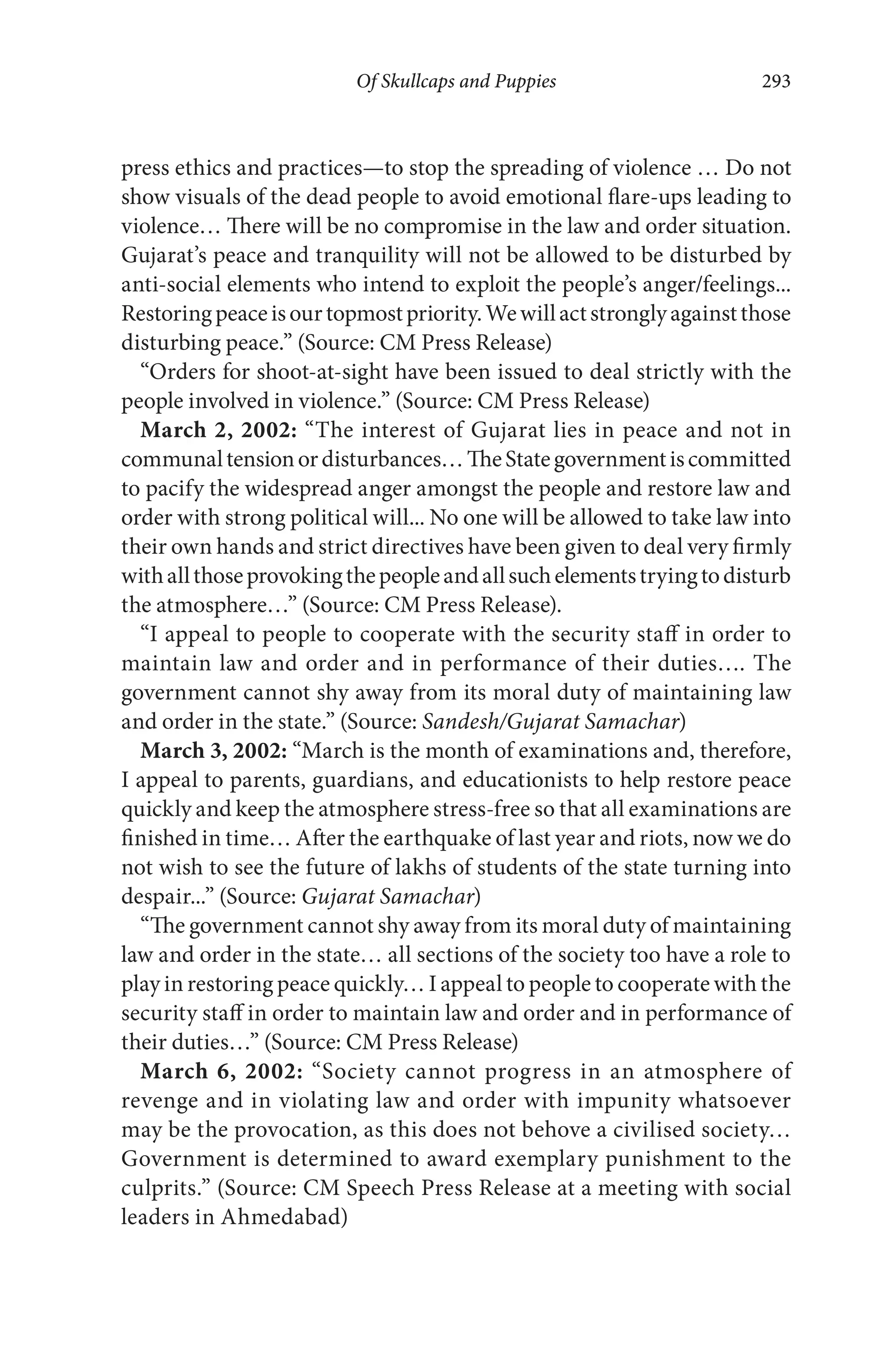 Of Skullcaps and Puppies 293
press ethics and practices—to stop the spreading of violence … Do not
show visuals of the dead people to avoid emotional flare-ups leading to
violence… There will be no compromise in the law and order situation.
Gujarat’s peace and tranquility will not be allowed to be disturbed by
anti-social elements who intend to exploit the people’s anger/feelings...
Restoringpeaceisourtopmostpriority.Wewillactstronglyagainstthose
disturbing peace.” (Source: CM Press Release)
“Orders for shoot-at-sight have been issued to deal strictly with the
people involved in violence.” (Source: CM Press Release)
March 2, 2002: “The interest of Gujarat lies in peace and not in
communaltensionordisturbances…TheStategovernmentiscommitted
to pacify the widespread anger amongst the people and restore law and
order with strong political will... No one will be allowed to take law into
their own hands and strict directives have been given to deal very firmly
withallthoseprovokingthepeopleandallsuchelementstryingtodisturb
the atmosphere…” (Source: CM Press Release).
“I appeal to people to cooperate with the security staff in order to
maintain law and order and in performance of their duties…. The
government cannot shy away from its moral duty of maintaining law
and order in the state.” (Source: Sandesh/Gujarat Samachar)
March 3, 2002: “March is the month of examinations and, therefore,
I appeal to parents, guardians, and educationists to help restore peace
quickly and keep the atmosphere stress-free so that all examinations are
finished in time… After the earthquake of last year and riots, now we do
not wish to see the future of lakhs of students of the state turning into
despair...” (Source: Gujarat Samachar)
“The government cannot shy away from its moral duty of maintaining
law and order in the state… all sections of the society too have a role to
play in restoring peace quickly… I appeal to people to cooperate with the
security staff in order to maintain law and order and in performance of
their duties…” (Source: CM Press Release)
March 6, 2002: “Society cannot progress in an atmosphere of
revenge and in violating law and order with impunity whatsoever
may be the provocation, as this does not behove a civilised society…
Government is determined to award exemplary punishment to the
culprits.” (Source: CM Speech Press Release at a meeting with social
leaders in Ahmedabad)
 