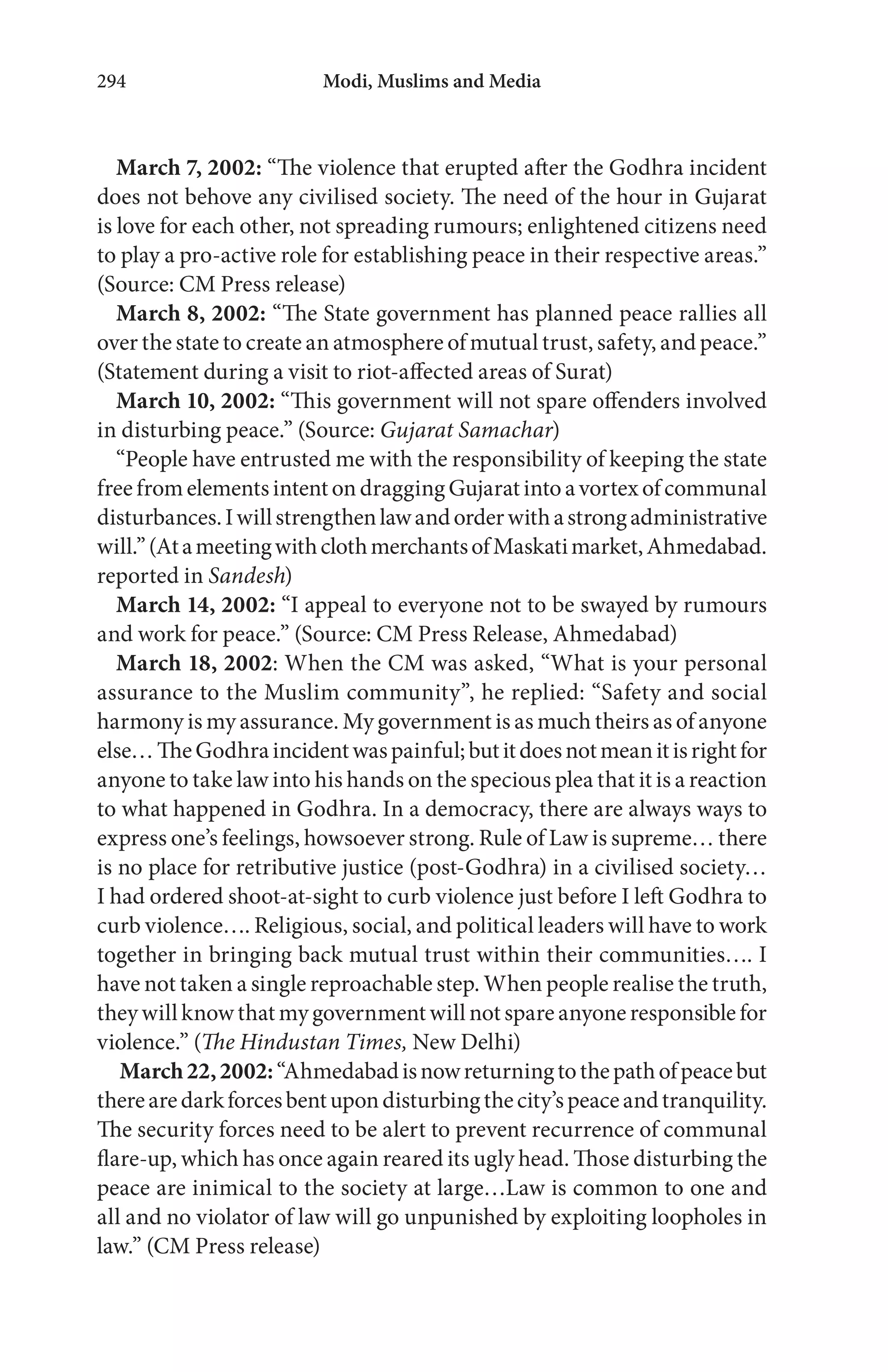 Modi, Muslims and Media294
March 7, 2002: “The violence that erupted after the Godhra incident
does not behove any civilised society. The need of the hour in Gujarat
is love for each other, not spreading rumours; enlightened citizens need
to play a pro-active role for establishing peace in their respective areas.”
(Source: CM Press release)
March 8, 2002: “The State government has planned peace rallies all
over the state to create an atmosphere of mutual trust, safety, and peace.”
(Statement during a visit to riot-affected areas of Surat)
March 10, 2002: “This government will not spare offenders involved
in disturbing peace.” (Source: Gujarat Samachar)
“People have entrusted me with the responsibility of keeping the state
freefromelementsintentondraggingGujaratintoavortexofcommunal
disturbances.Iwillstrengthenlawandorderwithastrongadministrative
will.”(AtameetingwithclothmerchantsofMaskatimarket,Ahmedabad.
reported in Sandesh)
March 14, 2002: “I appeal to everyone not to be swayed by rumours
and work for peace.” (Source: CM Press Release, Ahmedabad)
March 18, 2002: When the CM was asked, “What is your personal
assurance to the Muslim community”, he replied: “Safety and social
harmony is my assurance. My government is as much theirs as of anyone
else…TheGodhraincidentwaspainful;butitdoesnotmeanitisrightfor
anyone to take law into his hands on the specious plea that it is a reaction
to what happened in Godhra. In a democracy, there are always ways to
express one’s feelings, howsoever strong. Rule of Law is supreme… there
is no place for retributive justice (post-Godhra) in a civilised society…
I had ordered shoot-at-sight to curb violence just before I left Godhra to
curb violence…. Religious, social, and political leaders will have to work
together in bringing back mutual trust within their communities…. I
have not taken a single reproachable step. When people realise the truth,
they will know that my government will not spare anyone responsible for
violence.” (The Hindustan Times, New Delhi)
March22,2002:“Ahmedabadisnowreturningtothepathofpeacebut
therearedarkforcesbentupondisturbingthecity’speaceandtranquility.
The security forces need to be alert to prevent recurrence of communal
flare-up, which has once again reared its ugly head. Those disturbing the
peace are inimical to the society at large…Law is common to one and
all and no violator of law will go unpunished by exploiting loopholes in
law.” (CM Press release)
 