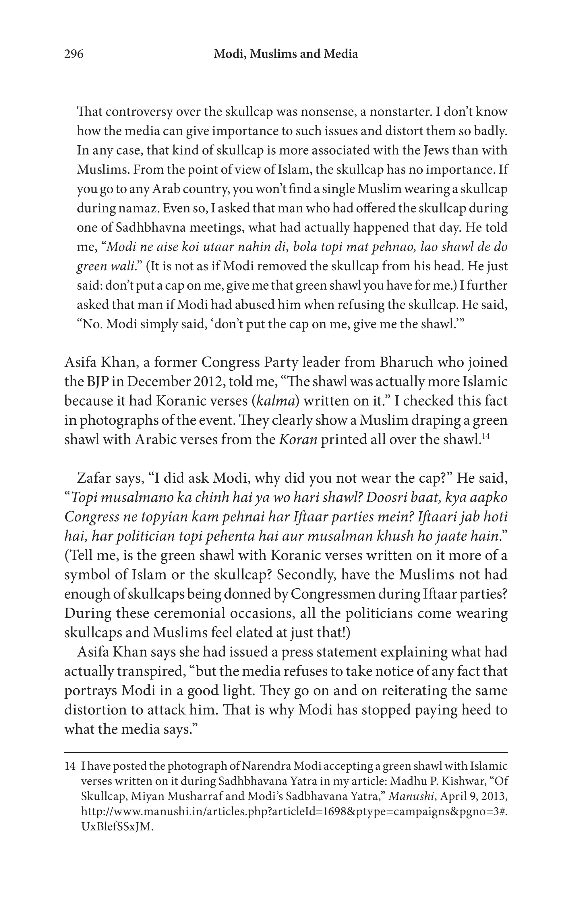 Modi, Muslims and Media296
That controversy over the skullcap was nonsense, a nonstarter. I don’t know
how the media can give importance to such issues and distort them so badly.
In any case, that kind of skullcap is more associated with the Jews than with
Muslims. From the point of view of Islam, the skullcap has no importance. If
you go to any Arab country, you won’t find a single Muslim wearing a skullcap
during namaz. Even so, I asked that man who had offered the skullcap during
one of Sadhbhavna meetings, what had actually happened that day. He told
me, “Modi ne aise koi utaar nahin di, bola topi mat pehnao, lao shawl de do
green wali.” (It is not as if Modi removed the skullcap from his head. He just
said:don’tputacaponme,givemethatgreenshawlyouhaveforme.)Ifurther
asked that man if Modi had abused him when refusing the skullcap. He said,
“No. Modi simply said, ‘don’t put the cap on me, give me the shawl.’”
Asifa Khan, a former Congress Party leader from Bharuch who joined
theBJPinDecember2012,toldme,“TheshawlwasactuallymoreIslamic
because it had Koranic verses (kalma) written on it.” I checked this fact
in photographs of the event. They clearly show a Muslim draping a green
shawl with Arabic verses from the Koran printed all over the shawl.14
Zafar says, “I did ask Modi, why did you not wear the cap?” He said,
“Topi musalmano ka chinh hai ya wo hari shawl? Doosri baat, kya aapko
Congress ne topyian kam pehnai har Iftaar parties mein? Iftaari jab hoti
hai, har politician topi pehenta hai aur musalman khush ho jaate hain.”
(Tell me, is the green shawl with Koranic verses written on it more of a
symbol of Islam or the skullcap? Secondly, have the Muslims not had
enoughofskullcapsbeingdonnedbyCongressmenduringIftaarparties?
During these ceremonial occasions, all the politicians come wearing
skullcaps and Muslims feel elated at just that!)
Asifa Khan says she had issued a press statement explaining what had
actually transpired, “but the media refuses to take notice of any fact that
portrays Modi in a good light. They go on and on reiterating the same
distortion to attack him. That is why Modi has stopped paying heed to
what the media says.”
14 I have posted the photograph of Narendra Modi accepting a green shawl with Islamic
verses written on it during Sadhbhavana Yatra in my article: Madhu P. Kishwar, “Of
Skullcap, Miyan Musharraf and Modi’s Sadbhavana Yatra,” Manushi, April 9, 2013,
http://www.manushi.in/articles.php?articleId=1698&ptype=campaigns&pgno=3#.
UxBlefSSxJM.
 