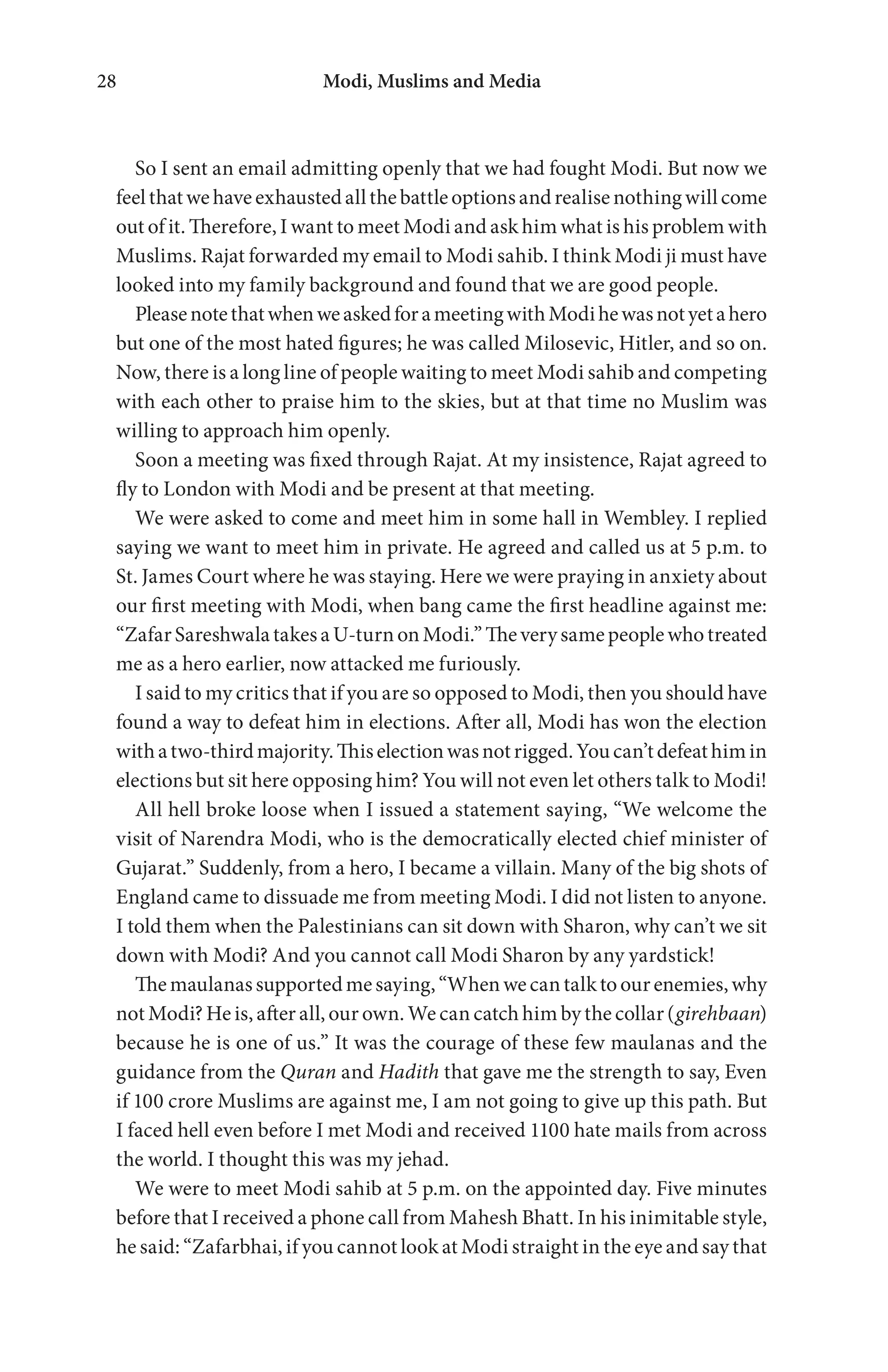 Modi, Muslims and Media28
So I sent an email admitting openly that we had fought Modi. But now we
feelthatwehaveexhaustedallthebattleoptionsandrealisenothingwillcome
out of it. Therefore, I want to meet Modi and ask him what is his problem with
Muslims. Rajat forwarded my email to Modi sahib. I think Modi ji must have
looked into my family background and found that we are good people.
PleasenotethatwhenweaskedforameetingwithModihewasnotyetahero
but one of the most hated figures; he was called Milosevic, Hitler, and so on.
Now, there is a long line of people waiting to meet Modi sahib and competing
with each other to praise him to the skies, but at that time no Muslim was
willing to approach him openly.
Soon a meeting was fixed through Rajat. At my insistence, Rajat agreed to
fly to London with Modi and be present at that meeting.
We were asked to come and meet him in some hall in Wembley. I replied
saying we want to meet him in private. He agreed and called us at 5 p.m. to
St. James Court where he was staying. Here we were praying in anxiety about
our first meeting with Modi, when bang came the first headline against me:
“ZafarSareshwalatakesaU-turnonModi.”Theverysamepeoplewhotreated
me as a hero earlier, now attacked me furiously.
I said to my critics that if you are so opposed to Modi, then you should have
found a way to defeat him in elections. After all, Modi has won the election
withatwo-thirdmajority.Thiselectionwasnotrigged.Youcan’tdefeathimin
elections but sit here opposing him? You will not even let others talk to Modi!
All hell broke loose when I issued a statement saying, “We welcome the
visit of Narendra Modi, who is the democratically elected chief minister of
Gujarat.” Suddenly, from a hero, I became a villain. Many of the big shots of
England came to dissuade me from meeting Modi. I did not listen to anyone.
I told them when the Palestinians can sit down with Sharon, why can’t we sit
down with Modi? And you cannot call Modi Sharon by any yardstick!
Themaulanassupportedmesaying,“Whenwecantalktoourenemies,why
not Modi? He is, after all, our own. We can catch him by the collar(girehbaan)
because he is one of us.” It was the courage of these few maulanas and the
guidance from the Quran and Hadith that gave me the strength to say, Even
if 100 crore Muslims are against me, I am not going to give up this path. But
I faced hell even before I met Modi and received 1100 hate mails from across
the world. I thought this was my jehad.
We were to meet Modi sahib at 5 p.m. on the appointed day. Five minutes
before that I received a phone call from Mahesh Bhatt. In his inimitable style,
he said: “Zafarbhai, if you cannot look at Modi straight in the eye and say that
 